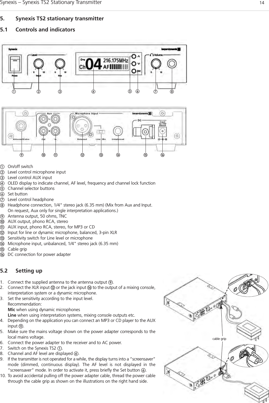 Synexis – Synexis TS2 Stationary Transmitter 145. Synexis TS2 stationary transmitter5.1 Controls and indicatorsቢOn/off switchባLevel control microphone input ቤLevel control AUX inputብOLED display to indicate channel, AF level, frequency and channel lock functionቦChannel selector buttonsቧSet buttonቨLevel control headphoneቩHeadphone connection, 1/4&quot; stereo jack (6.35 mm) (Mix from Aux and Input.On request, Aux only for single interpretation applications.)ቪAntenna output, 50 ohms, TNCቫAUX output, phono RCA, stereoቭAUX input, phono RCA, stereo, for MP3 or CDቮInput for line or dynamic microphone, balanced, 3-pin XLRቯSensitivity switch for Line level or microphone ተMicrophone input, unbalanced, 1/4&quot; stereo jack (6.35 mm)ቱCable gripቲDC connection for power adapter5.2 Setting up1. Connect the supplied antenna to the antenna output ቪ.2. Connect the XLR input ቮ or the jack input ተto the output of a mixing console,interpretation system or a dynamic microphone.3. Set the sensitivity according to the input level.Recommendation:Mic when using dynamic microphonesLine when using interpretation systems, mixing console outputs etc.4. Depending on the application you can connect an MP3 or CD player to the AUXinput ቭ.5. Make sure the mains voltage shown on the power adapter corresponds to thelocal mains voltage.6. Connect the power adapter to the receiver and to AC power.7. Switch on the Synexis TS2 ቢ.8. Channel and AF level are displayed ብ.9. If the transmitter is not operated for a while, the display turns into a “screensaver”mode (dimmed, continuous display). The AF level is not displayed in the “screensaver” mode. In order to activate it, press briefly the Set button ቧ.10. To avoid accidental pulling off the power adapter cable, thread the power cablethrough the cable grip as shown on the illustrations on the right hand side. ቢ ባ ቤ ብ ቨ ቩቦቧcable gripቪ ቫ ቭ ቮ ቯ ተ ቱ ቲ