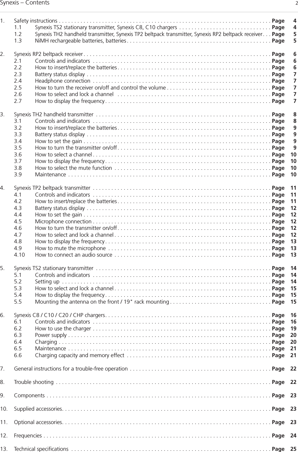 Synexis – Contents 21. Safety instructions . . . . . . . . . . . . . . . . . . . . . . . . . . . . . . . . . . . . . . . . . . . . . . . . . . . . . . . . . . . . . . . . . . . . . Page 41.1 Synexis TS2 stationary transmitter, Synexis C8, C10 chargers . . . . . . . . . . . . . . . . . . . . . . . . . . . . . . Page 41.2 Synexis TH2 handheld transmitter, Synexis TP2 beltpack transmitter, Synexis RP2 beltpack receiver. . . Page 51.3 NiMH rechargeable batteries, batteries. . . . . . . . . . . . . . . . . . . . . . . . . . . . . . . . . . . . . . . . . . . . . . . Page 52. Synexis RP2 beltpack receiver. . . . . . . . . . . . . . . . . . . . . . . . . . . . . . . . . . . . . . . . . . . . . . . . . . . . . . . . . . . . . Page 62.1 Controls and indicators . . . . . . . . . . . . . . . . . . . . . . . . . . . . . . . . . . . . . . . . . . . . . . . . . . . . . . . . . . Page 62.2 How to insert/replace the batteries. . . . . . . . . . . . . . . . . . . . . . . . . . . . . . . . . . . . . . . . . . . . . . . . . . Page 62.3 Battery status display . . . . . . . . . . . . . . . . . . . . . . . . . . . . . . . . . . . . . . . . . . . . . . . . . . . . . . . . . . . . Page 72.4 Headphone connection . . . . . . . . . . . . . . . . . . . . . . . . . . . . . . . . . . . . . . . . . . . . . . . . . . . . . . . . . . Page 72.5 How to turn the receiver on/off and control the volume . . . . . . . . . . . . . . . . . . . . . . . . . . . . . . . . . . Page 72.6 How to select and lock a channel  . . . . . . . . . . . . . . . . . . . . . . . . . . . . . . . . . . . . . . . . . . . . . . . . . . Page 72.7 How to display the frequency. . . . . . . . . . . . . . . . . . . . . . . . . . . . . . . . . . . . . . . . . . . . . . . . . . . . . . Page 73. Synexis TH2 handheld transmitter . . . . . . . . . . . . . . . . . . . . . . . . . . . . . . . . . . . . . . . . . . . . . . . . . . . . . . . . . Page 83.1 Controls and indicators . . . . . . . . . . . . . . . . . . . . . . . . . . . . . . . . . . . . . . . . . . . . . . . . . . . . . . . . . . Page 83.2 How to insert/replace the batteries. . . . . . . . . . . . . . . . . . . . . . . . . . . . . . . . . . . . . . . . . . . . . . . . . . Page 93.3 Battery status display . . . . . . . . . . . . . . . . . . . . . . . . . . . . . . . . . . . . . . . . . . . . . . . . . . . . . . . . . . . . Page 93.4 How to set the gain . . . . . . . . . . . . . . . . . . . . . . . . . . . . . . . . . . . . . . . . . . . . . . . . . . . . . . . . . . . . . Page 93.5 How to turn the transmitter on/off. . . . . . . . . . . . . . . . . . . . . . . . . . . . . . . . . . . . . . . . . . . . . . . . . . Page 93.6 How to select a channel . . . . . . . . . . . . . . . . . . . . . . . . . . . . . . . . . . . . . . . . . . . . . . . . . . . . . . . . . . Page 103.7 How to display the frequency. . . . . . . . . . . . . . . . . . . . . . . . . . . . . . . . . . . . . . . . . . . . . . . . . . . . . . Page 103.8 How to select the mute function . . . . . . . . . . . . . . . . . . . . . . . . . . . . . . . . . . . . . . . . . . . . . . . . . . . Page 103.9 Maintenance . . . . . . . . . . . . . . . . . . . . . . . . . . . . . . . . . . . . . . . . . . . . . . . . . . . . . . . . . . . . . . . . . . Page 104. Synexis TP2 beltpack transmitter . . . . . . . . . . . . . . . . . . . . . . . . . . . . . . . . . . . . . . . . . . . . . . . . . . . . . . . . . . Page 114.1 Controls and indicators . . . . . . . . . . . . . . . . . . . . . . . . . . . . . . . . . . . . . . . . . . . . . . . . . . . . . . . . . . Page 114.2 How to insert/replace the batteries. . . . . . . . . . . . . . . . . . . . . . . . . . . . . . . . . . . . . . . . . . . . . . . . . . Page 114.3 Battery status display . . . . . . . . . . . . . . . . . . . . . . . . . . . . . . . . . . . . . . . . . . . . . . . . . . . . . . . . . . . . Page 124.4 How to set the gain . . . . . . . . . . . . . . . . . . . . . . . . . . . . . . . . . . . . . . . . . . . . . . . . . . . . . . . . . . . . . Page 124.5 Microphone connection . . . . . . . . . . . . . . . . . . . . . . . . . . . . . . . . . . . . . . . . . . . . . . . . . . . . . . . . . . Page 124.6 How to turn the transmitter on/off. . . . . . . . . . . . . . . . . . . . . . . . . . . . . . . . . . . . . . . . . . . . . . . . . . Page 124.7 How to select and lock a channel . . . . . . . . . . . . . . . . . . . . . . . . . . . . . . . . . . . . . . . . . . . . . . . . . . . Page 124.8 How to display the frequency. . . . . . . . . . . . . . . . . . . . . . . . . . . . . . . . . . . . . . . . . . . . . . . . . . . . . . Page 134.9 How to mute the microphone . . . . . . . . . . . . . . . . . . . . . . . . . . . . . . . . . . . . . . . . . . . . . . . . . . . . . Page 134.10 How to connect an audio source . . . . . . . . . . . . . . . . . . . . . . . . . . . . . . . . . . . . . . . . . . . . . . . . . . . Page 135. Synexis TS2 stationary transmitter . . . . . . . . . . . . . . . . . . . . . . . . . . . . . . . . . . . . . . . . . . . . . . . . . . . . . . . . . Page 145.1 Controls and indicators . . . . . . . . . . . . . . . . . . . . . . . . . . . . . . . . . . . . . . . . . . . . . . . . . . . . . . . . . . Page 145.2 Setting up . . . . . . . . . . . . . . . . . . . . . . . . . . . . . . . . . . . . . . . . . . . . . . . . . . . . . . . . . . . . . . . . . . . . Page 145.3 How to select and lock a channel . . . . . . . . . . . . . . . . . . . . . . . . . . . . . . . . . . . . . . . . . . . . . . . . . . . Page 155.4 How to display the frequency. . . . . . . . . . . . . . . . . . . . . . . . . . . . . . . . . . . . . . . . . . . . . . . . . . . . . . Page 155.5 Mounting the antenna on the front / 19&quot; rack mounting . . . . . . . . . . . . . . . . . . . . . . . . . . . . . . . . . Page 156. Synexis C8 / C10 / C20 / CHP chargers. . . . . . . . . . . . . . . . . . . . . . . . . . . . . . . . . . . . . . . . . . . . . . . . . . . . . . Page 166.1 Controls and indicators . . . . . . . . . . . . . . . . . . . . . . . . . . . . . . . . . . . . . . . . . . . . . . . . . . . . . . . . . . Page 166.2 How to use the charger . . . . . . . . . . . . . . . . . . . . . . . . . . . . . . . . . . . . . . . . . . . . . . . . . . . . . . . . . . Page 196.3 Power supply . . . . . . . . . . . . . . . . . . . . . . . . . . . . . . . . . . . . . . . . . . . . . . . . . . . . . . . . . . . . . . . . . . Page 206.4 Charging . . . . . . . . . . . . . . . . . . . . . . . . . . . . . . . . . . . . . . . . . . . . . . . . . . . . . . . . . . . . . . . . . . . . . Page 206.5 Maintenance . . . . . . . . . . . . . . . . . . . . . . . . . . . . . . . . . . . . . . . . . . . . . . . . . . . . . . . . . . . . . . . . . . Page 216.6 Charging capacity and memory effect . . . . . . . . . . . . . . . . . . . . . . . . . . . . . . . . . . . . . . . . . . . . . . . Page 217. General instructions for a trouble-free operation . . . . . . . . . . . . . . . . . . . . . . . . . . . . . . . . . . . . . . . . . . . . . . Page 228. Trouble shooting . . . . . . . . . . . . . . . . . . . . . . . . . . . . . . . . . . . . . . . . . . . . . . . . . . . . . . . . . . . . . . . . . . . . . . Page 229. Components . . . . . . . . . . . . . . . . . . . . . . . . . . . . . . . . . . . . . . . . . . . . . . . . . . . . . . . . . . . . . . . . . . . . . . . . . Page 2310. Supplied accessories. . . . . . . . . . . . . . . . . . . . . . . . . . . . . . . . . . . . . . . . . . . . . . . . . . . . . . . . . . . . . . . . . . . . Page 2311. Optional accessories. . . . . . . . . . . . . . . . . . . . . . . . . . . . . . . . . . . . . . . . . . . . . . . . . . . . . . . . . . . . . . . . . . . . Page 2312. Frequencies . . . . . . . . . . . . . . . . . . . . . . . . . . . . . . . . . . . . . . . . . . . . . . . . . . . . . . . . . . . . . . . . . . . . . . . . . . Page 2413. Technical specifications . . . . . . . . . . . . . . . . . . . . . . . . . . . . . . . . . . . . . . . . . . . . . . . . . . . . . . . . . . . . . . . . . Page 25