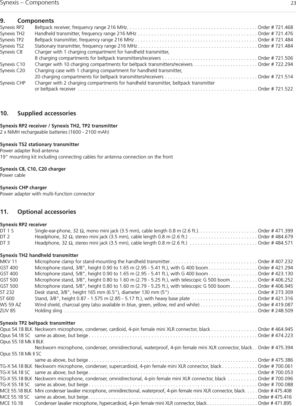 Synexis – Components 239. ComponentsSynexis RP2 Beltpack receiver, frequency range 216 MHz. . . . . . . . . . . . . . . . . . . . . . . . . . . . . . . . . . . . . . . . . . . . . . . . Order # 721.468Synexis TH2 Handheld transmitter, frequency range 216 MHz . . . . . . . . . . . . . . . . . . . . . . . . . . . . . . . . . . . . . . . . . . . . Order # 721.476Synexis TP2 Beltpack transmitter, frequency range 216 MHz . . . . . . . . . . . . . . . . . . . . . . . . . . . . . . . . . . . . . . . . . . . . . Order # 721.484Synexis TS2 Stationary transmitter, frequency range 216 MHz . . . . . . . . . . . . . . . . . . . . . . . . . . . . . . . . . . . . . . . . . . . . Order # 721.484Synexis C8 Charger with 1 charging compartment for handheld transmitter, 8 charging compartments for beltpack transmitters/receivers . . . . . . . . . . . . . . . . . . . . . . . . . . . . . . . . . . . Order # 721.506Synexis C10 Charger with 10 charging compartments for beltpack transmitters/receivers. . . . . . . . . . . . . . . . . . . . . . . . Order # 722.294Synexis C20 Charging case with 1 charging compartment for handheld transmitter, 20 charging compartments for beltpack transmitters/receivers . . . . . . . . . . . . . . . . . . . . . . . . . . . . . . . . . . Order # 721.514Synexis CHP Charger with 2 charging compartments for handheld transmitter, beltpack transmitteror beltpack receiver . . . . . . . . . . . . . . . . . . . . . . . . . . . . . . . . . . . . . . . . . . . . . . . . . . . . . . . . . . . . . . . . . . Order # 721.52210. Supplied accessoriesSynexis RP2 receiver / Synexis TH2, TP2 transmitter2 x NiMH rechargeable batteries (1600 - 2100 mAh)Synexis TS2 stationary transmitterPower adapter Rod antenna 19&quot; mounting kit including connecting cables for antenna connection on the frontSynexis C8, C10, C20 chargerPower cable Synexis CHP chargerPower adapter with multi-function connector11. Optional accessoriesSynexis RP2 receiver DT 1 S Single-ear-phone, 32 Ω, mono mini jack (3.5 mm), cable length 0.8 m (2.6 ft.). . . . . . . . . . . . . . . . . . . . . . Order # 471.399DT 2 Headphone, 32 Ω, stereo mini jack (3.5 mm), cable length 0.8 m (2.6 ft.) . . . . . . . . . . . . . . . . . . . . . . . . . Order # 484.679DT 3 Headphone, 32 Ω, stereo mini jack (3.5 mm), cable length 0.8 m (2.6 ft.) . . . . . . . . . . . . . . . . . . . . . . . . . Order # 484.571Synexis TH2 handheld transmitterMKV 11 Microphone clamp for stand-mounting the handheld transmitter . . . . . . . . . . . . . . . . . . . . . . . . . . . . . . . . Order # 407.232GST 400 Microphone stand, 3/8&quot;, height 0.90 to 1.65 m (2.95 - 5.41 ft.), with G 400 boom . . . . . . . . . . . . . . . . . . Order # 421.294GST 400 Microphone stand, 5/8&quot;, height 0.90 to 1.65 m (2.95 - 5.41 ft.), with G 400 boom . . . . . . . . . . . . . . . . . . Order # 423.130GST 500 Microphone stand, 3/8&quot;, height 0.80 to 1.60 m (2.79 - 5.25 ft.), with telescopic G 500 boom . . . . . . . . . . Order # 406.252GST 500 Microphone stand, 5/8&quot;, height 0.80 to 1.60 m (2.79 - 5.25 ft.), with telescopic G 500 boom . . . . . . . . . . Order # 406.945ST 232 Desk stand, 3/8&quot;, height 165 mm (6.5&quot;), diameter 130 mm (5&quot;) . . . . . . . . . . . . . . . . . . . . . . . . . . . . . . . . Order # 273.309ST 600 Stand, 3/8&quot;, height 0.87 - 1.575 m (2.85 - 5.17 ft.), with heavy base plate . . . . . . . . . . . . . . . . . . . . . . . . Order # 421.316WS 59 AZ Wind shield, charcoal grey (also available in blue, green, yellow, red and white) . . . . . . . . . . . . . . . . . . . . . Order # 419.087ZUV 85 Holding sling . . . . . . . . . . . . . . . . . . . . . . . . . . . . . . . . . . . . . . . . . . . . . . . . . . . . . . . . . . . . . . . . . . . . . . . Order # 248.509Synexis TP2 beltpack transmitterOpus 54.18 BLK Neckworn microphone, condenser, cardioid, 4-pin female mini XLR connector, black . . . . . . . . . . . . . . . . . Order # 464.945Opus 54.18 SC same as above, but beige . . . . . . . . . . . . . . . . . . . . . . . . . . . . . . . . . . . . . . . . . . . . . . . . . . . . . . . . . . . . . . Order # 474.223Opus 55.18 Mk II BLKNeckworn microphone, condenser, omnidirectional, waterproof, 4-pin female mini XLR connector, black. . Order # 475.394Opus 55.18 Mk II SCsame as above, but beige . . . . . . . . . . . . . . . . . . . . . . . . . . . . . . . . . . . . . . . . . . . . . . . . . . . . . . . . . . . . . . Order # 475.386TG-X 54.18 BLK Neckworn microphone, condenser, supercardioid, 4-pin female mini XLR connector, black . . . . . . . . . . . . . Order # 700.061TG-X 54.18 SC same as above, but beige . . . . . . . . . . . . . . . . . . . . . . . . . . . . . . . . . . . . . . . . . . . . . . . . . . . . . . . . . . . . . . Order # 700.053TG-X 55.18 BLK Neckworn microphone, condenser, omnidirectional, 4-pin female mini XLR connector, black . . . . . . . . . . . Order # 700.096TG-X 55.18 SC same as above, but beige . . . . . . . . . . . . . . . . . . . . . . . . . . . . . . . . . . . . . . . . . . . . . . . . . . . . . . . . . . . . . . Order # 700.088MCE 55.18 BLK Mini condenser lavalier microphone, omnidirectional, waterproof, 4-pin female mini XLR connector, black. . . . . Order # 475.408MCE 55.18 SC same as above, but beige. . . . . . . . . . . . . . . . . . . . . . . . . . . . . . . . . . . . . . . . . . . . . . . . . . . . . . . . . . . . . . . . . . . Order # 475.416MCE 10.18 Condenser lavalier microphone, hypercardioid, 4-pin female mini XLR connector, black. . . . . . . . . . . . . . . . . . . . Order # 471.895