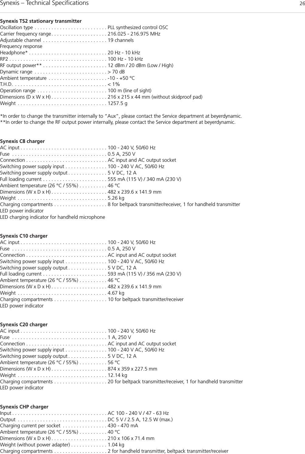 Synexis – Technical Specifications 26Synexis TS2 stationary transmitterOscillation type . . . . . . . . . . . . . . . . . . . . . . . . . . PLL synthesized control OSCCarrier frequency range. . . . . . . . . . . . . . . . . . . . 216.025 - 216.975 MHzAdjustable channel . . . . . . . . . . . . . . . . . . . . . . . 19 channelsFrequency responseHeadphone* . . . . . . . . . . . . . . . . . . . . . . . . . . . . 20 Hz - 10 kHzRP2 . . . . . . . . . . . . . . . . . . . . . . . . . . . . . . . . . . . 100 Hz - 10 kHzRF output power** . . . . . . . . . . . . . . . . . . . . . . . 12 dBm / 20 dBm (Low / High)Dynamic range . . . . . . . . . . . . . . . . . . . . . . . . . . &gt; 70 dBAmbient temperature . . . . . . . . . . . . . . . . . . . . . -10 - +50 °CT.H.D. . . . . . . . . . . . . . . . . . . . . . . . . . . . . . . . . . &lt; 1%Operation range . . . . . . . . . . . . . . . . . . . . . . . . . 100 m (line of sight)Dimensions (D x W x H) . . . . . . . . . . . . . . . . . . . . 216 x 215 x 44 mm (without skidproof pad)Weight . . . . . . . . . . . . . . . . . . . . . . . . . . . . . . . . 1257.5 g *In order to change the transmitter internally to “Aux”, please contact the Service department at beyerdynamic.**In order to change the RF output power internally, please contact the Service department at beyerdynamic.Synexis C8 chargerAC input . . . . . . . . . . . . . . . . . . . . . . . . . . . . . . . 100 - 240 V, 50/60 HzFuse . . . . . . . . . . . . . . . . . . . . . . . . . . . . . . . . . . 0.5 A, 250 VConnection . . . . . . . . . . . . . . . . . . . . . . . . . . . . . AC input and AC output socketSwitching power supply input . . . . . . . . . . . . . . . 100 - 240 V AC, 50/60 HzSwitching power supply output . . . . . . . . . . . . . . 5 V DC, 12 AFull loading current . . . . . . . . . . . . . . . . . . . . . . . 555 mA (115 V) / 340 mA (230 V)Ambient temperature (26 °C / 55%) . . . . . . . . . . 46 °CDimensions (W x D x H) . . . . . . . . . . . . . . . . . . . . 482 x 239.6 x 141.9 mmWeight . . . . . . . . . . . . . . . . . . . . . . . . . . . . . . . . 5.26 kgCharging compartments . . . . . . . . . . . . . . . . . . . 8 for beltpack transmitter/receiver, 1 for handheld transmitterLED power indicatorLED charging indicator for handheld microphoneSynexis C10 chargerAC input . . . . . . . . . . . . . . . . . . . . . . . . . . . . . . . 100 - 240 V, 50/60 HzFuse . . . . . . . . . . . . . . . . . . . . . . . . . . . . . . . . . . 0.5 A, 250 VConnection . . . . . . . . . . . . . . . . . . . . . . . . . . . . . AC input and AC output socketSwitching power supply input . . . . . . . . . . . . . . . 100 - 240 V AC, 50/60 HzSwitching power supply output . . . . . . . . . . . . . . 5 V DC, 12 AFull loading current . . . . . . . . . . . . . . . . . . . . . . . 593 mA (115 V) / 356 mA (230 V)Ambient temperature (26 °C / 55%) . . . . . . . . . . 46 °CDimensions (W x D x H) . . . . . . . . . . . . . . . . . . . . 482 x 239.6 x 141.9 mmWeight . . . . . . . . . . . . . . . . . . . . . . . . . . . . . . . . 4.67 kgCharging compartments . . . . . . . . . . . . . . . . . . . 10 for beltpack transmitter/receiverLED power indicatorSynexis C20 chargerAC input . . . . . . . . . . . . . . . . . . . . . . . . . . . . . . . 100 - 240 V, 50/60 HzFuse . . . . . . . . . . . . . . . . . . . . . . . . . . . . . . . . . . 1 A, 250 VConnection . . . . . . . . . . . . . . . . . . . . . . . . . . . . . AC input and AC output socketSwitching power supply input . . . . . . . . . . . . . . . 100 - 240 V AC, 50/60 HzSwitching power supply output . . . . . . . . . . . . . . 5 V DC, 12 AAmbient temperature (26 °C / 55%) . . . . . . . . . . 56 °CDimensions (W x D x H) . . . . . . . . . . . . . . . . . . . . 874 x 359 x 227.5 mmWeight . . . . . . . . . . . . . . . . . . . . . . . . . . . . . . . . 12.14 kgCharging compartments . . . . . . . . . . . . . . . . . . . 20 for beltpack transmitter/receiver, 1 for handheld transmitterLED power indicatorSynexis CHP chargerInput . . . . . . . . . . . . . . . . . . . . . . . . . . . . . . . . . . AC 100 - 240 V / 47 - 63 HzOutput . . . . . . . . . . . . . . . . . . . . . . . . . . . . . . . . DC 5 V / 2.5 A, 12.5 W (max.)Charging current per socket . . . . . . . . . . . . . . . . 430 - 470 mAAmbient temperature (26 °C / 55%) . . . . . . . . . . 40 °CDimensions (W x D x H) . . . . . . . . . . . . . . . . . . . . 210 x 106 x 71.4 mmWeight (without power adapter) . . . . . . . . . . . . . 1.04 kgCharging compartments . . . . . . . . . . . . . . . . . . . 2 for handheld transmitter, beltpack transmitter/receiver