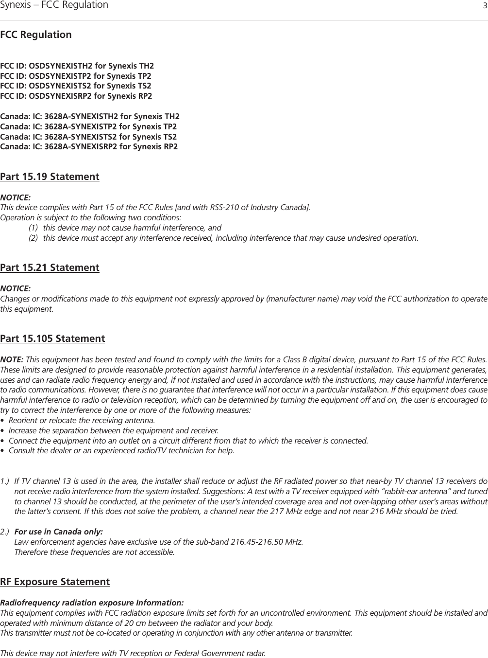 Synexis – FCC Regulation 3FCC RegulationFCC ID: OSDSYNEXISTH2 for Synexis TH2FCC ID: OSDSYNEXISTP2 for Synexis TP2FCC ID: OSDSYNEXISTS2 for Synexis TS2FCC ID: OSDSYNEXISRP2 for Synexis RP2Canada: IC: 3628A-SYNEXISTH2 for Synexis TH2Canada: IC: 3628A-SYNEXISTP2 for Synexis TP2Canada: IC: 3628A-SYNEXISTS2 for Synexis TS2Canada: IC: 3628A-SYNEXISRP2 for Synexis RP2Part 15.19 StatementNOTICE:This device complies with Part 15 of the FCC Rules [and with RSS-210 of Industry Canada].Operation is subject to the following two conditions:(1) this device may not cause harmful interference, and (2) this device must accept any interference received, including interference that may cause undesired operation.Part 15.21 StatementNOTICE:Changes or modifications made to this equipment not expressly approved by (manufacturer name) may void the FCC authorization to operatethis equipment.Part 15.105 StatementNOTE: This equipment has been tested and found to comply with the limits for a Class B digital device, pursuant to Part 15 of the FCC Rules.These limits are designed to provide reasonable protection against harmful interference in a residential installation. This equipment generates,uses and can radiate radio frequency energy and, if not installed and used in accordance with the instructions, may cause harmful interferenceto radio communications. However, there is no guarantee that interference will not occur in a particular installation. If this equipment does causeharmful interference to radio or television reception, which can be determined by turning the equipment off and on, the user is encouraged totry to correct the interference by one or more of the following measures:• Reorient or relocate the receiving antenna.• Increase the separation between the equipment and receiver.• Connect the equipment into an outlet on a circuit different from that to which the receiver is connected.• Consult the dealer or an experienced radio/TV technician for help.1.) If TV channel 13 is used in the area, the installer shall reduce or adjust the RF radiated power so that near-by TV channel 13 receivers donot receive radio interference from the system installed. Suggestions: A test with a TV receiver equipped with “rabbit-ear antenna” and tunedto channel 13 should be conducted, at the perimeter of the user’s intended coverage area and not over-lapping other user’s areas withoutthe latter’s consent. If this does not solve the problem, a channel near the 217 MHz edge and not near 216 MHz should be tried.2.) For use in Canada only:Law enforcement agencies have exclusive use of the sub-band 216.45-216.50 MHz.Therefore these frequencies are not accessible.RF Exposure StatementRadiofrequency radiation exposure Information:This equipment complies with FCC radiation exposure limits set forth for an uncontrolled environment. This equipment should be installed andoperated with minimum distance of 20 cm between the radiator and your body.This transmitter must not be co-located or operating in conjunction with any other antenna or transmitter.This device may not interfere with TV reception or Federal Government radar.