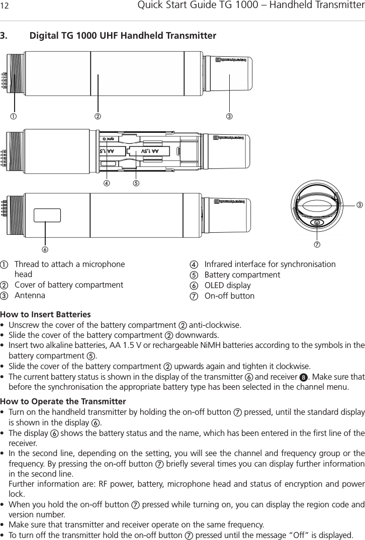 Quick Start Guide TG 1000 &ndash; Handheld Transmitter123. Digital TG 1000 UHF Handheld TransmitterThread to attach a microphone headCover of battery compartmentAntennaInfrared interface for synchronisation Battery compartmentOLED displayOn-off buttonHow to Insert Batteries&bull; Unscrew the cover of the battery compartment  anti-clockwise.&bull; Slide the cover of the battery compartment  downwards.&bull; Insert two alkaline batteries, AA 1.5 V or rechargeable NiMH batteries according to the symbols in thebattery compartment .&bull; Slide the cover of the battery compartment upwards again and tighten it clockwise. &bull; The current battery status is shown in the display of the transmitter  and receiver . Make sure thatbefore the synchronisation the appropriate battery type has been selected in the channel menu.How to Operate the Transmitter&bull; Turn on the handheld transmitter by holding the on-off button pressed, until the standard displayis shown in the display .&bull; The display shows the battery status and the name, which has been entered in the first line of thereceiver. &bull; In the second line, depending on the setting, you will see the channel and frequency group or the frequency. By pressing the on-off button briefly several times you can display further informationin the second line. Further information are: RF power, battery, microphone head and status of encryption and powerlock. &bull; When you hold the on-off button pressed while turning on, you can display the region code andversion number. &bull; Make sure that transmitter and receiver operate on the same frequency.&bull; To turn off the transmitter hold the on-off button pressed until the message &ldquo;Off&rdquo; is displayed.  