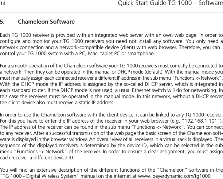 Quick Start Guide TG 1000 &ndash; Software145. Chameleon SoftwareEach TG 1000 receiver is provided with an integrated web server with an own web page. In order to configure and monitor your TG 1000 receivers you need not install any software. You only need a network connection and a network-compatible device (client) with web browser. Therefore, you cancontrol your TG 1000 system with a PC, Mac, tablet PC or smartphone. For a smooth operation of the Chameleon software your TG 1000 receivers must correctly be connected toa network. Then they can be operated in the manual or DHCP mode (default). With the manual mode youmust manually assign each connected receiver a different IP address in the sub menu &ldquo;Functions -> Network&rdquo;.With the DHCP mode the IP address is assigned by the so-called DHCP server, which is integrated ineach standard router. If the DHCP mode is not used, a usual Ethernet switch will do for networking. Inthis case the receivers must be operated in the manual mode. In this network, without a DHCP serverthe client device also must receive a static IP address. In order to use the Chameleon software with the client device, it can be linked to any TG 1000 receiver.For this you have to enter the IP address of the receiver in your web browser (e.g. &ldquo;192.168.1.101&rdquo;).The IP address of the receiver can be found in the sub menu &ldquo;Functions -> Network&rdquo;. You can connectto any receiver. After a successful transmission of the web page the basic screen of the Chameleon soft-ware is displayed in the browser window. An overall view of all receivers in a virtual rack is displayed. Thesequence of the displayed receivers is determined by the device ID, which can be selected in the submenu &ldquo;Functions -> Network&rdquo; of the receiver. In order to ensure a clear assignment, you must assigneach receiver a different device ID.You will find an extensive description of the different functions of the &ldquo;Chameleon&rdquo; software in the &ldquo;TG 1000 - Digital Wireless System&rdquo; manual on the internet at www. beyerdynamic.com/tg1000
