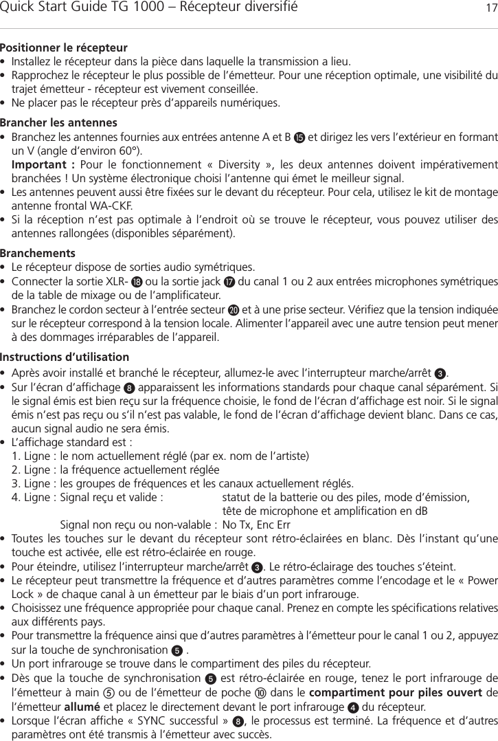 Quick Start Guide TG 1000 &ndash; R&eacute;cepteur diversifi&eacute; 17fran&ccedil;aisPositionner le r&eacute;cepteur&bull; Installez le r&eacute;cepteur dans la pi&egrave;ce dans laquelle la transmission a lieu. &bull; Rapprochez le r&eacute;cepteur le plus possible de l&rsquo;&eacute;metteur. Pour une r&eacute;ception optimale, une visibilit&eacute; dutrajet &eacute;metteur - r&eacute;cepteur est vivement conseill&eacute;e.&bull; Ne placer pas le r&eacute;cepteur pr&egrave;s d&rsquo;appareils num&eacute;riques.Brancher les antennes &bull; Branchez les antennes fournies aux entr&eacute;es antenne A et B et dirigez les vers l&rsquo;ext&eacute;rieur en formantun V (angle d&rsquo;environ 60&deg;).Important : Pour le fonctionnement &laquo; Diversity &raquo;, les deux antennes doivent imp&eacute;rativement branch&eacute;es ! Un syst&egrave;me &eacute;lectronique choisi l&rsquo;antenne qui &eacute;met le meilleur signal.&bull; Les antennes peuvent aussi &ecirc;tre fix&eacute;es sur le devant du r&eacute;cepteur. Pour cela, utilisez le kit de montageantenne frontal WA-CKF. &bull; Si la r&eacute;ception n&rsquo;est pas optimale &agrave; l&rsquo;endroit o&ugrave; se trouve le r&eacute;cepteur, vous pouvez utiliser des antennes rallong&eacute;es (disponibles s&eacute;par&eacute;ment).Branchements&bull; Le r&eacute;cepteur dispose de sorties audio sym&eacute;triques.&bull; Connecter la sortie XLR- ou la sortie jack  du canal 1 ou 2 aux entr&eacute;es microphones sym&eacute;triquesde la table de mixage ou de l&rsquo;amplificateur.&bull; Branchez le cordon secteur &agrave; l&rsquo;entr&eacute;e secteur et &agrave; une prise secteur. V&eacute;rifiez que la tension indiqu&eacute;esur le r&eacute;cepteur correspond &agrave; la tension locale. Alimenter l&rsquo;appareil avec une autre tension peut mener&agrave; des dommages irr&eacute;parables de l&rsquo;appareil.Instructions d&rsquo;utilisation&bull; Apr&egrave;s avoir install&eacute; et branch&eacute; le r&eacute;cepteur, allumez-le avec l&rsquo;interrupteur marche/arr&ecirc;t .&bull; Sur l&rsquo;&eacute;cran d&rsquo;affichage  apparaissent les informations standards pour chaque canal s&eacute;par&eacute;ment. Sile signal &eacute;mis est bien re&ccedil;u sur la fr&eacute;quence choisie, le fond de l&rsquo;&eacute;cran d&rsquo;affichage est noir. Si le signal&eacute;mis n&rsquo;est pas re&ccedil;u ou s&rsquo;il n&rsquo;est pas valable, le fond de l&rsquo;&eacute;cran d&rsquo;affichage devient blanc. Dans ce cas,aucun signal audio ne sera &eacute;mis.&bull; L&rsquo;affichage standard est :1. Ligne : le nom actuellement r&eacute;gl&eacute; (par ex. nom de l&rsquo;artiste)2. Ligne : la fr&eacute;quence actuellement r&eacute;gl&eacute;e3. Ligne : les groupes de fr&eacute;quences et les canaux actuellement r&eacute;gl&eacute;s.4. Ligne : Signal re&ccedil;u et valide :  statut de la batterie ou des piles, mode d&rsquo;&eacute;mission, t&ecirc;te de microphone et amplification en dBSignal non re&ccedil;u ou non-valable : No Tx, Enc Err&bull; Toutes les touches sur le devant du r&eacute;cepteur sont r&eacute;tro-&eacute;clair&eacute;es en blanc. D&egrave;s l&rsquo;instant qu&rsquo;une touche est activ&eacute;e, elle est r&eacute;tro-&eacute;clair&eacute;e en rouge.&bull; Pour &eacute;teindre, utilisez l&rsquo;interrupteur marche/arr&ecirc;t . Le r&eacute;tro-&eacute;clairage des touches s&rsquo;&eacute;teint.&bull; Le r&eacute;cepteur peut transmettre la fr&eacute;quence et d&rsquo;autres param&egrave;tres comme l&rsquo;encodage et le &laquo; PowerLock &raquo; de chaque canal &agrave; un &eacute;metteur par le biais d&rsquo;un port infrarouge.&bull; Choisissez une fr&eacute;quence appropri&eacute;e pour chaque canal. Prenez en compte les sp&eacute;cifications relativesaux diff&eacute;rents pays.&bull; Pour transmettre la fr&eacute;quence ainsi que d&rsquo;autres param&egrave;tres &agrave; l&rsquo;&eacute;metteur pour le canal 1 ou 2, appuyezsur la touche de synchronisation .&bull; Un port infrarouge se trouve dans le compartiment des piles du r&eacute;cepteur.&bull; D&egrave;s que la touche de synchronisation est r&eacute;tro-&eacute;clair&eacute;e en rouge, tenez le port infrarouge de l&rsquo;&eacute;metteur &agrave; main ou de l&rsquo;&eacute;metteur de poche dans le compartiment pour piles ouvert del&rsquo;&eacute;metteur allum&eacute; et placez le directement devant le port infrarouge  du r&eacute;cepteur.&bull; Lorsque l&rsquo;&eacute;cran affiche &laquo; SYNC successful &raquo; , le processus est termin&eacute;. La fr&eacute;quence et d&rsquo;autres param&egrave;tres ont &eacute;t&eacute; transmis &agrave; l&rsquo;&eacute;metteur avec succ&egrave;s.