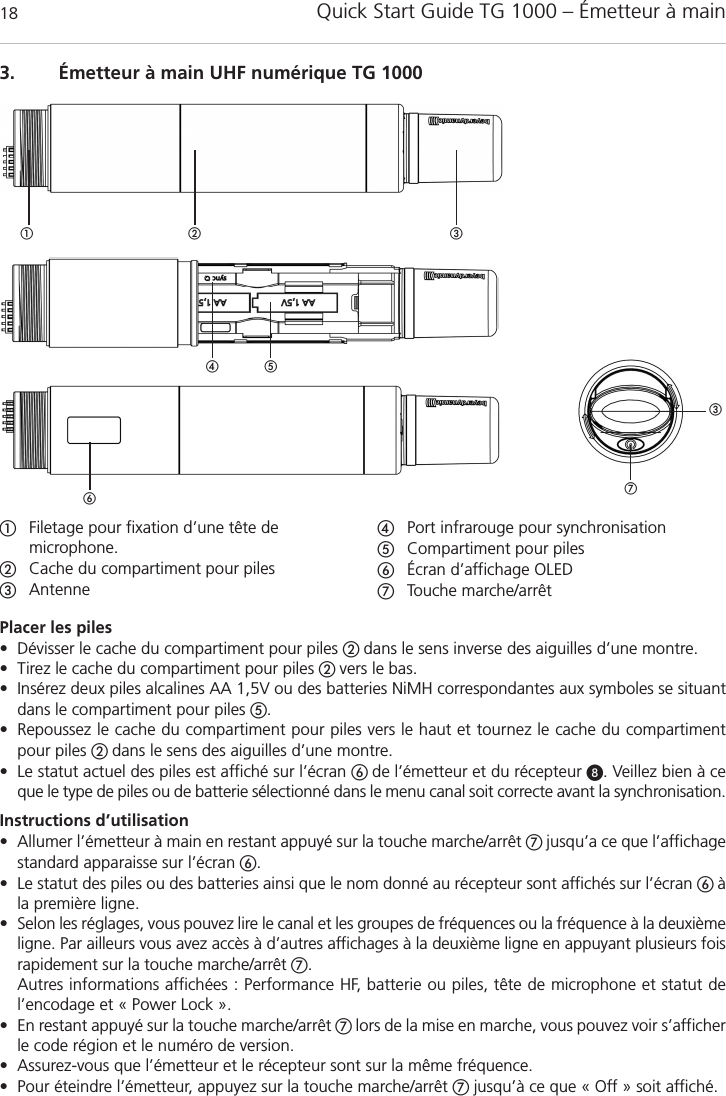 Quick Start Guide TG 1000 &ndash; &Eacute;metteur &agrave; main183. &Eacute;metteur &agrave; main UHF num&eacute;rique TG 1000Filetage pour fixation d&rsquo;une t&ecirc;te de microphone.Cache du compartiment pour pilesAntennePort infrarouge pour synchronisation Compartiment pour piles&Eacute;cran d&rsquo;affichage OLEDTouche marche/arr&ecirc;tPlacer les piles&bull; D&eacute;visser le cache du compartiment pour piles  dans le sens inverse des aiguilles d&rsquo;une montre.&bull; Tirez le cache du compartiment pour piles  vers le bas.&bull; Ins&eacute;rez deux piles alcalines AA 1,5V ou des batteries NiMH correspondantes aux symboles se situantdans le compartiment pour piles .&bull; Repoussez le cache du compartiment pour piles vers le haut et tournez le cache du compartimentpour piles  dans le sens des aiguilles d&rsquo;une montre.&bull; Le statut actuel des piles est affich&eacute; sur l&rsquo;&eacute;cran  de l&rsquo;&eacute;metteur et du r&eacute;cepteur . Veillez bien &agrave; ceque le type de piles ou de batterie s&eacute;lectionn&eacute; dans le menu canal soit correcte avant la synchronisation.Instructions d&rsquo;utilisation&bull; Allumer l&rsquo;&eacute;metteur &agrave; main en restant appuy&eacute; sur la touche marche/arr&ecirc;t jusqu&rsquo;a ce que l&rsquo;affichagestandard apparaisse sur l&rsquo;&eacute;cran .&bull; Le statut des piles ou des batteries ainsi que le nom donn&eacute; au r&eacute;cepteur sont affich&eacute;s sur l&rsquo;&eacute;cran &agrave;la premi&egrave;re ligne.&bull; Selon les r&eacute;glages, vous pouvez lire le canal et les groupes de fr&eacute;quences ou la fr&eacute;quence &agrave; la deuxi&egrave;meligne. Par ailleurs vous avez acc&egrave;s &agrave; d&rsquo;autres affichages &agrave; la deuxi&egrave;me ligne en appuyant plusieurs foisrapidement sur la touche marche/arr&ecirc;t .Autres informations affich&eacute;es : Performance HF, batterie ou piles, t&ecirc;te de microphone et statut del&rsquo;encodage et &laquo; Power Lock &raquo;.&bull; En restant appuy&eacute; sur la touche marche/arr&ecirc;t  lors de la mise en marche, vous pouvez voir s&rsquo;afficherle code r&eacute;gion et le num&eacute;ro de version.&bull; Assurez-vous que l&rsquo;&eacute;metteur et le r&eacute;cepteur sont sur la m&ecirc;me fr&eacute;quence.&bull; Pour &eacute;teindre l&rsquo;&eacute;metteur, appuyez sur la touche marche/arr&ecirc;t jusqu&rsquo;&agrave; ce que &laquo; Off &raquo; soit affich&eacute;.  