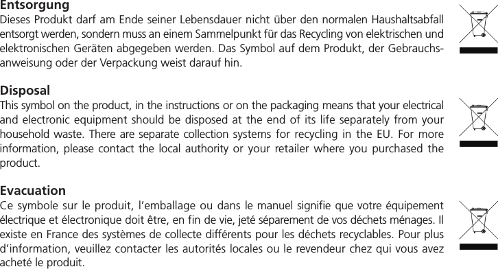 EntsorgungDieses Produkt darf am Ende seiner Lebensdauer nicht &uuml;ber den normalen Haushaltsabfallentsorgt werden, sondern muss an einem Sammelpunkt f&uuml;r das Recycling von elektrischen undelektronischen Ger&auml;ten abgegeben werden. Das Symbol auf dem Produkt, der Gebrauchs-anweisung oder der Verpackung weist darauf hin.DisposalThis symbol on the product, in the instructions or on the packaging means that your electricaland electronic equipment should be disposed at the end of its life separately from your household waste. There are separate collection systems for recycling in the EU. For more information, please contact the local authority or your retailer where you purchased the product.EvacuationCe symbole sur le produit, l&rsquo;emballage ou dans le manuel signifie que votre &eacute;quipement &eacute;lectrique et &eacute;lectronique doit &ecirc;tre, en fin de vie, jet&eacute; s&eacute;parement de vos d&eacute;chets m&eacute;nages. Ilexiste en France des syst&egrave;mes de collecte diff&eacute;rents pour les d&eacute;chets recyclables. Pour plusd&rsquo;information, veuillez contacter les autorit&eacute;s locales ou le revendeur chez qui vous avezachet&eacute; le produit.
