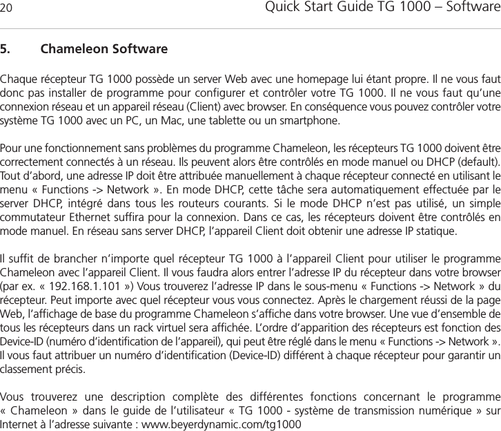 Quick Start Guide TG 1000 &ndash; Software205. Chameleon SoftwareChaque r&eacute;cepteur TG 1000 poss&egrave;de un server Web avec une homepage lui &eacute;tant propre. Il ne vous fautdonc pas installer de programme pour configurer et contr&ocirc;ler votre TG 1000. Il ne vous faut qu&rsquo;une connexion r&eacute;seau et un appareil r&eacute;seau (Client) avec browser. En cons&eacute;quence vous pouvez contr&ocirc;ler votresyst&egrave;me TG 1000 avec un PC, un Mac, une tablette ou un smartphone.Pour une fonctionnement sans probl&egrave;mes du programme Chameleon, les r&eacute;cepteurs TG 1000 doivent &ecirc;trecorrectement connect&eacute;s &agrave; un r&eacute;seau. Ils peuvent alors &ecirc;tre contr&ocirc;l&eacute;s en mode manuel ou DHCP (default).Tout d&rsquo;abord, une adresse IP doit &ecirc;tre attribu&eacute;e manuellement &agrave; chaque r&eacute;cepteur connect&eacute; en utilisant lemenu &laquo; Functions -> Network &raquo;. En mode DHCP, cette t&acirc;che sera automatiquement effectu&eacute;e par le server DHCP, int&eacute;gr&eacute; dans tous les routeurs courants. Si le mode DHCP n&rsquo;est pas utilis&eacute;, un simple commutateur Ethernet suffira pour la connexion. Dans ce cas, les r&eacute;cepteurs doivent &ecirc;tre contr&ocirc;l&eacute;s enmode manuel. En r&eacute;seau sans server DHCP, l&rsquo;appareil Client doit obtenir une adresse IP statique.Il suffit de brancher n&rsquo;importe quel r&eacute;cepteur TG 1000 &agrave; l&rsquo;appareil Client pour utiliser le programme Chameleon avec l&rsquo;appareil Client. Il vous faudra alors entrer l&rsquo;adresse IP du r&eacute;cepteur dans votre browser(par ex. &laquo; 192.168.1.101 &raquo;) Vous trouverez l&rsquo;adresse IP dans le sous-menu &laquo; Functions -> Network &raquo; du r&eacute;cepteur. Peut importe avec quel r&eacute;cepteur vous vous connectez. Apr&egrave;s le chargement r&eacute;ussi de la pageWeb, l&rsquo;affichage de base du programme Chameleon s&rsquo;affiche dans votre browser. Une vue d&rsquo;ensemble detous les r&eacute;cepteurs dans un rack virtuel sera affich&eacute;e. L&rsquo;ordre d&rsquo;apparition des r&eacute;cepteurs est fonction desDevice-ID (num&eacute;ro d&rsquo;identification de l&rsquo;appareil), qui peut &ecirc;tre r&eacute;gl&eacute; dans le menu &laquo; Functions -> Network &raquo;.Il vous faut attribuer un num&eacute;ro d&rsquo;identification (Device-ID) diff&eacute;rent &agrave; chaque r&eacute;cepteur pour garantir un classement pr&eacute;cis.Vous trouverez une description compl&egrave;te des diff&eacute;rentes fonctions concernant le programme &laquo; Chameleon &raquo; dans le guide de l&rsquo;utilisateur &laquo; TG 1000 - syst&egrave;me de transmission num&eacute;rique &raquo; sur Internet &agrave; l&rsquo;adresse suivante : www.beyerdynamic.com/tg1000