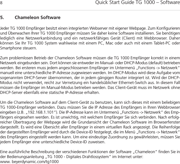 Quick Start Guide TG 1000 &ndash; Software85. Chameleon SoftwareJeder TG 1000 Empf&auml;nger besitzt einen integrierten Webserver mit eigener Webpage. Zum Konfigurierenund &Uuml;berwachen Ihrer TG 1000 Empf&auml;nger m&uuml;ssen Sie daher keine Software installieren. Sie ben&ouml;tigenlediglich eine Netzwerkanbindung und ein netzwerkf&auml;higes Ger&auml;t (Client) mit Webbrowser. Daher k&ouml;nnen Sie Ihr TG 1000 System wahlweise mit einem PC, Mac oder auch mit einem Tablet-PC oderSmartphone steuern.Zum problemlosen Betrieb der Chameleon Software m&uuml;ssen die TG 1000 Empf&auml;nger korrekt in einemNetzwerk eingebunden sein. Dort k&ouml;nnen sie entweder im Manual- oder DHCP-Modus (default) betriebenwerden. Bei ersteren muss jedem angeschlossenen Empf&auml;nger im Untermen&uuml; &bdquo;Functions -> Netzwerk&ldquo;manuell eine unterschiedliche IP-Adresse zugewiesen werden. Im DHCP-Modus wird diese Aufgabe vomsogenannten DHCP-Server &uuml;bernommen, der in jedem g&auml;ngigen Router integriert ist. Wird der DHCP-Modus nicht verwendet, reicht zur Vernetzung ein handels&uuml;blicher Ethernet-Switch aus. In diesem Fallm&uuml;ssen die Empf&auml;nger im Manual-Modus betrieben werden. Das Client-Ger&auml;t muss im Netzwerk ohneDHCP-Server ebenfalls eine statische IP-Adresse erhalten.Um die Chameleon Software auf dem Client-Ger&auml;t zu benutzen, kann sich dieses mit einem beliebigenTG 1000-Empf&auml;nger verbinden. Dazu m&uuml;ssen Sie die IP Adresse des Empf&auml;ngers in Ihren Webbrowsereingeben (z.B. &bdquo;192.168.1.101&ldquo;). Die IP-Adresse kann im Untermen&uuml; &bdquo;Functions -> Netzwerk&ldquo; des Emp-f&auml;ngers eingesehen werden. Es ist unwichtig, mit welchem Empf&auml;nger Sie sich verbinden. Nach erfolg-reicher &Uuml;bertragung der Webpage wird die Grundansicht der Chameleon Software im Browserfensterdargestellt. Es wird eine &Uuml;bersicht aller Empf&auml;nger in einem virtuellen Rack angezeigt. Die Reihenfolgeder dargestellten Empf&auml;nger wird durch die Device-ID festgelegt, die im Men&uuml; &bdquo;Functions -> Netzwerk&ldquo;des Empf&auml;ngers eingestellt werden kann. Um eine eindeutige Zuordnung zu gew&auml;hrleisten, m&uuml;ssen Siejedem Empf&auml;nger eine unterschiedliche Device-ID zuweisen.Eine ausf&uuml;hrliche Beschreibung der verschiedenen Funktionen der Software &bdquo;Chameleon&ldquo; finden Sie in der Bedienungsanleitung &bdquo;TG 1000 - Digitales Drahtlossystem&ldquo; im Internet unter:www. beyerdynamic.com/tg1000
