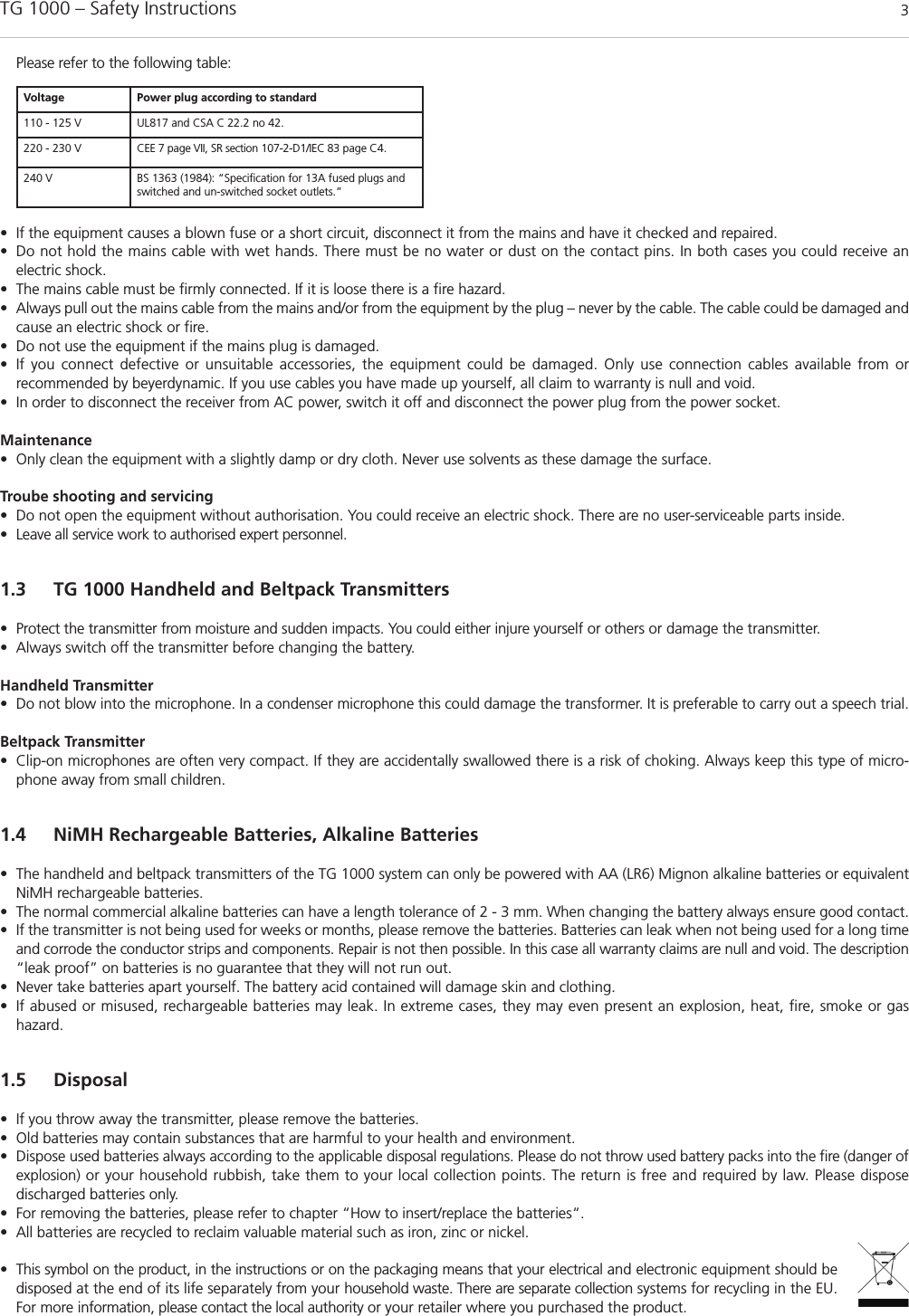 TG 1000 &ndash; Safety Instructions 3Please refer to the following table:&bull; If the equipment causes a blown fuse or a short circuit, disconnect it from the mains and have it checked and repaired. &bull; Do not hold the mains cable with wet hands. There must be no water or dust on the contact pins. In both cases you could receive an electric shock. &bull; The mains cable must be firmly connected. If it is loose there is a fire hazard. &bull; Always pull out the mains cable from the mains and/or from the equipment by the plug &ndash; never by the cable. The cable could be damaged andcause an electric shock or fire. &bull; Do not use the equipment if the mains plug is damaged. &bull; If you connect defective or unsuitable accessories, the equipment could be damaged. Only use connection cables available from or recommended by beyerdynamic. If you use cables you have made up yourself, all claim to warranty is null and void. &bull; In order to disconnect the receiver from AC power, switch it off and disconnect the power plug from the power socket.Maintenance&bull; Only clean the equipment with a slightly damp or dry cloth. Never use solvents as these damage the surface.Troube shooting and servicing&bull; Do not open the equipment without authorisation. You could receive an electric shock. There are no user-serviceable parts inside.&bull; Leave all service work to authorised expert personnel. 1.3 TG 1000 Handheld and Beltpack Transmitters&bull; Protect the transmitter from moisture and sudden impacts. You could either injure yourself or others or damage the transmitter. &bull; Always switch off the transmitter before changing the battery. Handheld Transmitter &bull; Do not blow into the microphone. In a condenser microphone this could damage the transformer. It is preferable to carry out a speech trial. Beltpack Transmitter &bull; Clip-on microphones are often very compact. If they are accidentally swallowed there is a risk of choking. Always keep this type of micro-phone away from small children. 1.4 NiMH Rechargeable Batteries, Alkaline Batteries&bull; The handheld and beltpack transmitters of the TG 1000 system can only be powered with AA (LR6) Mignon alkaline batteries or equivalentNiMH rechargeable batteries.&bull; The normal commercial alkaline batteries can have a length tolerance of 2 - 3 mm. When changing the battery always ensure good contact. &bull; If the transmitter is not being used for weeks or months, please remove the batteries. Batteries can leak when not being used for a long timeand corrode the conductor strips and components. Repair is not then possible. In this case all warranty claims are null and void. The description&ldquo;leak proof&rdquo; on batteries is no guarantee that they will not run out. &bull; Never take batteries apart yourself. The battery acid contained will damage skin and clothing. &bull; If abused or misused, rechargeable batteries may leak. In extreme cases, they may even present an explosion, heat, fire, smoke or gas hazard.1.5 Disposal&bull; If you throw away the transmitter, please remove the batteries. &bull; Old batteries may contain substances that are harmful to your health and environment. &bull; Dispose used batteries always according to the applicable disposal regulations. Please do not throw used battery packs into the fire (danger ofexplosion) or your household rubbish, take them to your local collection points. The return is free and required by law. Please dispose discharged batteries only. &bull; For removing the batteries, please refer to chapter &ldquo;How to insert/replace the batteries&ldquo;. &bull; All batteries are recycled to reclaim valuable material such as iron, zinc or nickel. &bull; This symbol on the product, in the instructions or on the packaging means that your electrical and electronic equipment should be disposed at the end of its life separately from your household waste. There are separate collection systems for recycling in the EU.For more information, please contact the local authority or your retailer where you purchased the product.Voltage Power plug according to standard110 - 125 V UL817 and CSA C 22.2 no 42.220 - 230 V CEE 7 page VII, SR section 107-2-D1/IEC 83 page C4.240 V BS 1363 (1984): &ldquo;Specification for 13A fused plugs andswitched and un-switched socket outlets.&rdquo;