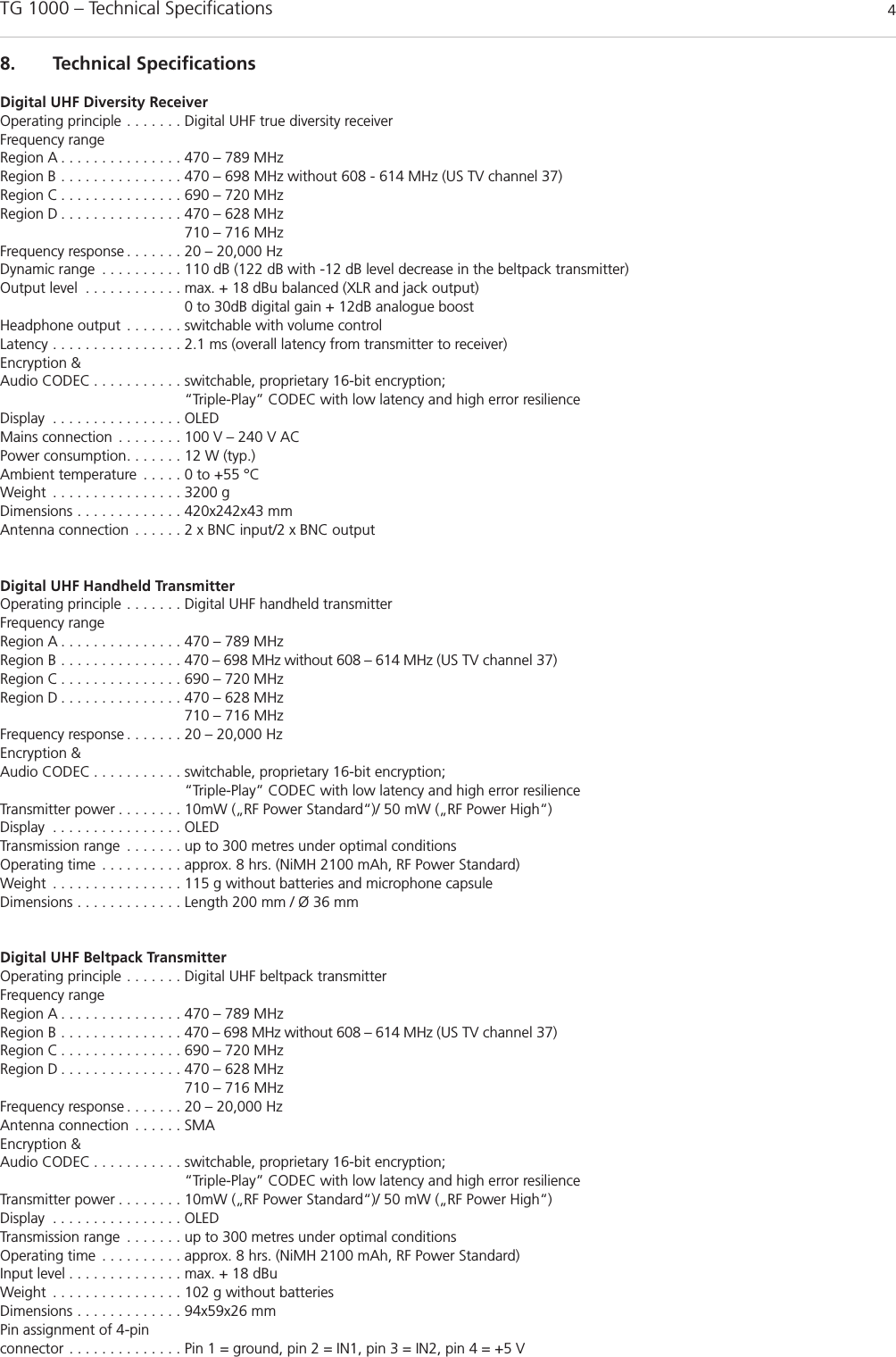 TG 1000 &ndash; Technical Specifications 48. Technical SpecificationsDigital UHF Diversity ReceiverOperating principle . . . . . . . Digital UHF true diversity receiverFrequency rangeRegion A . . . . . . . . . . . . . . . 470 &ndash; 789 MHzRegion B . . . . . . . . . . . . . . . 470 &ndash; 698 MHz without 608 - 614 MHz (US TV channel 37)Region C . . . . . . . . . . . . . . . 690 &ndash; 720 MHzRegion D . . . . . . . . . . . . . . . 470 &ndash; 628 MHz 710 &ndash; 716 MHzFrequency response . . . . . . . 20 &ndash; 20,000 Hz Dynamic range . . . . . . . . . . 110 dB (122 dB with -12 dB level decrease in the beltpack transmitter)Output level . . . . . . . . . . . . max. + 18 dBu balanced (XLR and jack output)0 to 30dB digital gain + 12dB analogue boostHeadphone output . . . . . . . switchable with volume control Latency . . . . . . . . . . . . . . . . 2.1 ms (overall latency from transmitter to receiver)Encryption &amp; Audio CODEC . . . . . . . . . . . switchable, proprietary 16-bit encryption; &ldquo;Triple-Play&rdquo; CODEC with low latency and high error resilienceDisplay . . . . . . . . . . . . . . . . OLEDMains connection . . . . . . . . 100 V &ndash; 240 V ACPower consumption. . . . . . . 12 W (typ.)Ambient temperature . . . . . 0 to +55 &deg;CWeight . . . . . . . . . . . . . . . . 3200 gDimensions . . . . . . . . . . . . . 420x242x43 mmAntenna connection . . . . . . 2 x BNC input/2 x BNC outputDigital UHF Handheld TransmitterOperating principle . . . . . . . Digital UHF handheld transmitterFrequency rangeRegion A . . . . . . . . . . . . . . . 470 &ndash; 789 MHzRegion B . . . . . . . . . . . . . . . 470 &ndash; 698 MHz without 608 &ndash; 614 MHz (US TV channel 37)Region C . . . . . . . . . . . . . . . 690 &ndash; 720 MHzRegion D . . . . . . . . . . . . . . . 470 &ndash; 628 MHz 710 &ndash; 716 MHzFrequency response . . . . . . . 20 &ndash; 20,000 Hz Encryption &amp; Audio CODEC . . . . . . . . . . . switchable, proprietary 16-bit encryption; &ldquo;Triple-Play&rdquo; CODEC with low latency and high error resilienceTransmitter power . . . . . . . . 10mW (&bdquo;RF Power Standard&ldquo;)/ 50 mW (&bdquo;RF Power High&ldquo;)Display . . . . . . . . . . . . . . . . OLEDTransmission range . . . . . . . up to 300 metres under optimal conditionsOperating time . . . . . . . . . . approx. 8 hrs. (NiMH 2100 mAh, RF Power Standard)Weight . . . . . . . . . . . . . . . . 115 g without batteries and microphone capsule Dimensions . . . . . . . . . . . . . Length 200 mm / &Oslash; 36 mmDigital UHF Beltpack TransmitterOperating principle . . . . . . . Digital UHF beltpack transmitterFrequency rangeRegion A . . . . . . . . . . . . . . . 470 &ndash; 789 MHzRegion B . . . . . . . . . . . . . . . 470 &ndash; 698 MHz without 608 &ndash; 614 MHz (US TV channel 37)Region C . . . . . . . . . . . . . . . 690 &ndash; 720 MHzRegion D . . . . . . . . . . . . . . . 470 &ndash; 628 MHz 710 &ndash; 716 MHzFrequency response . . . . . . . 20 &ndash; 20,000 Hz Antenna connection . . . . . . SMAEncryption &amp; Audio CODEC . . . . . . . . . . . switchable, proprietary 16-bit encryption; &ldquo;Triple-Play&rdquo; CODEC with low latency and high error resilienceTransmitter power . . . . . . . . 10mW (&bdquo;RF Power Standard&ldquo;)/ 50 mW (&bdquo;RF Power High&ldquo;)Display . . . . . . . . . . . . . . . . OLEDTransmission range . . . . . . . up to 300 metres under optimal conditionsOperating time . . . . . . . . . . approx. 8 hrs. (NiMH 2100 mAh, RF Power Standard)Input level . . . . . . . . . . . . . . max. + 18 dBuWeight . . . . . . . . . . . . . . . . 102 g without batteriesDimensions . . . . . . . . . . . . . 94x59x26 mmPin assignment of 4-pinconnector . . . . . . . . . . . . . . Pin 1 = ground, pin 2 = IN1, pin 3 = IN2, pin 4 = +5 V