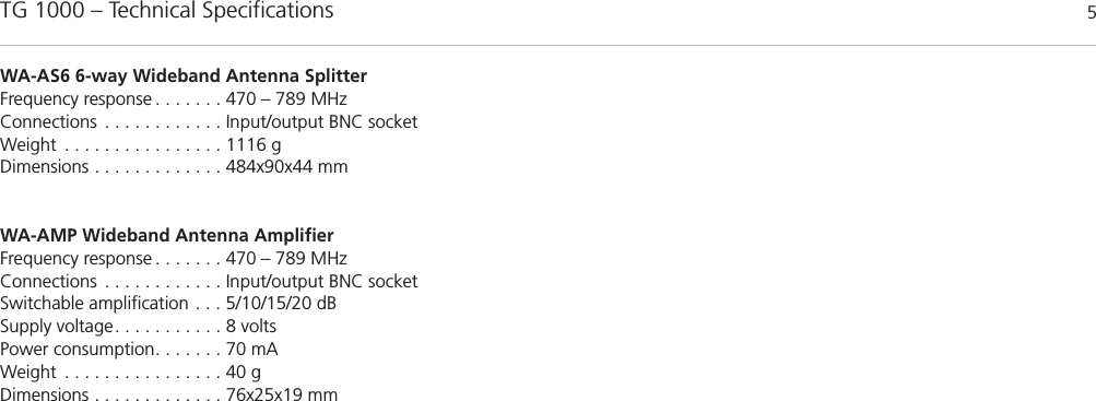 TG 1000 &ndash; Technical Specifications 5WA-AS6 6-way Wideband Antenna SplitterFrequency response . . . . . . . 470 &ndash; 789 MHzConnections . . . . . . . . . . . . Input/output BNC socketWeight . . . . . . . . . . . . . . . . 1116 gDimensions . . . . . . . . . . . . . 484x90x44 mmWA-AMP Wideband Antenna AmplifierFrequency response . . . . . . . 470 &ndash; 789 MHzConnections . . . . . . . . . . . . Input/output BNC socketSwitchable amplification . . . 5/10/15/20 dBSupply voltage. . . . . . . . . . . 8 voltsPower consumption. . . . . . . 70 mAWeight . . . . . . . . . . . . . . . . 40 gDimensions . . . . . . . . . . . . . 76x25x19 mm