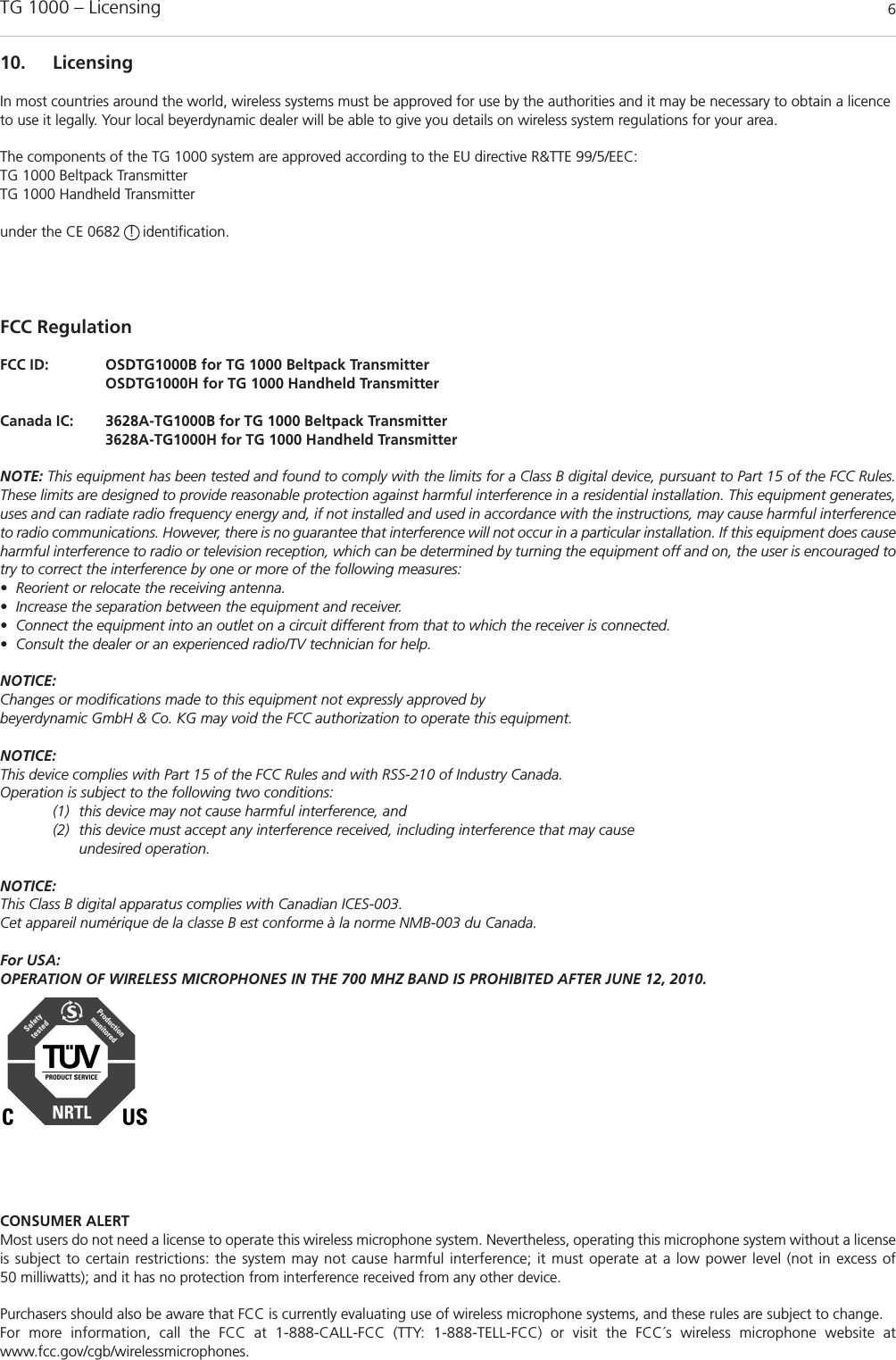 TG 1000 &ndash; Licensing 610. LicensingIn most countries around the world, wireless systems must be approved for use by the authorities and it may be necessary to obtain a licenceto use it legally. Your local beyerdynamic dealer will be able to give you details on wireless system regulations for your area.The components of the TG 1000 system are approved according to the EU directive R&amp;TTE 99/5/EEC:TG 1000 Beltpack TransmitterTG 1000 Handheld Transmitter under the CE 0682  !  identification.FCC RegulationFCC ID:   OSDTG1000B for TG 1000 Beltpack TransmitterOSDTG1000H for TG 1000 Handheld TransmitterCanada IC:  3628A-TG1000B for TG 1000 Beltpack Transmitter3628A-TG1000H for TG 1000 Handheld TransmitterNOTE: This equipment has been tested and found to comply with the limits for a Class B digital device, pursuant to Part 15 of the FCC Rules.These limits are designed to provide reasonable protection against harmful interference in a residential installation. This equipment generates,uses and can radiate radio frequency energy and, if not installed and used in accordance with the instructions, may cause harmful interferenceto radio communications. However, there is no guarantee that interference will not occur in a particular installation. If this equipment does causeharmful interference to radio or television reception, which can be determined by turning the equipment off and on, the user is encouraged totry to correct the interference by one or more of the following measures:&bull; Reorient or relocate the receiving antenna.&bull; Increase the separation between the equipment and receiver.&bull; Connect the equipment into an outlet on a circuit different from that to which the receiver is connected.&bull; Consult the dealer or an experienced radio/TV technician for help.NOTICE:Changes or modifications made to this equipment not expressly approved by beyerdynamic GmbH &amp; Co. KG may void the FCC authorization to operate this equipment.NOTICE:This device complies with Part 15 of the FCC Rules and with RSS-210 of Industry Canada.Operation is subject to the following two conditions:(1) this device may not cause harmful interference, and(2) this device must accept any interference received, including interference that may cause undesired operation.NOTICE:This Class B digital apparatus complies with Canadian ICES-003.Cet appareil num&eacute;rique de la classe B est conforme &agrave; la norme NMB-003 du Canada. For USA:OPERATION OF WIRELESS MICROPHONES IN THE 700 MHZ BAND IS PROHIBITED AFTER JUNE 12, 2010.CONSUMER ALERTMost users do not need a license to operate this wireless microphone system. Nevertheless, operating this microphone system without a licenseis subject to certain restrictions: the system may not cause harmful interference; it must operate at a low power level (not in excess of 50 milliwatts); and it has no protection from interference received from any other device. Purchasers should also be aware that FCC is currently evaluating use of wireless microphone systems, and these rules are subject to change. For more information, call the FCC at 1-888-CALL-FCC (TTY: 1-888-TELL-FCC) or visit the FCC&acute;s wireless microphone website atwww.fcc.gov/cgb/wirelessmicrophones.