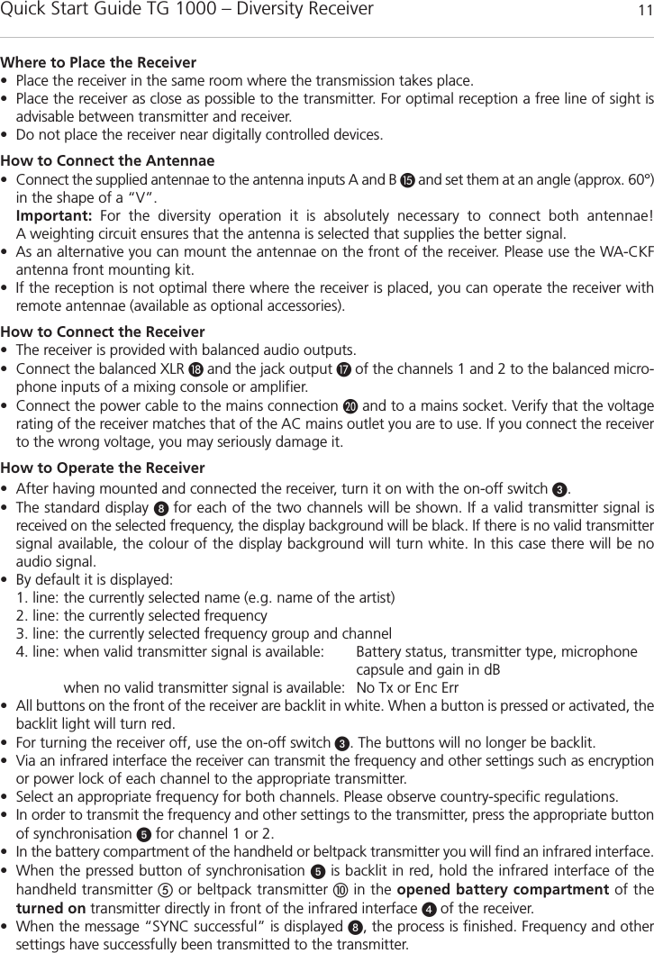Quick Start Guide TG 1000 – Diversity Receiver 11englishWhere to Place the Receiver• Place the receiver in the same room where the transmission takes place.• Place the receiver as close as possible to the transmitter. For optimal reception a free line of sight is advisable between transmitter and receiver. • Do not place the receiver near digitally controlled devices.How to Connect the Antennae• Connect the supplied antennae to the antenna inputs A and B and set them at an angle (approx. 60°)in the shape of a “V”.Important: For the diversity operation it is absolutely necessary to connect both antennae! A weighting circuit ensures that the antenna is selected that supplies the better signal. • As an alternative you can mount the antennae on the front of the receiver. Please use the WA-CKFantenna front mounting kit.  • If the reception is not optimal there where the receiver is placed, you can operate the receiver withremote antennae (available as optional accessories). How to Connect the Receiver• The receiver is provided with balanced audio outputs.• Connect the balanced XLR and the jack output  of the channels 1 and 2 to the balanced micro-phone inputs of a mixing console or amplifier.• Connect the power cable to the mains connection and to a mains socket. Verify that the voltagerating of the receiver matches that of the AC mains outlet you are to use. If you connect the receiverto the wrong voltage, you may seriously damage it. How to Operate the Receiver• After having mounted and connected the receiver, turn it on with the on-off switch .• The standard display  for each of the two channels will be shown. If a valid transmitter signal is received on the selected frequency, the display background will be black. If there is no valid transmittersignal available, the colour of the display background will turn white. In this case there will be noaudio signal. • By default it is displayed:1. line: the currently selected name (e.g. name of the artist)2. line: the currently selected frequency3. line: the currently selected frequency group and channel4. line: when valid transmitter signal is available: Battery status, transmitter type, microphonecapsule and gain in dBwhen no valid transmitter signal is available: No Tx or Enc Err• All buttons on the front of the receiver are backlit in white. When a button is pressed or activated, thebacklit light will turn red. • For turning the receiver off, use the on-off switch . The buttons will no longer be backlit.• Via an infrared interface the receiver can transmit the frequency and other settings such as encryptionor power lock of each channel to the appropriate transmitter. • Select an appropriate frequency for both channels. Please observe country-specific regulations. • In order to transmit the frequency and other settings to the transmitter, press the appropriate buttonof synchronisation for channel 1 or 2.• In the battery compartment of the handheld or beltpack transmitter you will find an infrared interface. • When the pressed button of synchronisation is backlit in red, hold the infrared interface of thehandheld transmitter or beltpack transmitter in the opened battery compartment of the turned on transmitter directly in front of the infrared interface  of the receiver.• When the message “SYNC successful” is displayed , the process is finished. Frequency and othersettings have successfully been transmitted to the transmitter.