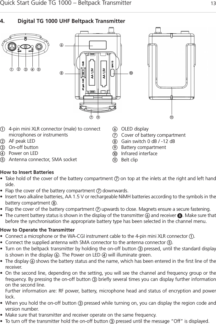 Quick Start Guide TG 1000 – Beltpack Transmitter 13englishHow to Insert Batteries • Take hold of the cover of the battery compartment  on top at the inlets at the right and left handside.• Flap the cover of the battery compartment  downwards.• Insert two alkaline batteries, AA 1.5 V or rechargeable NiMH batteries according to the symbols in thebattery compartment .• Flap the cover of the battery compartment  upwards to close. Magnets ensure a secure fastening.• The current battery status is shown in the display of the transmitter  and receiver . Make sure thatbefore the synchronisation the appropriate battery type has been selected in the channel menu.How to Operate the Transmitter• Connect a microphone or the WA-CGI instrument cable to the 4-pin mini XLR connector .• Connect the supplied antenna with SMA connector to the antenna connector .• Turn on the beltpack transmitter by holding the on-off button pressed, until the standard displayis shown in the display . The Power on LED  will illuminate green.• The display shows the battery status and the name, which has been entered in the first line of thereceiver. • On the second line, depending on the setting, you will see the channel and frequency group or the frequency. By pressing the on-off button  briefly several times you can display further informationon the second line. Further information are: RF power, battery, microphone head and status of encryption and powerlock. • When you hold the on-off button  pressed while turning on, you can display the region code andversion number. • Make sure that transmitter and receiver operate on the same frequency.• To turn off the transmitter hold the on-off button pressed until the message “Off” is displayed.4. Digital TG 1000 UHF Beltpack Transmitter!  4-pin mini XLR connector (male) to connect microphones or instruments AF peak LEDOn-off button Power on LED Antenna connector, SMA socketOLED displayCover of battery compartmentGain switch 0 dB / -12 dBBattery compartmentInfrared interface!Belt clip