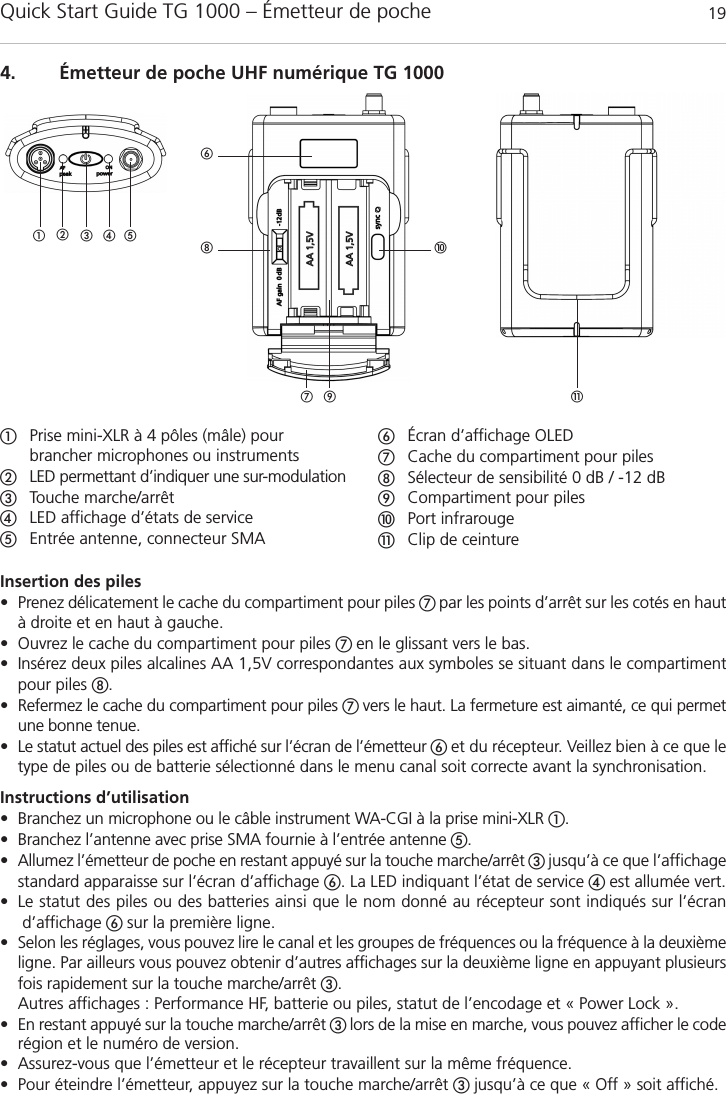 Quick Start Guide TG 1000 – Émetteur de poche 19françaisInsertion des piles • Prenez délicatement le cache du compartiment pour piles  par les points d’arrêt sur les cotés en hautà droite et en haut à gauche.• Ouvrez le cache du compartiment pour piles  en le glissant vers le bas.• Insérez deux piles alcalines AA 1,5V correspondantes aux symboles se situant dans le compartimentpour piles .• Refermez le cache du compartiment pour piles  vers le haut. La fermeture est aimanté, ce qui permetune bonne tenue.• Le statut actuel des piles est affiché sur l’écran de l’émetteur  et du récepteur. Veillez bien à ce que letype de piles ou de batterie sélectionné dans le menu canal soit correcte avant la synchronisation.Instructions d’utilisation• Branchez un microphone ou le câble instrument WA-CGI à la prise mini-XLR .• Branchez l’antenne avec prise SMA fournie à l’entrée antenne .• Allumez l’émetteur de poche en restant appuyé sur la touche marche/arrêt jusqu’à ce que l’affichagestandard apparaisse sur l’écran d’affichage . La LED indiquant l’état de service  est allumée vert.• Le statut des piles ou des batteries ainsi que le nom donné au récepteur sont indiqués sur l’écrand’affichage  sur la première ligne. • Selon les réglages, vous pouvez lire le canal et les groupes de fréquences ou la fréquence à la deuxièmeligne. Par ailleurs vous pouvez obtenir d’autres affichages sur la deuxième ligne en appuyant plusieursfois rapidement sur la touche marche/arrêt .Autres affichages : Performance HF, batterie ou piles, statut de l’encodage et « Power Lock ».• En restant appuyé sur la touche marche/arrêt  lors de la mise en marche, vous pouvez afficher le coderégion et le numéro de version.• Assurez-vous que l’émetteur et le récepteur travaillent sur la même fréquence.• Pour éteindre l’émetteur, appuyez sur la touche marche/arrêt jusqu’à ce que « Off » soit affiché.4. Émetteur de poche UHF numérique TG 1000!  Prise mini-XLR à 4 pôles (mâle) pourbrancher microphones ou instrumentsLED permettant d’indiquer une sur-modulationTouche marche/arrêt LED affichage d’états de service Entrée antenne, connecteur SMAÉcran d’affichage OLEDCache du compartiment pour pilesSélecteur de sensibilité 0 dB / -12 dBCompartiment pour pilesPort infrarouge!Clip de ceinture