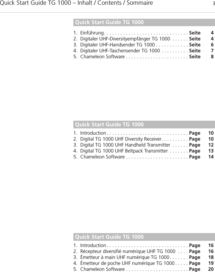 Quick Start Guide TG 1000 – Inhalt / Contents / Sommaire 3Quick Start Guide TG 1000deutsch1. Einführung. . . . . . . . . . . . . . . . . . . . . . . . . . . . . . . Seite 42. Digitaler UHF-Diversityempfänger TG 1000 . . . . . . Seite 43. Digitaler UHF-Handsender TG 1000 . . . . . . . . . . . . Seite 64. Digitaler UHF-Taschensender TG 1000 . . . . . . . . . . Seite 75. Chameleon Software . . . . . . . . . . . . . . . . . . . . . . . Seite 8Quick Start Guide TG 1000Quick Start Guide TG 1000englishfrançais1. Introduction. . . . . . . . . . . . . . . . . . . . . . . . . . . . . . Page 102. Digital TG 1000 UHF Diversity Receiver. . . . . . . . . . Page 103. Digital TG 1000 UHF Handheld Transmitter . . . . . . Page 124. Digital TG 1000 UHF Beltpack Transmitter . . . . . . . Page 135. Chameleon Software . . . . . . . . . . . . . . . . . . . . . . . Page 141. Introduction. . . . . . . . . . . . . . . . . . . . . . . . . . . . . . Page 162. Récepteur diversifié numérique UHF TG 1000 . . . . Page 163. Émetteur à main UHF numérique TG 1000. . . . . . . Page 184. Émetteur de poche UHF numérique TG 1000 . . . . . Page 195. Chameleon Software . . . . . . . . . . . . . . . . . . . . . . . Page 20