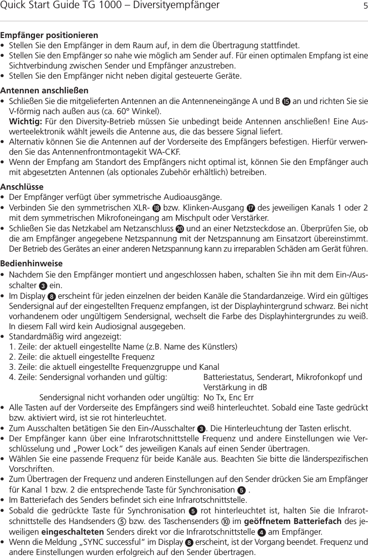 Quick Start Guide TG 1000 – Diversityempfänger 5deutschdeutschEmpfänger positionieren• Stellen Sie den Empfänger in dem Raum auf, in dem die Übertragung stattfindet. • Stellen Sie den Empfänger so nahe wie möglich am Sender auf. Für einen optimalen Empfang ist eineSichtverbindung zwischen Sender und Empfänger anzustreben.• Stellen Sie den Empfänger nicht neben digital gesteuerte Geräte.Antennen anschließen• Schließen Sie die mitgelieferten Antennen an die Antenneneingänge A und B an und richten Sie sieV-förmig nach außen aus (ca. 60° Winkel).Wichtig: Für den Diversity-Betrieb müssen Sie unbedingt beide Antennen anschließen! Eine Aus-werteelektronik wählt jeweils die Antenne aus, die das bessere Signal liefert.• Alternativ können Sie die Antennen auf der Vorderseite des Empfängers befestigen. Hierfür verwen-den Sie das Antennenfrontmontagekit WA-CKF. • Wenn der Empfang am Standort des Empfängers nicht optimal ist, können Sie den Empfänger auchmit abgesetzten Antennen (als optionales Zubehör erhältlich) betreiben.Anschlüsse• Der Empfänger verfügt über symmetrische Audioausgänge.• Verbinden Sie den symmetrischen XLR- bzw. Klinken-Ausgang  des jeweiligen Kanals 1 oder 2mit dem symmetrischen Mikrofoneingang am Mischpult oder Verstärker.• Schließen Sie das Netzkabel am Netzanschluss und an einer Netzsteckdose an. Überprüfen Sie, obdie am Empfänger angegebene Netzspannung mit der Netzspannung am Einsatzort übereinstimmt.Der Betrieb des Gerätes an einer anderen Netzspannung kann zu irreparablen Schäden am Gerät führen.Bedienhinweise• Nachdem Sie den Empfänger montiert und angeschlossen haben, schalten Sie ihn mit dem Ein-/Aus-schalter  ein.• Im Display  erscheint für jeden einzelnen der beiden Kanäle die Standardanzeige. Wird ein gültigesSendersignal auf der eingestellten Frequenz empfangen, ist der Displayhintergrund schwarz. Bei nichtvorhandenem oder ungültigem Sendersignal, wechselt die Farbe des Displayhintergrundes zu weiß.In diesem Fall wird kein Audiosignal ausgegeben.• Standardmäßig wird angezeigt:1. Zeile: der aktuell eingestellte Name (z.B. Name des Künstlers)2. Zeile: die aktuell eingestellte Frequenz3. Zeile: die aktuell eingestellte Frequenzgruppe und Kanal4. Zeile: Sendersignal vorhanden und gültig: Batteriestatus, Senderart, Mikrofonkopf und Verstärkung in dBSendersignal nicht vorhanden oder ungültig: No Tx, Enc Err• Alle Tasten auf der Vorderseite des Empfängers sind weiß hinterleuchtet. Sobald eine Taste gedrücktbzw. aktiviert wird, ist sie rot hinterleuchtet.• Zum Ausschalten betätigen Sie den Ein-/Ausschalter . Die Hinterleuchtung der Tasten erlischt.• Der Empfänger kann über eine Infrarotschnittstelle Frequenz und andere Einstellungen wie Ver-schlüsselung und „Power Lock“ des jeweiligen Kanals auf einen Sender übertragen.• Wählen Sie eine passende Frequenz für beide Kanäle aus. Beachten Sie bitte die länderspezifischenVorschriften.• Zum Übertragen der Frequenz und anderen Einstellungen auf den Sender drücken Sie am Empfängerfür Kanal 1 bzw. 2 die entsprechende Taste für Synchronisation .• Im Batteriefach des Senders befindet sich eine Infrarotschnittstelle.• Sobald die gedrückte Taste für Synchronisation rot hinterleuchtet ist, halten Sie die Infrarot-schnittstelle des Handsenders bzw. des Taschensenders im geöffnetem Batteriefach des je-weiligen eingeschalteten Senders direkt vor die Infrarotschnittstelle  am Empfänger.• Wenn die Meldung „SYNC successful“ im Display  erscheint, ist der Vorgang beendet. Frequenz undandere Einstellungen wurden erfolgreich auf den Sender übertragen.
