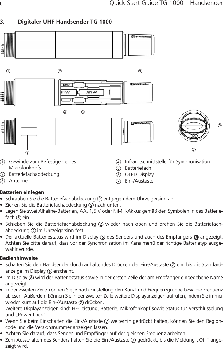 Quick Start Guide TG 1000 – Handsender63. Digitaler UHF-Handsender TG 1000Gewinde zum Befestigen eines MikrofonkopfsBatteriefachabdeckungAntenneInfrarotschnittstelle für Synchronisation BatteriefachOLED DisplayEin-/AustasteBatterien einlegen• Schrauben Sie die Batteriefachabdeckung  entgegen dem Uhrzeigersinn ab.• Ziehen Sie die Batteriefachabdeckung  nach unten.• Legen Sie zwei Alkaline-Batterien, AA, 1,5 V oder NiMH-Akkus gemäß den Symbolen in das Batterie-fach ein.• Schieben Sie die Batteriefachabdeckung  wieder nach oben und drehen Sie die Batteriefach-abdeckung  im Uhrzeigersinn fest.• Der aktuelle Batteriestatus wird im Display  des Senders und auch des Empfängers  angezeigt. Achten Sie bitte darauf, dass vor der Synchronisation im Kanalmenü der richtige Batterietyp ausge-wählt wurde.Bedienhinweise• Schalten Sie den Handsender durch anhaltendes Drücken der Ein-/Austaste ein, bis die Standard-anzeige im Display  erscheint.• Im Display wird der Batteriestatus sowie in der ersten Zeile der am Empfänger eingegebene Nameangezeigt. • In der zweiten Zeile können Sie je nach Einstellung den Kanal und Frequenzgruppe bzw. die Frequenzablesen. Außerdem können Sie in der zweiten Zeile weitere Displayanzeigen aufrufen, indem Sie immerwieder kurz auf die Ein-/Austaste drücken.Weitere Displayanzeigen sind: HF-Leistung, Batterie, Mikrofonkopf sowie Status für Verschlüsselungund „Power Lock“.• Wenn Sie beim Einschalten die Ein-/Austaste  weiterhin gedrückt halten, können Sie den Region-code und die Versionsnummer anzeigen lassen.• Achten Sie darauf, dass Sender und Empfänger auf der gleichen Frequenz arbeiten.• Zum Ausschalten des Senders halten Sie die Ein-/Austaste gedrückt, bis die Meldung „Off“ ange-zeigt wird.  