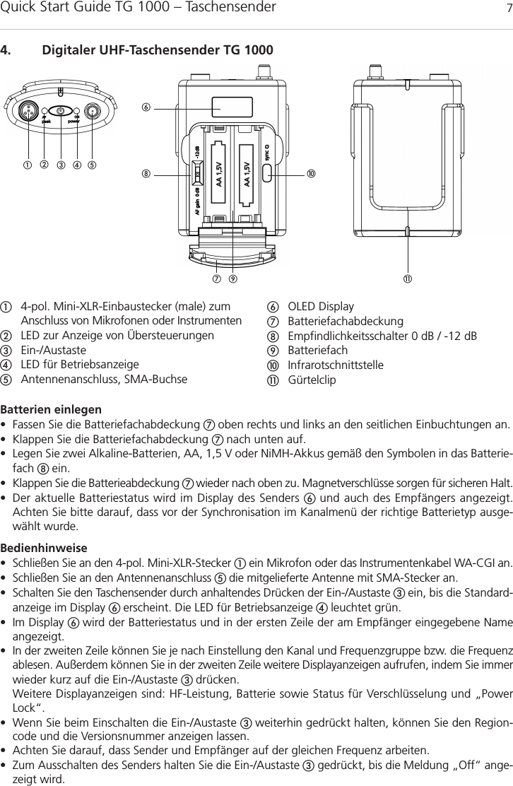 Quick Start Guide TG 1000 – Taschensender 7Batterien einlegen • Fassen Sie die Batteriefachabdeckung  oben rechts und links an den seitlichen Einbuchtungen an.• Klappen Sie die Batteriefachabdeckung  nach unten auf.• Legen Sie zwei Alkaline-Batterien, AA, 1,5 V oder NiMH-Akkus gemäß den Symbolen in das Batterie-fach  ein.• Klappen Sie die Batterieabdeckung  wieder nach oben zu. Magnetverschlüsse sorgen für sicheren Halt.• Der aktuelle Batteriestatus wird im Display des Senders  und auch des Empfängers angezeigt. Achten Sie bitte darauf, dass vor der Synchronisation im Kanalmenü der richtige Batterietyp ausge-wählt wurde.Bedienhinweise• Schließen Sie an den 4-pol. Mini-XLR-Stecker ein Mikrofon oder das Instrumentenkabel WA-CGI an.• Schließen Sie an den Antennenanschluss  die mitgelieferte Antenne mit SMA-Stecker an.• Schalten Sie den Taschensender durch anhaltendes Drücken der Ein-/Austaste ein, bis die Standard-anzeige im Display  erscheint. Die LED für Betriebsanzeige  leuchtet grün.• Im Display  wird der Batteriestatus und in der ersten Zeile der am Empfänger eingegebene Nameangezeigt. • In der zweiten Zeile können Sie je nach Einstellung den Kanal und Frequenzgruppe bzw. die Frequenzablesen. Außerdem können Sie in der zweiten Zeile weitere Displayanzeigen aufrufen, indem Sie immerwieder kurz auf die Ein-/Austaste  drücken.Weitere Displayanzeigen sind: HF-Leistung, Batterie sowie Status für Verschlüsselung und „PowerLock“.• Wenn Sie beim Einschalten die Ein-/Austaste  weiterhin gedrückt halten, können Sie den Region-code und die Versionsnummer anzeigen lassen.• Achten Sie darauf, dass Sender und Empfänger auf der gleichen Frequenz arbeiten.• Zum Ausschalten des Senders halten Sie die Ein-/Austaste gedrückt, bis die Meldung „Off“ ange-zeigt wird.deutsch4. Digitaler UHF-Taschensender TG 1000!  4-pol. Mini-XLR-Einbaustecker (male) zumAnschluss von Mikrofonen oder InstrumentenLED zur Anzeige von ÜbersteuerungenEin-/Austaste LED für Betriebsanzeige Antennenanschluss, SMA-BuchseOLED DisplayBatteriefachabdeckungEmpfindlichkeitsschalter 0 dB / -12 dBBatteriefachInfrarotschnittstelle!Gürtelclip