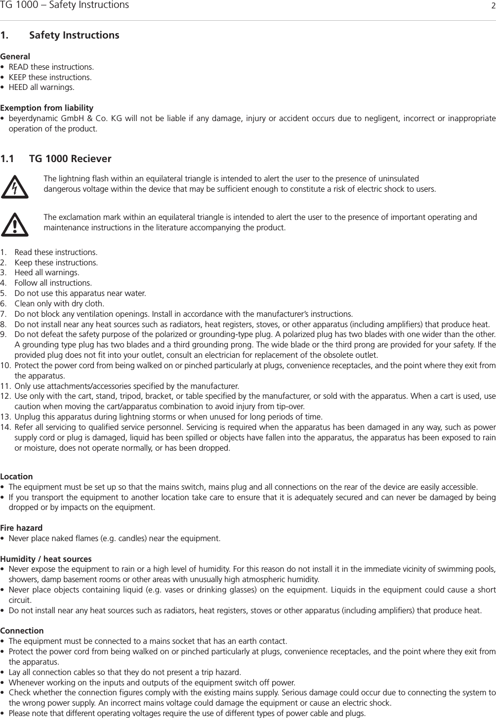 TG 1000 – Safety Instructions 21. Safety InstructionsGeneral• READ these instructions.• KEEP these instructions.• HEED all warnings.Exemption from liability• beyerdynamic GmbH &amp; Co. KG will not be liable if any damage, injury or accident occurs due to negligent, incorrect or inappropriate operation of the product.1.1 TG 1000 Reciever1. Read these instructions.2. Keep these instructions. 3. Heed all warnings.4. Follow all instructions.5. Do not use this apparatus near water. 6. Clean only with dry cloth. 7. Do not block any ventilation openings. Install in accordance with the manufacturer’s instructions. 8. Do not install near any heat sources such as radiators, heat registers, stoves, or other apparatus (including amplifiers) that produce heat. 9. Do not defeat the safety purpose of the polarized or grounding-type plug. A polarized plug has two blades with one wider than the other.A grounding type plug has two blades and a third grounding prong. The wide blade or the third prong are provided for your safety. If theprovided plug does not fit into your outlet, consult an electrician for replacement of the obsolete outlet.10. Protect the power cord from being walked on or pinched particularly at plugs, convenience receptacles, and the point where they exit fromthe apparatus. 11. Only use attachments/accessories specified by the manufacturer. 12. Use only with the cart, stand, tripod, bracket, or table specified by the manufacturer, or sold with the apparatus. When a cart is used, usecaution when moving the cart/apparatus combination to avoid injury from tip-over. 13. Unplug this apparatus during lightning storms or when unused for long periods of time. 14. Refer all servicing to qualified service personnel. Servicing is required when the apparatus has been damaged in any way, such as powersupply cord or plug is damaged, liquid has been spilled or objects have fallen into the apparatus, the apparatus has been exposed to rainor moisture, does not operate normally, or has been dropped.Location• The equipment must be set up so that the mains switch, mains plug and all connections on the rear of the device are easily accessible. • If you transport the equipment to another location take care to ensure that it is adequately secured and can never be damaged by being dropped or by impacts on the equipment. Fire hazard• Never place naked flames (e.g. candles) near the equipment.Humidity / heat sources• Never expose the equipment to rain or a high level of humidity. For this reason do not install it in the immediate vicinity of swimming pools,showers, damp basement rooms or other areas with unusually high atmospheric humidity. • Never place objects containing liquid (e.g. vases or drinking glasses) on the equipment. Liquids in the equipment could cause a short circuit. • Do not install near any heat sources such as radiators, heat registers, stoves or other apparatus (including amplifiers) that produce heat.Connection• The equipment must be connected to a mains socket that has an earth contact. • Protect the power cord from being walked on or pinched particularly at plugs, convenience receptacles, and the point where they exit fromthe apparatus.• Lay all connection cables so that they do not present a trip hazard. • Whenever working on the inputs and outputs of the equipment switch off power. • Check whether the connection figures comply with the existing mains supply. Serious damage could occur due to connecting the system tothe wrong power supply. An incorrect mains voltage could damage the equipment or cause an electric shock.• Please note that different operating voltages require the use of different types of power cable and plugs.The lightning flash within an equilateral triangle is intended to alert the user to the presence of uninsulated dangerous voltage within the device that may be sufficient enough to constitute a risk of electric shock to users.The exclamation mark within an equilateral triangle is intended to alert the user to the presence of important operating andmaintenance instructions in the literature accompanying the product.