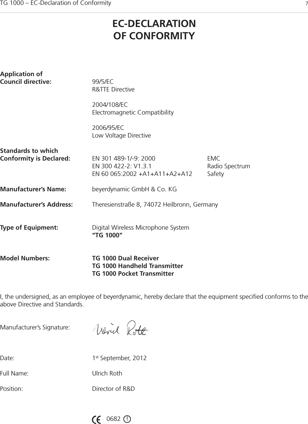 TG 1000 – EC-Declaration of Conformity 7EC-DECLARATIONOF CONFORMITYApplication ofCouncil directive: 99/5/EC R&amp;TTE Directive2004/108/ECElectromagnetic Compatibility2006/95/ECLow Voltage DirectiveStandards to which Conformity is Declared: EN 301 489-1/-9: 2000 EMCEN 300 422-2: V1.3.1 Radio SpectrumEN 60 065:2002 +A1+A11+A2+A12 SafetyManufacturer’s Name: beyerdynamic GmbH &amp; Co. KGManufacturer’s Address: Theresienstraße 8, 74072 Heilbronn, GermanyType of Equipment: Digital Wireless Microphone System“TG 1000”Model Numbers: TG 1000 Dual ReceiverTG 1000 Handheld TransmitterTG 1000 Pocket TransmitterI, the undersigned, as an employee of beyerdynamic, hereby declare that the equipment specified conforms to theabove Directive and Standards.Manufacturer’s Signature:Date: 1st September, 2012Full Name: Ulrich RothPosition: Director of R&amp;D0682   !