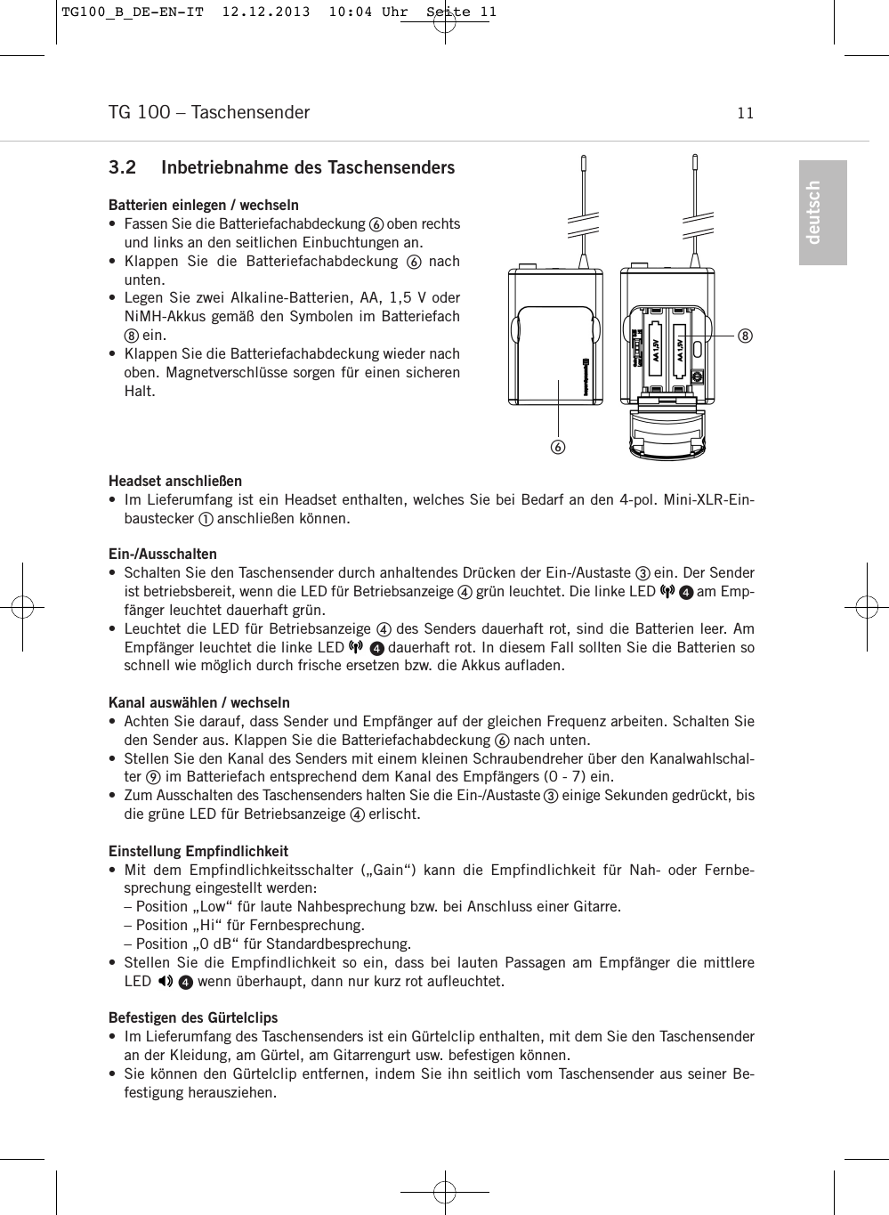 deutschTG 100 &ndash; Taschensender 113.2 Inbetriebnahme des TaschensendersBatterien einlegen / wechseln&bull; Fassen Sie die Batteriefachabdeckung oben rechtsund links an den seitlichen Einbuchtungen an.&bull; Klappen Sie die Batteriefachabdeckung nachunten.&bull; Legen Sie zwei Alkaline-Batterien, AA, 1,5 V oderNiMH-Akkus gem&auml;&szlig; den Symbolen im Batteriefachein.&bull; Klappen Sie die Batteriefachabdeckung wieder nachoben. Magnetverschl&uuml;sse sorgen f&uuml;r einen sicherenHalt.Headset anschlie&szlig;en&bull; Im Lieferumfang ist ein Headset enthalten, welches Sie bei Bedarf an den 4-pol. Mini-XLR-Ein-baustecker  anschlie&szlig;en k&ouml;nnen.Ein-/Ausschalten&bull; Schalten Sie den Taschensender durch anhaltendes Dr&uuml;cken der Ein-/Austaste ein. Der Senderist betriebsbereit, wenn die LED f&uuml;r Betriebsanzeige gr&uuml;n leuchtet. Die linke LED       am Emp-f&auml;nger leuchtet dauerhaft gr&uuml;n.&bull; Leuchtet die LED f&uuml;r Betriebsanzeige  des Senders dauerhaft rot, sind die Batterien leer. AmEmpf&auml;nger leuchtet die linke LED     dauerhaft rot. In diesem Fall sollten Sie die Batterien soschnell wie m&ouml;glich durch frische ersetzen bzw. die Akkus aufladen.Kanal ausw&auml;hlen / wechseln&bull; Achten Sie darauf, dass Sender und Empf&auml;nger auf der gleichen Frequenz arbeiten. Schalten Sieden Sender aus. Klappen Sie die Batteriefachabdeckung nach unten.&bull; Stellen Sie den Kanal des Senders mit einem kleinen Schraubendreher &uuml;ber den Kanalwahlschal-ter im Batteriefach entsprechend dem Kanal des Empf&auml;ngers (0 - 7) ein.&bull; Zum Ausschalten des Taschensenders halten Sie die Ein-/Austaste einige Sekunden gedr&uuml;ckt, bisdie gr&uuml;ne LED f&uuml;r Betriebsanzeige  erlischt.Einstellung Empfindlichkeit &bull; Mit dem Empfindlichkeitsschalter (&bdquo;Gain&ldquo;) kann die Empfindlichkeit f&uuml;r Nah- oder Fernbe-sprechung eingestellt werden:&ndash; Position &bdquo;Low&ldquo; f&uuml;r laute Nahbesprechung bzw. bei Anschluss einer Gitarre.&ndash; Position &bdquo;Hi&ldquo; f&uuml;r Fernbesprechung.&ndash; Position &bdquo;0 dB&ldquo; f&uuml;r Standardbesprechung.&bull; Stellen Sie die Empfindlichkeit so ein, dass bei lauten Passagen am Empf&auml;nger die mittlere LED      wenn &uuml;berhaupt, dann nur kurz rot aufleuchtet.Befestigen des G&uuml;rtelclips &bull; Im Lieferumfang des Taschensenders ist ein G&uuml;rtelclip enthalten, mit dem Sie den Taschensenderan der Kleidung, am G&uuml;rtel, am Gitarrengurt usw. befestigen k&ouml;nnen.&bull; Sie k&ouml;nnen den G&uuml;rtelclip entfernen, indem Sie ihn seitlich vom Taschensender aus seiner Be-festigung herausziehen.TG100_B_DE-EN-IT  12.12.2013  10:04 Uhr  Seite 11
