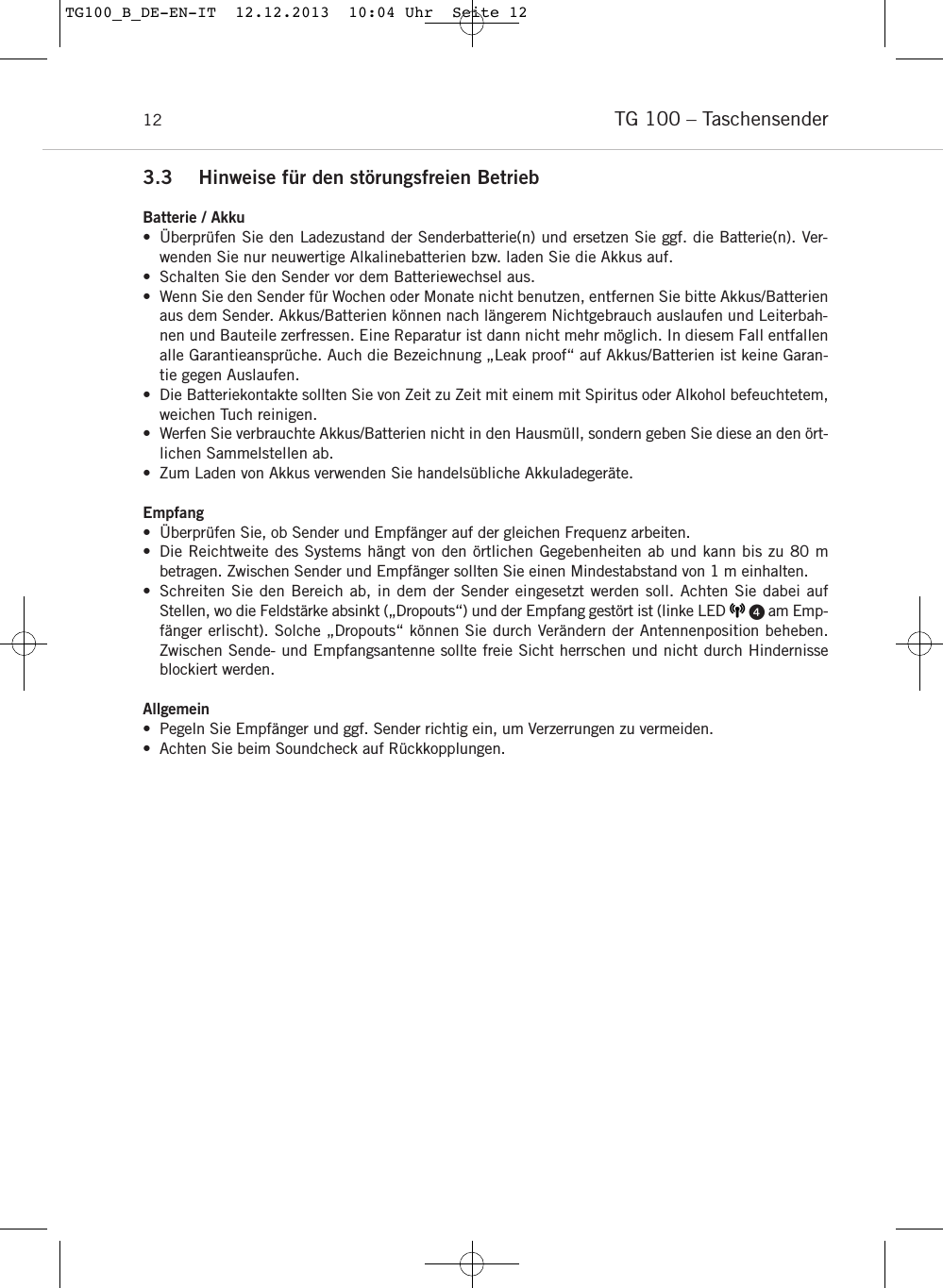 TG 100 &ndash; Taschensender123.3 Hinweise f&uuml;r den st&ouml;rungsfreien BetriebBatterie / Akku&bull; &Uuml;berpr&uuml;fen Sie den Ladezustand der Senderbatterie(n) und ersetzen Sie ggf. die Batterie(n). Ver-wenden Sie nur neuwertige Alkalinebatterien bzw. laden Sie die Akkus auf.&bull; Schalten Sie den Sender vor dem Batteriewechsel aus.&bull; Wenn Sie den Sender f&uuml;r Wochen oder Monate nicht benutzen, entfernen Sie bitte Akkus/Batterienaus dem Sender. Akkus/Batterien k&ouml;nnen nach l&auml;ngerem Nichtgebrauch auslaufen und Leiterbah-nen und Bauteile zerfressen. Eine Reparatur ist dann nicht mehr m&ouml;glich. In diesem Fall entfallenalle Garantieanspr&uuml;che. Auch die Bezeichnung &bdquo;Leak proof&ldquo; auf Akkus/Batterien ist keine Garan-tie gegen Auslaufen.&bull; Die Batteriekontakte sollten Sie von Zeit zu Zeit mit einem mit Spiritus oder Alkohol befeuchtetem,weichen Tuch reinigen.&bull; Werfen Sie verbrauchte Akkus/Batterien nicht in den Hausm&uuml;ll, sondern geben Sie diese an den &ouml;rt-lichen Sammelstellen ab.&bull; Zum Laden von Akkus verwenden Sie handels&uuml;bliche Akkuladeger&auml;te.Empfang&bull; &Uuml;berpr&uuml;fen Sie, ob Sender und Empf&auml;nger auf der gleichen Frequenz arbeiten.&bull; Die Reichtweite des Systems h&auml;ngt von den &ouml;rtlichen Gegebenheiten ab und kann bis zu 80 m betragen. Zwischen Sender und Empf&auml;nger sollten Sie einen Mindestabstand von 1 m einhalten. &bull; Schreiten Sie den Bereich ab, in dem der Sender eingesetzt werden soll. Achten Sie dabei auf Stellen, wo die Feldst&auml;rke absinkt (&bdquo;Dropouts&ldquo;) und der Empfang gest&ouml;rt ist (linke LED       am Emp-f&auml;nger erlischt). Solche &bdquo;Dropouts&ldquo; k&ouml;nnen Sie durch Ver&auml;ndern der Antennenposition beheben. Zwischen Sende- und Empfangsantenne sollte freie Sicht herrschen und nicht durch Hindernisseblockiert werden.Allgemein&bull; Pegeln Sie Empf&auml;nger und ggf. Sender richtig ein, um Verzerrungen zu vermeiden.&bull; Achten Sie beim Soundcheck auf R&uuml;ckkopplungen.TG100_B_DE-EN-IT  12.12.2013  10:04 Uhr  Seite 12