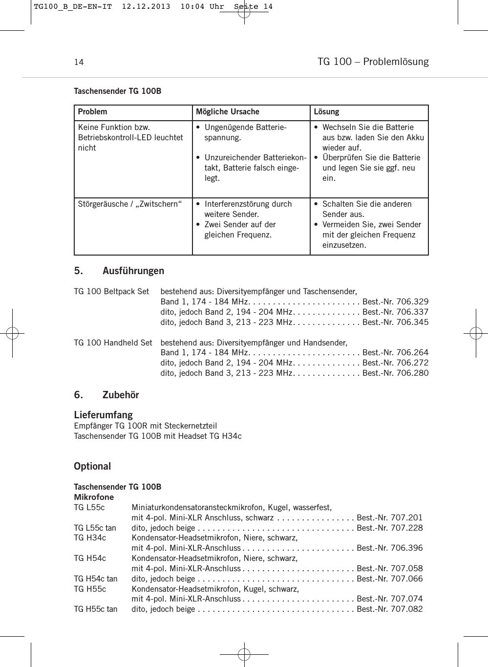 TG 100 &ndash; Probleml&ouml;sung14Problem M&ouml;gliche Ursache L&ouml;sungKeine Funktion bzw. Betriebskontroll-LED leuchtetnicht&bull; Ungen&uuml;gende Batterie-spannung.&bull; Unzureichender Batteriekon-takt, Batterie falsch einge-legt.&bull; Wechseln Sie die Batterieaus bzw. laden Sie den Akkuwieder auf.&bull; &Uuml;berpr&uuml;fen Sie die Batterieund legen Sie sie ggf. neuein.St&ouml;rger&auml;usche / &bdquo;Zwitschern&ldquo; &bull; Interferenzst&ouml;rung durchweitere Sender.&bull; Zwei Sender auf der gleichen Frequenz.&bull; Schalten Sie die anderenSender aus.&bull; Vermeiden Sie, zwei Sendermit der gleichen Frequenzeinzusetzen.Taschensender TG 100B5. Ausf&uuml;hrungenTG 100 Beltpack Set bestehend aus: Diversityempf&auml;nger und Taschensender, Band 1, 174 - 184 MHz. . . . . . . . . . . . . . . . . . . . . . . Best.-Nr. 706.329dito, jedoch Band 2, 194 - 204 MHz. . . . . . . . . . . . . . Best.-Nr. 706.337dito, jedoch Band 3, 213 - 223 MHz. . . . . . . . . . . . . . Best.-Nr. 706.345TG 100 Handheld Set bestehend aus: Diversityempf&auml;nger und Handsender, Band 1, 174 - 184 MHz. . . . . . . . . . . . . . . . . . . . . . . Best.-Nr. 706.264dito, jedoch Band 2, 194 - 204 MHz. . . . . . . . . . . . . . Best.-Nr. 706.272dito, jedoch Band 3, 213 - 223 MHz. . . . . . . . . . . . . . Best.-Nr. 706.2806. Zubeh&ouml;r LieferumfangEmpf&auml;nger TG 100R mit Steckernetzteil Taschensender TG 100B mit Headset TG H34cOptionalTaschensender TG 100BMikrofoneTG L55c Miniaturkondensatoransteckmikrofon, Kugel, wasserfest, mit 4-pol. Mini-XLR Anschluss, schwarz . . . . . . . . . . . . . . . . Best.-Nr. 707.201TG L55c tan dito, jedoch beige . . . . . . . . . . . . . . . . . . . . . . . . . . . . . . . . Best.-Nr. 707.228TG H34c Kondensator-Headsetmikrofon, Niere, schwarz, mit 4-pol. Mini-XLR-Anschluss . . . . . . . . . . . . . . . . . . . . . . . Best.-Nr. 706.396TG H54c Kondensator-Headsetmikrofon, Niere, schwarz, mit 4-pol. Mini-XLR-Anschluss . . . . . . . . . . . . . . . . . . . . . . . Best.-Nr. 707.058TG H54c tan dito, jedoch beige . . . . . . . . . . . . . . . . . . . . . . . . . . . . . . . . Best.-Nr. 707.066TG H55c Kondensator-Headsetmikrofon, Kugel, schwarz, mit 4-pol. Mini-XLR-Anschluss . . . . . . . . . . . . . . . . . . . . . . . Best.-Nr. 707.074TG H55c tan dito, jedoch beige . . . . . . . . . . . . . . . . . . . . . . . . . . . . . . . . Best.-Nr. 707.082TG100_B_DE-EN-IT  12.12.2013  10:04 Uhr  Seite 14