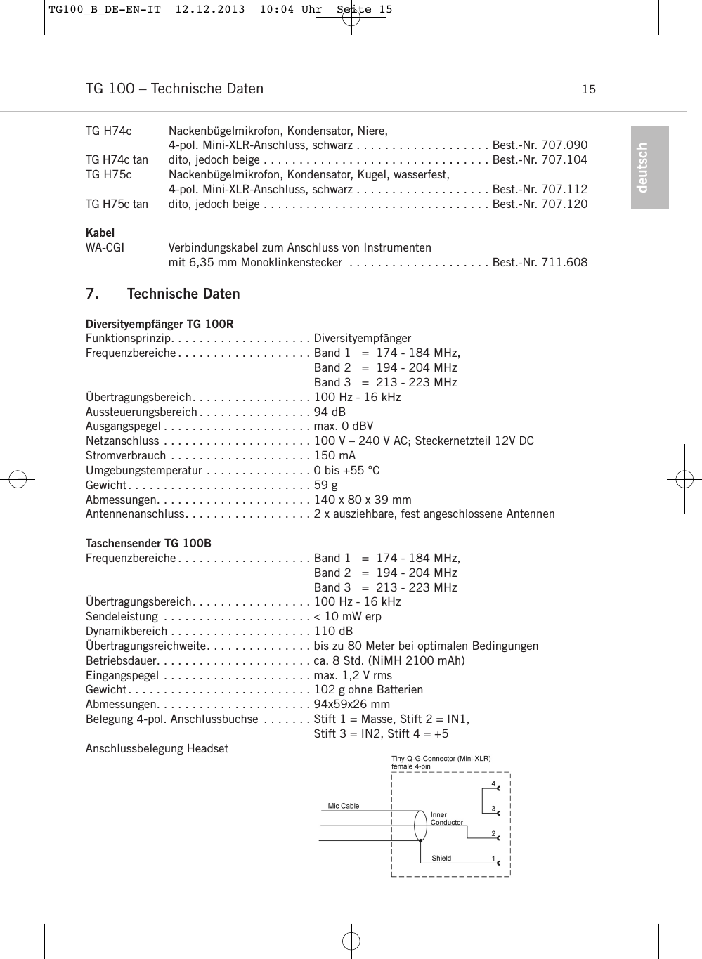 deutschTG 100 &ndash; Technische Daten 15TG H74c Nackenb&uuml;gelmikrofon, Kondensator, Niere, 4-pol. Mini-XLR-Anschluss, schwarz . . . . . . . . . . . . . . . . . . . Best.-Nr. 707.090TG H74c tan dito, jedoch beige . . . . . . . . . . . . . . . . . . . . . . . . . . . . . . . . Best.-Nr. 707.104TG H75c Nackenb&uuml;gelmikrofon, Kondensator, Kugel, wasserfest, 4-pol. Mini-XLR-Anschluss, schwarz . . . . . . . . . . . . . . . . . . . Best.-Nr. 707.112TG H75c tan dito, jedoch beige . . . . . . . . . . . . . . . . . . . . . . . . . . . . . . . . Best.-Nr. 707.120KabelWA-CGI Verbindungskabel zum Anschluss von Instrumenten mit 6,35 mm Monoklinkenstecker . . . . . . . . . . . . . . . . . . . . Best.-Nr. 711.6087. Technische DatenDiversityempf&auml;nger TG 100RFunktionsprinzip. . . . . . . . . . . . . . . . . . . . Diversityempf&auml;ngerFrequenzbereiche . . . . . . . . . . . . . . . . . . . Band 1   =  174 - 184 MHz,Band 2   =  194 - 204 MHzBand 3   =  213 - 223 MHz &Uuml;bertragungsbereich. . . . . . . . . . . . . . . . . 100 Hz - 16 kHz Aussteuerungsbereich . . . . . . . . . . . . . . . . 94 dBAusgangspegel . . . . . . . . . . . . . . . . . . . . . max. 0 dBVNetzanschluss . . . . . . . . . . . . . . . . . . . . . 100 V &ndash; 240 V AC; Steckernetzteil 12V DCStromverbrauch . . . . . . . . . . . . . . . . . . . . 150 mAUmgebungstemperatur . . . . . . . . . . . . . . . 0 bis +55 &deg;CGewicht. . . . . . . . . . . . . . . . . . . . . . . . . . 59 gAbmessungen. . . . . . . . . . . . . . . . . . . . . . 140 x 80 x 39 mmAntennenanschluss. . . . . . . . . . . . . . . . . . 2 x ausziehbare, fest angeschlossene AntennenTaschensender TG 100BFrequenzbereiche . . . . . . . . . . . . . . . . . . . Band 1   =  174 - 184 MHz,Band 2   =  194 - 204 MHzBand 3   =  213 - 223 MHz &Uuml;bertragungsbereich. . . . . . . . . . . . . . . . . 100 Hz - 16 kHz Sendeleistung . . . . . . . . . . . . . . . . . . . . . < 10 mW erp Dynamikbereich . . . . . . . . . . . . . . . . . . . . 110 dB &Uuml;bertragungsreichweite. . . . . . . . . . . . . . . bis zu 80 Meter bei optimalen BedingungenBetriebsdauer. . . . . . . . . . . . . . . . . . . . . . ca. 8 Std. (NiMH 2100 mAh)Eingangspegel . . . . . . . . . . . . . . . . . . . . . max. 1,2 V rmsGewicht. . . . . . . . . . . . . . . . . . . . . . . . . . 102 g ohne BatterienAbmessungen. . . . . . . . . . . . . . . . . . . . . . 94x59x26 mmBelegung 4-pol. Anschlussbuchse . . . . . . . Stift 1 = Masse, Stift 2 = IN1, Stift 3 = IN2, Stift 4 = +5 Anschlussbelegung Headset TG100_B_DE-EN-IT  12.12.2013  10:04 Uhr  Seite 15
