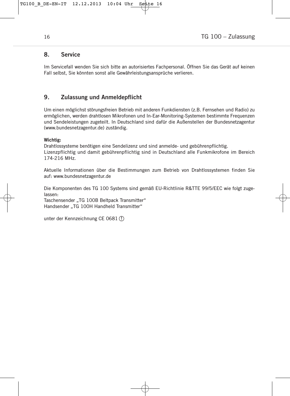 TG 100 &ndash; Zulassung169. Zulassung und AnmeldepflichtUm einen m&ouml;glichst st&ouml;rungsfreien Betrieb mit anderen Funkdiensten (z.B. Fernsehen und Radio) zuerm&ouml;glichen, werden drahtlosen Mikrofonen und In-Ear-Monitoring-Systemen bestimmte Frequenzenund Sendeleistungen zugeteilt. In Deutschland sind daf&uuml;r die Au&szlig;enstellen der Bundesnetzagentur(www.bundesnetzagentur.de) zust&auml;ndig. Wichtig: Drahtlossysteme ben&ouml;tigen eine Sendelizenz und sind anmelde- und geb&uuml;hrenpflichtig.Lizenzpflichtig und damit geb&uuml;hrenpflichtig sind in Deutschland alle Funkmikrofone im Bereich 174-216 MHz. Aktuelle Informationen &uuml;ber die Bestimmungen zum Betrieb von Drahtlossystemen finden Sie auf: www.bundesnetzagentur.deDie Komponenten des TG 100 Systems sind gem&auml;&szlig; EU-Richtlinie R&amp;TTE 99/5/EEC wie folgt zuge-lassen:Taschensender &bdquo;TG 100B Beltpack Transmitter&ldquo;Handsender &bdquo;TG 100H Handheld Transmitter&ldquo;unter der Kennzeichnung CE 0681  !  8. ServiceIm Servicefall wenden Sie sich bitte an autorisiertes Fach personal. &Ouml;ffnen Sie das Ger&auml;t auf keinenFall selbst, Sie k&ouml;nnten sonst alle Gew&auml;hrleistungsanspr&uuml;che verlieren.TG100_B_DE-EN-IT  12.12.2013  10:04 Uhr  Seite 16