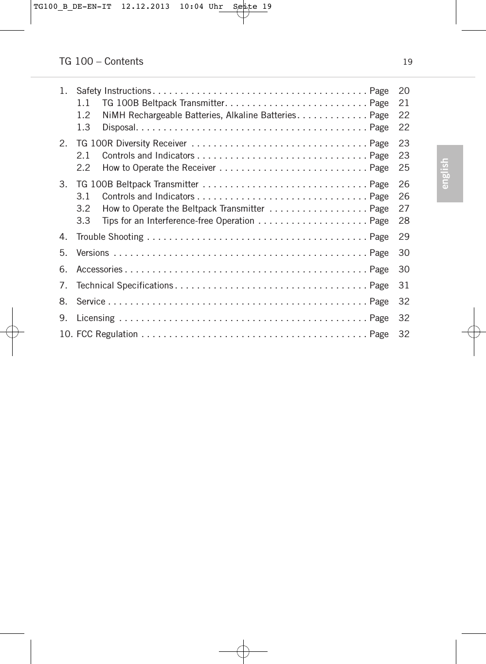 englishTG 100 &ndash; Contents 191. Safety Instructions . . . . . . . . . . . . . . . . . . . . . . . . . . . . . . . . . . . . . . . Page 201.1 TG 100B Beltpack Transmitter. . . . . . . . . . . . . . . . . . . . . . . . . . Page 211.2 NiMH Rechargeable Batteries, Alkaline Batteries. . . . . . . . . . . . . Page 221.3 Disposal. . . . . . . . . . . . . . . . . . . . . . . . . . . . . . . . . . . . . . . . . . Page 222. TG 100R Diversity Receiver . . . . . . . . . . . . . . . . . . . . . . . . . . . . . . . . Page 232.1 Controls and Indicators . . . . . . . . . . . . . . . . . . . . . . . . . . . . . . . Page 232.2 How to Operate the Receiver . . . . . . . . . . . . . . . . . . . . . . . . . . . Page 253. TG 100B Beltpack Transmitter . . . . . . . . . . . . . . . . . . . . . . . . . . . . . . Page 263.1 Controls and Indicators . . . . . . . . . . . . . . . . . . . . . . . . . . . . . . . Page 263.2 How to Operate the Beltpack Transmitter . . . . . . . . . . . . . . . . . . Page 273.3 Tips for an Interference-free Operation . . . . . . . . . . . . . . . . . . . . Page 284. Trouble Shooting . . . . . . . . . . . . . . . . . . . . . . . . . . . . . . . . . . . . . . . . Page 295. Versions . . . . . . . . . . . . . . . . . . . . . . . . . . . . . . . . . . . . . . . . . . . . . . Page 306. Accessories . . . . . . . . . . . . . . . . . . . . . . . . . . . . . . . . . . . . . . . . . . . . Page 307. Technical Specifications . . . . . . . . . . . . . . . . . . . . . . . . . . . . . . . . . . . Page 318. Service . . . . . . . . . . . . . . . . . . . . . . . . . . . . . . . . . . . . . . . . . . . . . . . Page 329. Licensing . . . . . . . . . . . . . . . . . . . . . . . . . . . . . . . . . . . . . . . . . . . . . Page 3210. FCC Regulation . . . . . . . . . . . . . . . . . . . . . . . . . . . . . . . . . . . . . . . . . Page 32TG100_B_DE-EN-IT  12.12.2013  10:04 Uhr  Seite 19