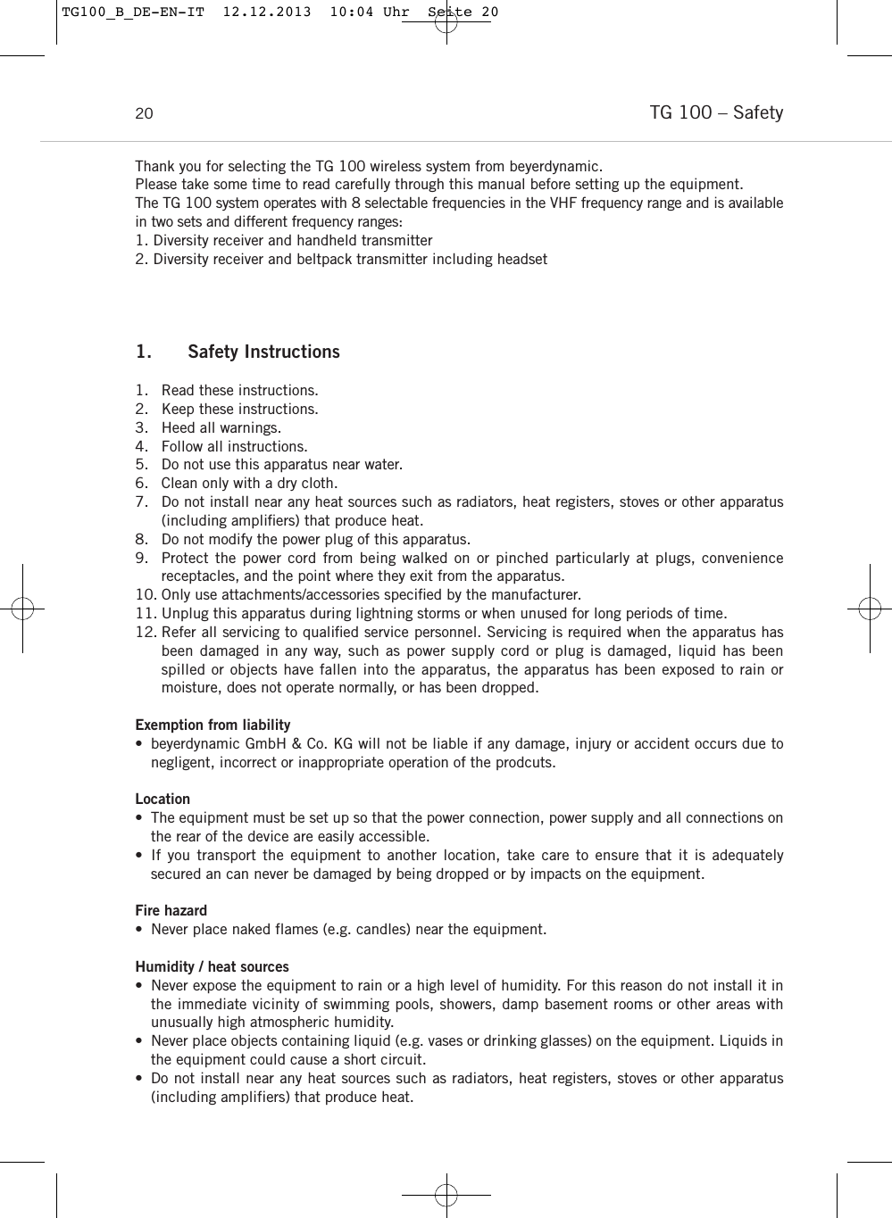 TG 100 &ndash; Safety20Thank you for selecting the TG 100 wireless system from beyerdynamic. Please take some time to read carefully through this manual before setting up the equipment.The TG 100 system operates with 8 selectable frequencies in the VHF frequency range and is availablein two sets and different frequency ranges: 1. Diversity receiver and handheld transmitter2. Diversity receiver and beltpack transmitter including headset1. Safety Instructions1. Read these instructions.2. Keep these instructions.3. Heed all warnings.4. Follow all instructions.5. Do not use this apparatus near water.6. Clean only with a dry cloth.7. Do not install near any heat sources such as radiators, heat registers, stoves or other apparatus(including ampliﬁers) that produce heat. 8. Do not modify the power plug of this apparatus. 9. Protect the power cord from being walked on or pinched particularly at plugs, convenience receptacles, and the point where they exit from the apparatus. 10. Only use attachments/accessories speciﬁed by the manufacturer. 11. Unplug this apparatus during lightning storms or when unused for long periods of time. 12. Refer all servicing to qualiﬁed service personnel. Servicing is required when the apparatus hasbeen damaged in any way, such as power supply cord or plug is damaged, liquid has been spilled or objects have fallen into the apparatus, the apparatus has been exposed to rain or moisture, does not operate normally, or has been dropped. Exemption from liability&bull; beyerdynamic GmbH &amp; Co. KG will not be liable if any damage, injury or accident occurs due tonegligent, incorrect or inappropriate operation of the prodcuts. Location&bull; The equipment must be set up so that the power connection, power supply and all connections onthe rear of the device are easily accessible. &bull; If you transport the equipment to another location, take care to ensure that it is adequately secured an can never be damaged by being dropped or by impacts on the equipment. Fire hazard&bull; Never place naked flames (e.g. candles) near the equipment. Humidity / heat sources&bull; Never expose the equipment to rain or a high level of humidity. For this reason do not install it inthe immediate vicinity of swimming pools, showers, damp basement rooms or other areas with unusually high atmospheric humidity. &bull; Never place objects containing liquid (e.g. vases or drinking glasses) on the equipment. Liquids inthe equipment could cause a short circuit. &bull; Do not install near any heat sources such as radiators, heat registers, stoves or other apparatus (including amplifiers) that produce heat.TG100_B_DE-EN-IT  12.12.2013  10:04 Uhr  Seite 20