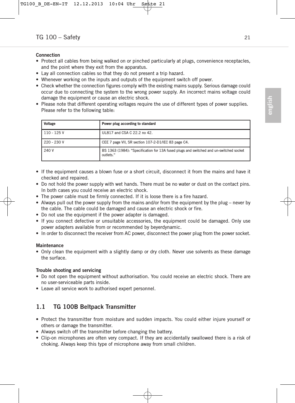 englishTG 100 &ndash; Safety 21Connection&bull; Protect all cables from being walked on or pinched particularly at plugs, convenience receptacles,and the point where they exit from the apparatus.&bull; Lay all connection cables so that they do not present a trip hazard. &bull; Whenever working on the inputs and outputs of the equipment switch off power. &bull; Check whether the connection figures comply with the existing mains supply. Serious damage couldoccur due to connecting the system to the wrong power supply. An incorrect mains voltage coulddamage the equipment or cause an electric shock.&bull; Please note that different operating voltages require the use of different types of power supplies.Please refer to the following table:&bull; If the equipment causes a blown fuse or a short circuit, disconnect it from the mains and have itchecked and repaired. &bull; Do not hold the power supply with wet hands. There must be no water or dust on the contact pins.In both cases you could receive an electric shock. &bull; The power cable must be firmly connected. If it is loose there is a fire hazard. &bull; Always pull out the power supply from the mains and/or from the equipment by the plug &ndash; never bythe cable. The cable could be damaged and cause an electric shock or fire. &bull; Do not use the equipment if the power adapter is damaged. &bull; If you connect defective or unsuitable accessories, the equipment could be damaged. Only usepower adapters available from or recommended by beyerdynamic.  &bull; In order to disconnect the receiver from AC power, disconnect the power plug from the power socket.Maintenance&bull; Only clean the equipment with a slightly damp or dry cloth. Never use solvents as these damagethe surface. Trouble shooting and servicing&bull; Do not open the equipment without authorisation. You could receive an electric shock. There areno user-serviceable parts inside.  &bull; Leave all service work to authorised expert personnel.1.1 TG 100B Beltpack Transmitter&bull;  Protect the transmitter from moisture and sudden impacts. You could either injure yourself or others or damage the transmitter. &bull; Always switch off the transmitter before changing the battery. &bull; Clip-on microphones are often very compact. If they are accidentally swallowed there is a risk of choking. Always keep this type of microphone away from small children.Voltage Power plug according to standard110 - 125 V UL817 and CSA C 22.2 no 42.220 - 230 V CEE 7 page VII, SR section 107-2-D1/IEC 83 page C4.240 V BS 1363 (1984): &ldquo;Speciﬁcation for 13A fused plugs and switched and un-switched socketoutlets.&rdquo;TG100_B_DE-EN-IT  12.12.2013  10:04 Uhr  Seite 21