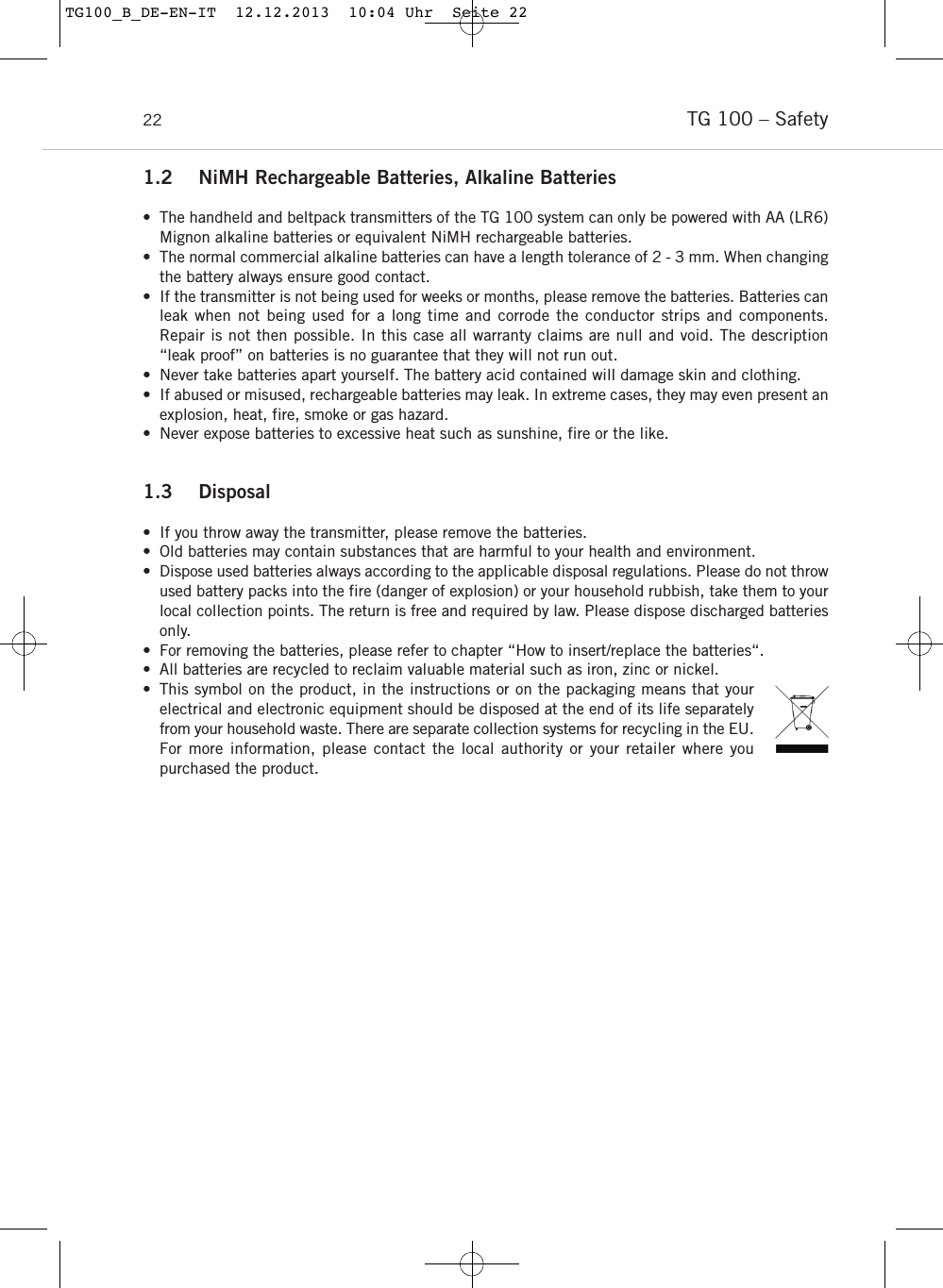TG 100 &ndash; Safety221.2 NiMH Rechargeable Batteries, Alkaline Batteries&bull; The handheld and beltpack transmitters of the TG 100 system can only be powered with AA (LR6)Mignon alkaline batteries or equivalent NiMH rechargeable batteries.&bull; The normal commercial alkaline batteries can have a length tolerance of 2 - 3 mm. When changingthe battery always ensure good contact. &bull; If the transmitter is not being used for weeks or months, please remove the batteries. Batteries canleak when not being used for a long time and corrode the conductor strips and components. Repair is not then possible. In this case all warranty claims are null and void. The description &ldquo;leak proof&rdquo; on batteries is no guarantee that they will not run out. &bull; Never take batteries apart yourself. The battery acid contained will damage skin and clothing. &bull; If abused or misused, rechargeable batteries may leak. In extreme cases, they may even present anexplosion, heat, fire, smoke or gas hazard.&bull; Never expose batteries to excessive heat such as sunshine, fire or the like.1.3 Disposal &bull; If you throw away the transmitter, please remove the batteries. &bull; Old batteries may contain substances that are harmful to your health and environment. &bull; Dispose used batteries always according to the applicable disposal regulations. Please do not throwused battery packs into the fire (danger of explosion) or your household rubbish, take them to yourlocal collection points. The return is free and required by law. Please dispose discharged batteriesonly. &bull; For removing the batteries, please refer to chapter &ldquo;How to insert/replace the batteries&ldquo;. &bull; All batteries are recycled to reclaim valuable material such as iron, zinc or nickel. &bull; This symbol on the product, in the instructions or on the packaging means that yourelectrical and electronic equipment should be disposed at the end of its life separatelyfrom your household waste. There are separate collection systems for recycling in the EU.For more information, please contact the local authority or your retailer where you purchased the product.TG100_B_DE-EN-IT  12.12.2013  10:04 Uhr  Seite 22