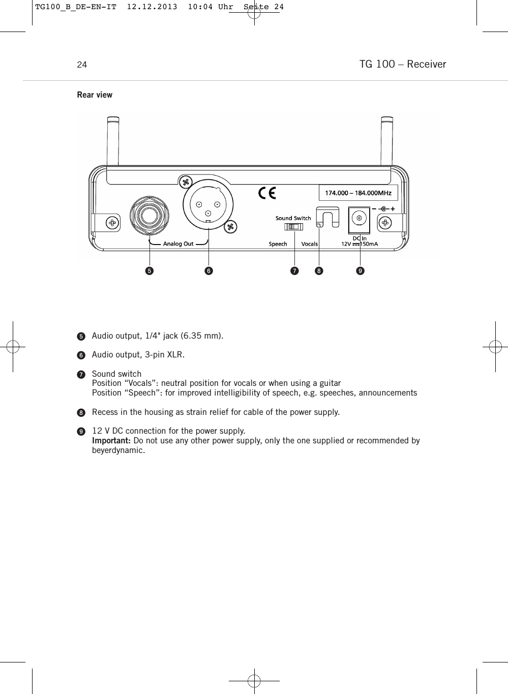 TG 100 &ndash; Receiver24Audio output, 1/4" jack (6.35 mm).Audio output, 3-pin XLR.Sound switchPosition &ldquo;Vocals&rdquo;: neutral position for vocals or when using a guitarPosition &ldquo;Speech&rdquo;: for improved intelligibility of speech, e.g. speeches, announcementsRecess in the housing as strain relief for cable of the power supply. 12 V DC connection for the power supply.Important: Do not use any other power supply, only the one supplied or recommended by beyerdynamic.    Rear viewTG100_B_DE-EN-IT  12.12.2013  10:04 Uhr  Seite 24