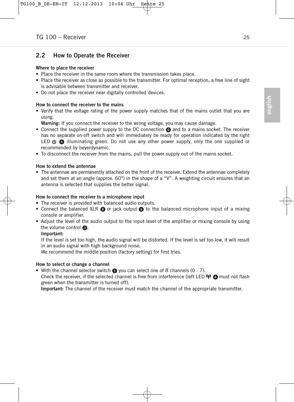 englishTG 100 &ndash; Receiver 252.2 How to Operate the ReceiverWhere to place the receiver&bull; Place the receiver in the same room where the transmission takes place.&bull; Place the receiver as close as possible to the transmitter. For optimal reception, a free line of sightis advisable between transmitter and receiver. &bull; Do not place the receiver near digitally controlled devices.How to connect the receiver to the mains&bull; Verify that the voltage rating of the power supply matches that of the mains outlet that you areusing. Warning: If you connect the receiver to the wrong voltage, you may cause damage.&bull; Connect the supplied power supply to the DC connection and to a mains socket. The receiverhas no separate on-off switch and will immediately be ready for operation indicated by the right LED    illuminating green. Do not use any other power supply, only the one supplied or recommended by beyerdynamic.&bull; To disconnect the receiver from the mains, pull the power supply out of the mains socket.How to extend the antennae&bull; The antennae are permanently attached on the front of the receiver. Extend the antennae completelyand set them at an angle (approx. 60&deg;) in the shape of a &ldquo;V&rdquo;. A weighting circuit ensures that anantenna is selected that supplies the better signal. How to connect the receiver to a microphone input&bull; The receiver is provided with balanced audio outputs.&bull; Connect the balanced XLR or jack output to the balanced microphone input of a mixing console or amplifier.&bull; Adjust the level of the audio output to the input level of the amplifier or mixing console by usingthe volume control . Important:If the level is set too high, the audio signal will be distorted. If the level is set too low, it will resultin an audio signal with high background noise. We recommend the middle position (factory setting) for first tries. How to select or change a channel&bull; With the channel selector switch you can select one of 8 channels (0 - 7).Check the receiver, if the selected channel is free from interference (left LED       must not flashgreen when the transmitter is turned off).Important: The channel of the receiver must match the channel of the appropriate transmitter. TG100_B_DE-EN-IT  12.12.2013  10:04 Uhr  Seite 25