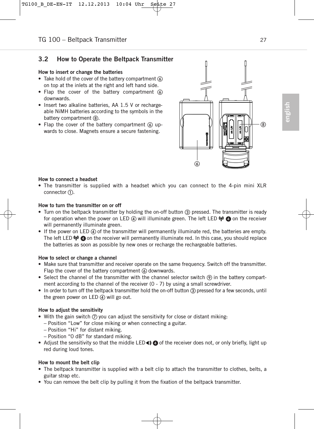 englishTG 100 &ndash; Beltpack Transmitter 273.2 How to Operate the Beltpack TransmitterHow to insert or change the batteries&bull; Take hold of the cover of the battery compartment on top at the inlets at the right and left hand side.&bull; Flap the cover of the battery compartment downwards.&bull; Insert two alkaline batteries, AA 1.5 V or recharge-able NiMH batteries according to the symbols in thebattery compartment .&bull; Flap the cover of the battery compartment up-wards to close. Magnets ensure a secure fastening. How to connect a headset&bull; The transmitter is supplied with a headset which you can connect to the 4-pin mini XLR connector .  How to turn the transmitter on or off&bull; Turn on the beltpack transmitter by holding the on-off button pressed. The transmitter is readyfor operation when the power on LED  will illuminate green. The left LED      on the receiverwill permanently illuminate green.&bull; If the power on LED  of the transmitter will permanently illuminate red, the batteries are empty.The left LED       on the receiver will permanently illuminate red. In this case, you should replacethe batteries as soon as possible by new ones or recharge the rechargeable batteries. How to select or change a channel&bull; Make sure that transmitter and receiver operate on the same frequency. Switch off the transmitter.Flap the cover of the battery compartment  downwards. &bull; Select the channel of the transmitter with the channel selector switch  in the battery compart-ment according to the channel of the receiver (0 - 7) by using a small screwdriver. &bull; In order to turn off the beltpack transmitter hold the on-off button  pressed for a few seconds, untilthe green power on LED will go out. How to adjust the sensitivity &bull; With the gain switch  you can adjust the sensitivity for close or distant miking:&ndash; Position &ldquo;Low&rdquo; for close miking or when connecting a guitar.&ndash; Position &ldquo;Hi&rdquo; for distant miking.&ndash; Position &ldquo;0 dB&rdquo; for standard miking.&bull; Adjust the sensitivity so that the middle LED      of the receiver does not, or only briefly, light upred during loud tones.How to mount the belt clip &bull; The beltpack transmitter is supplied with a belt clip to attach the transmitter to clothes, belts, aguitar strap etc. &bull; You can remove the belt clip by pulling it from the fixation of the beltpack transmitter. TG100_B_DE-EN-IT  12.12.2013  10:04 Uhr  Seite 27