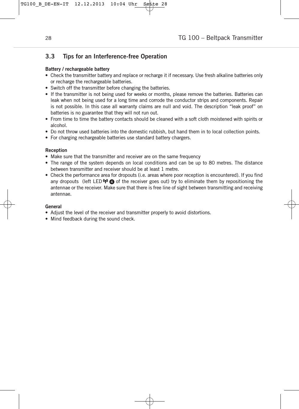 TG 100 &ndash; Beltpack Transmitter283.3 Tips for an Interference-free OperationBattery / rechargeable battery&bull; Check the transmitter battery and replace or recharge it if necessary. Use fresh alkaline batteries onlyor recharge the rechargeable batteries.&bull; Switch off the transmitter before changing the batteries.&bull; If the transmitter is not being used for weeks or months, please remove the batteries. Batteries canleak when not being used for a long time and corrode the conductor strips and components. Repairis not possible. In this case all warranty claims are null and void. The description &ldquo;leak proof&rdquo; on batteries is no guarantee that they will not run out. &bull; From time to time the battery contacts should be cleaned with a soft cloth moistened with spirits oralcohol. &bull; Do not throw used batteries into the domestic rubbish, but hand them in to local collection points.&bull; For charging rechargeable batteries use standard battery chargers.Reception&bull; Make sure that the transmitter and receiver are on the same frequency&bull; The range of the system depends on local conditions and can be up to 80 metres. The distance between transmitter and receiver should be at least 1 metre.&bull; Check the performance area for dropouts (i.e. areas where poor reception is encountered). If you findany dropouts  (left LED     of the receiver goes out) try to eliminate them by repositioning the antennae or the receiver. Make sure that there is free line of sight between transmitting and receivingantennae.General&bull; Adjust the level of the receiver and transmitter properly to avoid distortions. &bull; Mind feedback during the sound check.TG100_B_DE-EN-IT  12.12.2013  10:04 Uhr  Seite 28