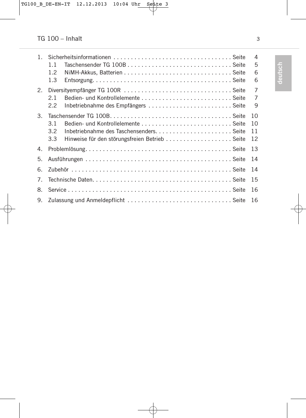 deutschTG 100 &ndash; Inhalt 31. Sicherheitsinformationen . . . . . . . . . . . . . . . . . . . . . . . . . . . . . . . . . . Seite 41.1 Taschensender TG 100B . . . . . . . . . . . . . . . . . . . . . . . . . . . . . . Seite 51.2 NiMH-Akkus, Batterien . . . . . . . . . . . . . . . . . . . . . . . . . . . . . . . Seite 61.3 Entsorgung. . . . . . . . . . . . . . . . . . . . . . . . . . . . . . . . . . . . . . . . Seite 62. Diversityempf&auml;nger TG 100R . . . . . . . . . . . . . . . . . . . . . . . . . . . . . . . Seite 72.1 Bedien- und Kontrollelemente . . . . . . . . . . . . . . . . . . . . . . . . . . Seite 72.2 Inbetriebnahme des Empf&auml;ngers . . . . . . . . . . . . . . . . . . . . . . . . Seite 93. Taschensender TG 100B. . . . . . . . . . . . . . . . . . . . . . . . . . . . . . . . . . . Seite 103.1 Bedien- und Kontrollelemente . . . . . . . . . . . . . . . . . . . . . . . . . . Seite 103.2 Inbetriebnahme des Taschensenders. . . . . . . . . . . . . . . . . . . . . . Seite 113.3 Hinweise f&uuml;r den st&ouml;rungsfreien Betrieb . . . . . . . . . . . . . . . . . . . Seite 124. Probleml&ouml;sung. . . . . . . . . . . . . . . . . . . . . . . . . . . . . . . . . . . . . . . . . . Seite 135. Ausf&uuml;hrungen . . . . . . . . . . . . . . . . . . . . . . . . . . . . . . . . . . . . . . . . . . Seite 146. Zubeh&ouml;r . . . . . . . . . . . . . . . . . . . . . . . . . . . . . . . . . . . . . . . . . . . . . . Seite 147. Technische Daten. . . . . . . . . . . . . . . . . . . . . . . . . . . . . . . . . . . . . . . . Seite 158. Service . . . . . . . . . . . . . . . . . . . . . . . . . . . . . . . . . . . . . . . . . . . . . . . Seite 169. Zulassung und Anmeldepflicht . . . . . . . . . . . . . . . . . . . . . . . . . . . . . . Seite 16TG100_B_DE-EN-IT  12.12.2013  10:04 Uhr  Seite 3