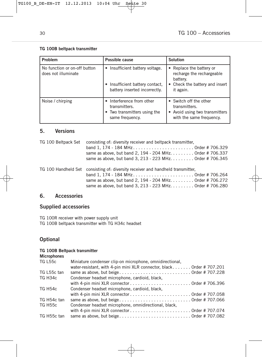 TG 100 &ndash; Accessories30Problem Possible cause SolutionNo function or on-off buttondoes not illuminate&bull; Insufﬁcient battery voltage.&bull; Insufﬁcient battery contact,battery inserted incorrectly. &bull; Replace the battery or recharge the rechargeablebattery.&bull; Check the battery and insertit again. Noise / chirping &bull; Interference from othertransmitters.&bull; Two transmitters using thesame frequency.&bull; Switch off the other transmitters.&bull; Avoid using two transmitterswith the same frequency.TG 100B beltpack transmitter5. VersionsTG 100 Beltpack Set consisting of: diversity receiver and beltpack transmitter, band 1, 174 - 184 MHz . . . . . . . . . . . . . . . . . . . . . . . Order # 706.329same as above, but band 2, 194 - 204 MHz. . . . . . . . . Order # 706.337same as above, but band 3, 213 - 223 MHz. . . . . . . . . Order # 706.345TG 100 Handheld Set consisting of: diversity receiver and handheld transmitter, band 1, 174 - 184 MHz . . . . . . . . . . . . . . . . . . . . . . . Order # 706.264same as above, but band 2, 194 - 204 MHz. . . . . . . . . Order # 706.272same as above, but band 3, 213 - 223 MHz. . . . . . . . . Order # 706.2806. Accessories Supplied accessoriesTG 100R receiver with power supply unitTG 100B beltpack transmitter with TG H34c headsetOptionalTG 100B Beltpack transmitterMicrophonesTG L55c Miniature condenser clip-on microphone, omnidirectional, water-resistant, with 4-pin mini XLR connector, black. . . . . . . Order # 707.201TG L55c tan same as above, but beige . . . . . . . . . . . . . . . . . . . . . . . . . . . Order # 707.228TG H34c Condenser headset microphone, cardioid, black, with 4-pin mini XLR connector . . . . . . . . . . . . . . . . . . . . . . . Order # 706.396TG H54c Condenser headset microphone, cardioid, black, with 4-pin mini XLR connector . . . . . . . . . . . . . . . . . . . . . . . Order # 707.058TG H54c tan same as above, but beige . . . . . . . . . . . . . . . . . . . . . . . . . . . Order # 707.066TG H55c Condenser headset microphone, omnidirectional, black, with 4-pin mini XLR connector . . . . . . . . . . . . . . . . . . . . . . . Order # 707.074TG H55c tan same as above, but beige . . . . . . . . . . . . . . . . . . . . . . . . . . . Order # 707.082TG100_B_DE-EN-IT  12.12.2013  10:04 Uhr  Seite 30