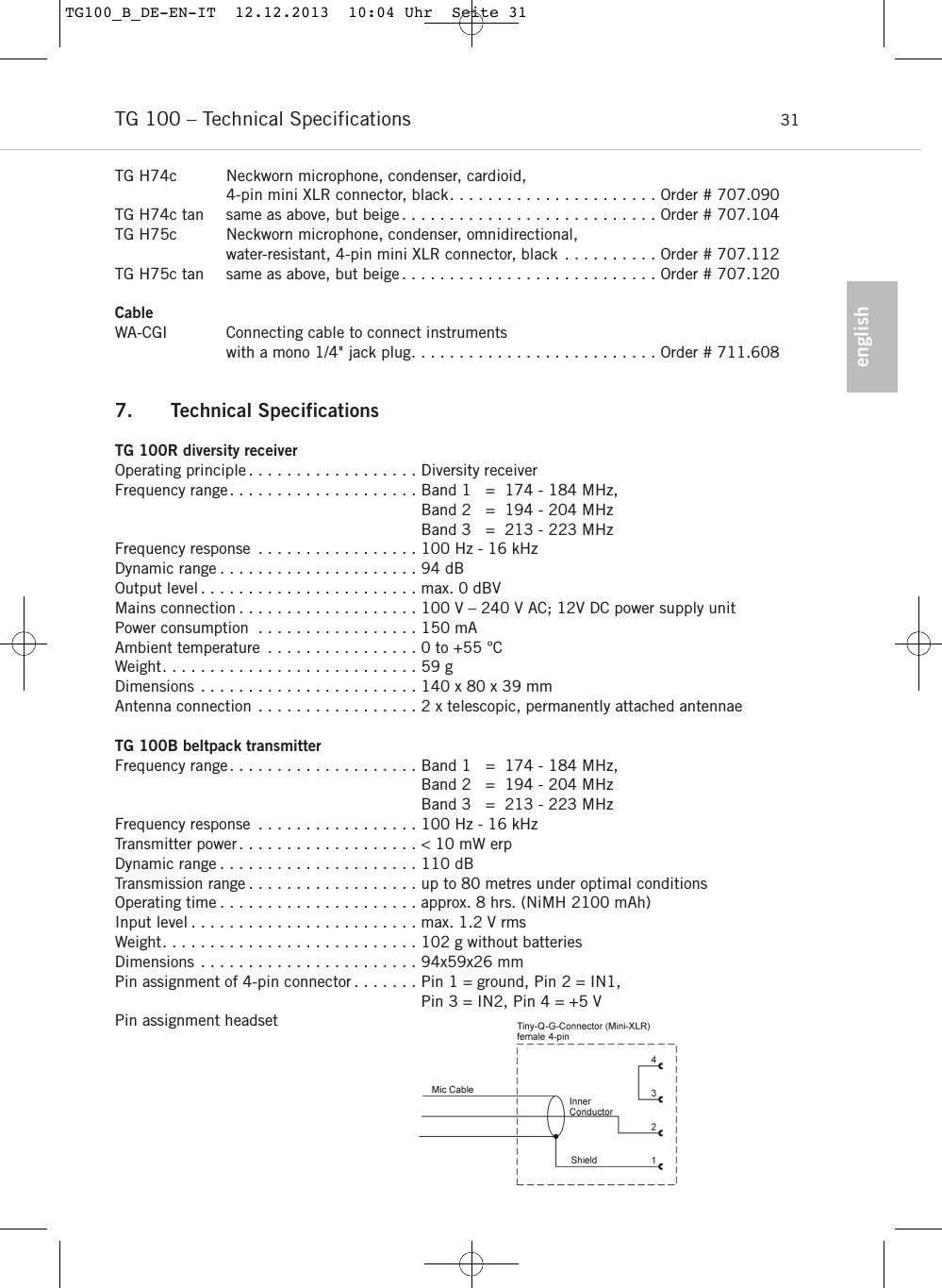 englishTG 100 &ndash; Technical Specifications 31TG H74c Neckworn microphone, condenser, cardioid, 4-pin mini XLR connector, black. . . . . . . . . . . . . . . . . . . . . . Order # 707.090TG H74c tan same as above, but beige . . . . . . . . . . . . . . . . . . . . . . . . . . . Order # 707.104TG H75c Neckworn microphone, condenser, omnidirectional, water-resistant, 4-pin mini XLR connector, black . . . . . . . . . . Order # 707.112TG H75c tan same as above, but beige . . . . . . . . . . . . . . . . . . . . . . . . . . . Order # 707.120CableWA-CGI Connecting cable to connect instruments with a mono 1/4" jack plug. . . . . . . . . . . . . . . . . . . . . . . . . . Order # 711.6087. Technical SpecificationsTG 100R diversity receiverOperating principle . . . . . . . . . . . . . . . . . . Diversity receiverFrequency range. . . . . . . . . . . . . . . . . . . . Band 1   =  174 - 184 MHz,Band 2   =  194 - 204 MHzBand 3   =  213 - 223 MHz Frequency response . . . . . . . . . . . . . . . . . 100 Hz - 16 kHz Dynamic range . . . . . . . . . . . . . . . . . . . . . 94 dBOutput level . . . . . . . . . . . . . . . . . . . . . . . max. 0 dBV Mains connection . . . . . . . . . . . . . . . . . . . 100 V &ndash; 240 V AC; 12V DC power supply unitPower consumption . . . . . . . . . . . . . . . . . 150 mAAmbient temperature . . . . . . . . . . . . . . . . 0 to +55 &deg;CWeight. . . . . . . . . . . . . . . . . . . . . . . . . . . 59 gDimensions . . . . . . . . . . . . . . . . . . . . . . . 140 x 80 x 39 mmAntenna connection . . . . . . . . . . . . . . . . . 2 x telescopic, permanently attached antennaeTG 100B beltpack transmitterFrequency range. . . . . . . . . . . . . . . . . . . . Band 1   =  174 - 184 MHz,Band 2   =  194 - 204 MHzBand 3   =  213 - 223 MHz Frequency response . . . . . . . . . . . . . . . . . 100 Hz - 16 kHz Transmitter power . . . . . . . . . . . . . . . . . . . < 10 mW erpDynamic range . . . . . . . . . . . . . . . . . . . . . 110 dB Transmission range . . . . . . . . . . . . . . . . . . up to 80 metres under optimal conditionsOperating time . . . . . . . . . . . . . . . . . . . . . approx. 8 hrs. (NiMH 2100 mAh)Input level . . . . . . . . . . . . . . . . . . . . . . . . max. 1.2 V rmsWeight. . . . . . . . . . . . . . . . . . . . . . . . . . . 102 g without batteriesDimensions . . . . . . . . . . . . . . . . . . . . . . . 94x59x26 mmPin assignment of 4-pin connector . . . . . . . Pin 1 = ground, Pin 2 = IN1, Pin 3 = IN2, Pin 4 = +5 VPin assignment headsetTG100_B_DE-EN-IT  12.12.2013  10:04 Uhr  Seite 31