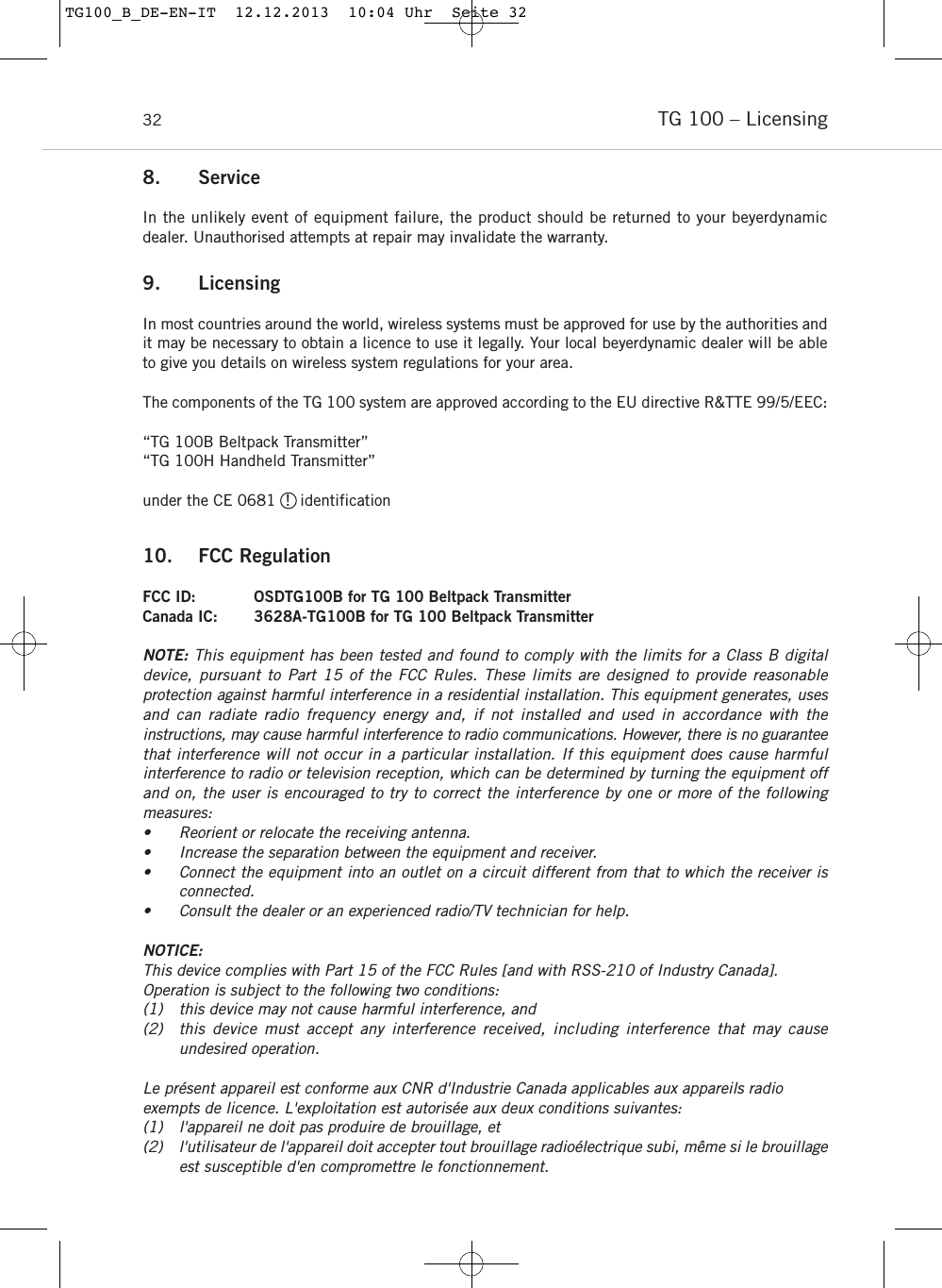 TG 100 &ndash; Licensing 328. ServiceIn the unlikely event of equipment failure, the product should be returned to your beyerdynamicdealer. Unauthorised attempts at repair may invalidate the warranty.9. LicensingIn most countries around the world, wireless systems must be approved for use by the authorities andit may be necessary to obtain a licence to use it legally. Your local beyerdynamic dealer will be ableto give you details on wireless system regulations for your area.The components of the TG 100 system are approved according to the EU directive R&amp;TTE 99/5/EEC:&ldquo;TG 100B Beltpack Transmitter&rdquo;&ldquo;TG 100H Handheld Transmitter&rdquo;under the CE 0681  !  identification10. FCC RegulationFCC ID: OSDTG100B for TG 100 Beltpack TransmitterCanada IC: 3628A-TG100B for TG 100 Beltpack TransmitterNOTE: This equipment has been tested and found to comply with the limits for a Class B digital device, pursuant to Part 15 of the FCC Rules. These limits are designed to provide reasonable protection against harmful interference in a residential installation. This equipment generates, usesand can radiate radio frequency energy and, if not installed and used in accordance with the instructions, may cause harmful interference to radio communications. However, there is no guaranteethat interference will not occur in a particular installation. If this equipment does cause harmful interference to radio or television reception, which can be determined by turning the equipment offand on, the user is encouraged to try to correct the interference by one or more of the following measures:&bull; Reorient or relocate the receiving antenna.&bull; Increase the separation between the equipment and receiver.&bull; Connect the equipment into an outlet on a circuit different from that to which the receiver is connected.&bull; Consult the dealer or an experienced radio/TV technician for help.NOTICE:This device complies with Part 15 of the FCC Rules [and with RSS-210 of Industry Canada].Operation is subject to the following two conditions:(1) this device may not cause harmful interference, and (2) this device must accept any interference received, including interference that may cause undesired operation.Le pr&eacute;sent appareil est conforme aux CNR d'Industrie Canada applicables aux appareils radioexempts de licence. L'exploitation est autoris&eacute;e aux deux conditions suivantes:(1) l'appareil ne doit pas produire de brouillage, et (2) l'utilisateur de l'appareil doit accepter tout brouillage radio&eacute;lectrique subi, m&ecirc;me si le brouillageest susceptible d'en compromettre le fonctionnement.TG100_B_DE-EN-IT  12.12.2013  10:04 Uhr  Seite 32