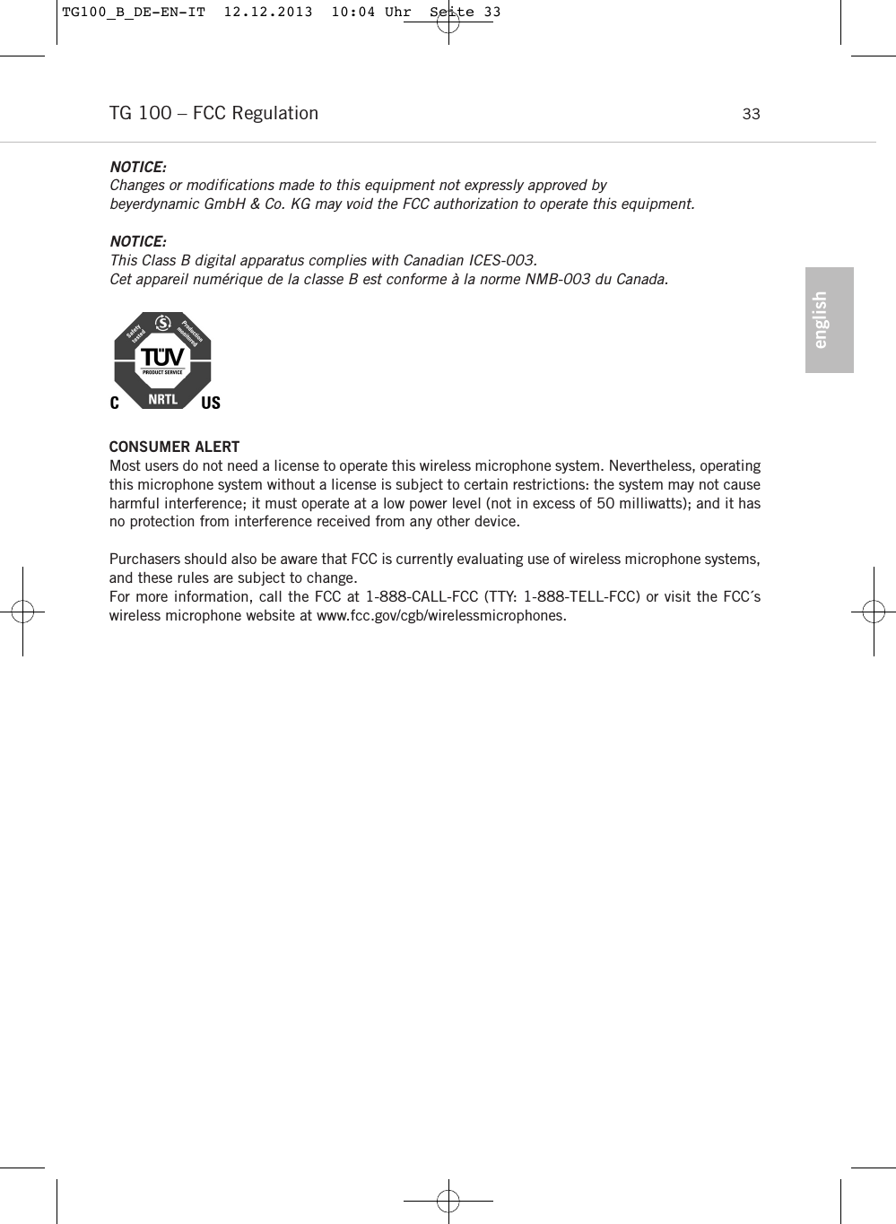 englishTG 100 &ndash; FCC Regulation 33NOTICE:Changes or modifications made to this equipment not expressly approved by beyerdynamic GmbH &amp; Co. KG may void the FCC authorization to operate this equipment.NOTICE:This Class B digital apparatus complies with Canadian ICES-003.Cet appareil num&eacute;rique de la classe B est conforme &agrave; la norme NMB-003 du Canada.CONSUMER ALERTMost users do not need a license to operate this wireless microphone system. Nevertheless, operatingthis microphone system without a license is subject to certain restrictions: the system may not causeharmful interference; it must operate at a low power level (not in excess of 50 milliwatts); and it hasno protection from interference received from any other device. Purchasers should also be aware that FCC is currently evaluating use of wireless microphone systems,and these rules are subject to change. For more information, call the FCC at 1-888-CALL-FCC (TTY: 1-888-TELL-FCC) or visit the FCC&acute;s wireless microphone website at www.fcc.gov/cgb/wirelessmicrophones.TG100_B_DE-EN-IT  12.12.2013  10:04 Uhr  Seite 33