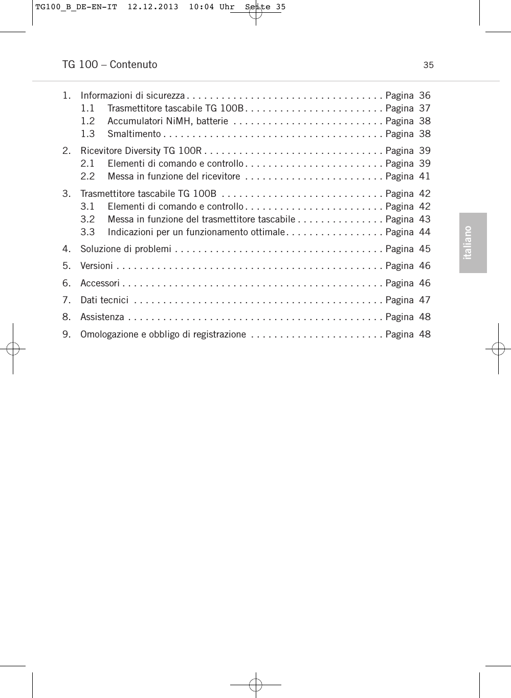 italianoTG 100 &ndash; Contenuto 351. Informazioni di sicurezza . . . . . . . . . . . . . . . . . . . . . . . . . . . . . . . . . . Pagina 361.1 Trasmettitore tascabile TG 100B. . . . . . . . . . . . . . . . . . . . . . . . Pagina 371.2 Accumulatori NiMH, batterie . . . . . . . . . . . . . . . . . . . . . . . . . . Pagina 381.3 Smaltimento . . . . . . . . . . . . . . . . . . . . . . . . . . . . . . . . . . . . . . Pagina 382. Ricevitore Diversity TG 100R . . . . . . . . . . . . . . . . . . . . . . . . . . . . . . . Pagina 392.1 Elementi di comando e controllo . . . . . . . . . . . . . . . . . . . . . . . . Pagina 392.2 Messa in funzione del ricevitore . . . . . . . . . . . . . . . . . . . . . . . . Pagina 413. Trasmettitore tascabile TG 100B . . . . . . . . . . . . . . . . . . . . . . . . . . . . Pagina 423.1 Elementi di comando e controllo . . . . . . . . . . . . . . . . . . . . . . . . Pagina 423.2 Messa in funzione del trasmettitore tascabile . . . . . . . . . . . . . . . Pagina 433.3 Indicazioni per un funzionamento ottimale. . . . . . . . . . . . . . . . . Pagina 444. Soluzione di problemi . . . . . . . . . . . . . . . . . . . . . . . . . . . . . . . . . . . . Pagina 455. Versioni . . . . . . . . . . . . . . . . . . . . . . . . . . . . . . . . . . . . . . . . . . . . . . Pagina 466. Accessori . . . . . . . . . . . . . . . . . . . . . . . . . . . . . . . . . . . . . . . . . . . . . Pagina 467. Dati tecnici . . . . . . . . . . . . . . . . . . . . . . . . . . . . . . . . . . . . . . . . . . . Pagina 478. Assistenza . . . . . . . . . . . . . . . . . . . . . . . . . . . . . . . . . . . . . . . . . . . . Pagina 489. Omologazione e obbligo di registrazione . . . . . . . . . . . . . . . . . . . . . . . Pagina 48TG100_B_DE-EN-IT  12.12.2013  10:04 Uhr  Seite 35