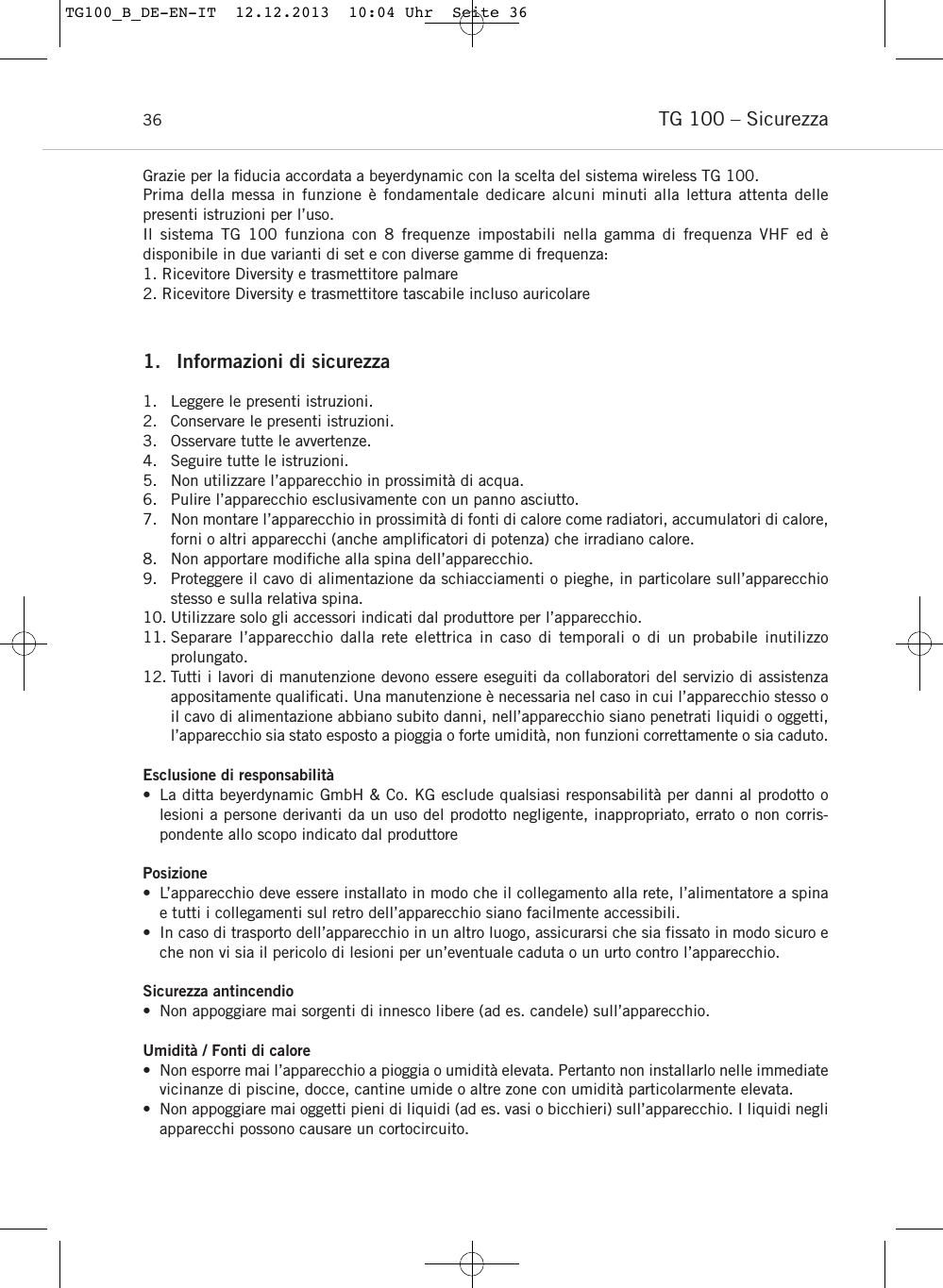 TG 100 &ndash; Sicurezza36Grazie per la ﬁducia accordata a beyerdynamic con la scelta del sistema wireless TG 100.Prima della messa in funzione &egrave; fondamentale dedicare alcuni minuti alla lettura attenta delle presenti istruzioni per l&rsquo;uso.Il sistema TG 100 funziona con 8 frequenze impostabili nella gamma di frequenza VHF ed &egrave; disponibile in due varianti di set e con diverse gamme di frequenza:1. Ricevitore Diversity e trasmettitore palmare2. Ricevitore Diversity e trasmettitore tascabile incluso auricolare1. Informazioni di sicurezza1. Leggere le presenti istruzioni.2. Conservare le presenti istruzioni.3. Osservare tutte le avvertenze.4. Seguire tutte le istruzioni.5. Non utilizzare l&rsquo;apparecchio in prossimit&agrave; di acqua.6. Pulire l&rsquo;apparecchio esclusivamente con un panno asciutto.7. Non montare l&rsquo;apparecchio in prossimit&agrave; di fonti di calore come radiatori, accumulatori di calore,forni o altri apparecchi (anche ampliﬁcatori di potenza) che irradiano calore.8. Non apportare modiﬁche alla spina dell&rsquo;apparecchio. 9. Proteggere il cavo di alimentazione da schiacciamenti o pieghe, in particolare sull&rsquo;apparecchiostesso e sulla relativa spina.10. Utilizzare solo gli accessori indicati dal produttore per l&rsquo;apparecchio.11. Separare l&rsquo;apparecchio dalla rete elettrica in caso di temporali o di un probabile inutilizzo prolungato.12. Tutti i lavori di manutenzione devono essere eseguiti da collaboratori del servizio di assistenza appositamente qualiﬁcati. Una manutenzione &egrave; necessaria nel caso in cui l&rsquo;apparecchio stesso oil cavo di alimentazione abbiano subito danni, nell&rsquo;apparecchio siano penetrati liquidi o oggetti,l&rsquo;apparecchio sia stato esposto a pioggia o forte umidit&agrave;, non funzioni correttamente o sia caduto.Esclusione di responsabilit&agrave;&bull; La ditta beyerdynamic GmbH &amp; Co. KG esclude qualsiasi responsabilit&agrave; per danni al prodotto o lesioni a persone derivanti da un uso del prodotto negligente, inappropriato, errato o non corris-pondente allo scopo indicato dal produttorePosizione&bull; L&rsquo;apparecchio deve essere installato in modo che il collegamento alla rete, l&rsquo;alimentatore a spinae tutti i collegamenti sul retro dell&rsquo;apparecchio siano facilmente accessibili.&bull; In caso di trasporto dell&rsquo;apparecchio in un altro luogo, assicurarsi che sia fissato in modo sicuro eche non vi sia il pericolo di lesioni per un&rsquo;eventuale caduta o un urto contro l&rsquo;apparecchio.Sicurezza antincendio&bull; Non appoggiare mai sorgenti di innesco libere (ad es. candele) sull&rsquo;apparecchio.Umidit&agrave; / Fonti di calore&bull; Non esporre mai l&rsquo;apparecchio a pioggia o umidit&agrave; elevata. Pertanto non installarlo nelle immediatevicinanze di piscine, docce, cantine umide o altre zone con umidit&agrave; particolarmente elevata.&bull; Non appoggiare mai oggetti pieni di liquidi (ad es. vasi o bicchieri) sull&rsquo;apparecchio. I liquidi negliapparecchi possono causare un cortocircuito.TG100_B_DE-EN-IT  12.12.2013  10:04 Uhr  Seite 36