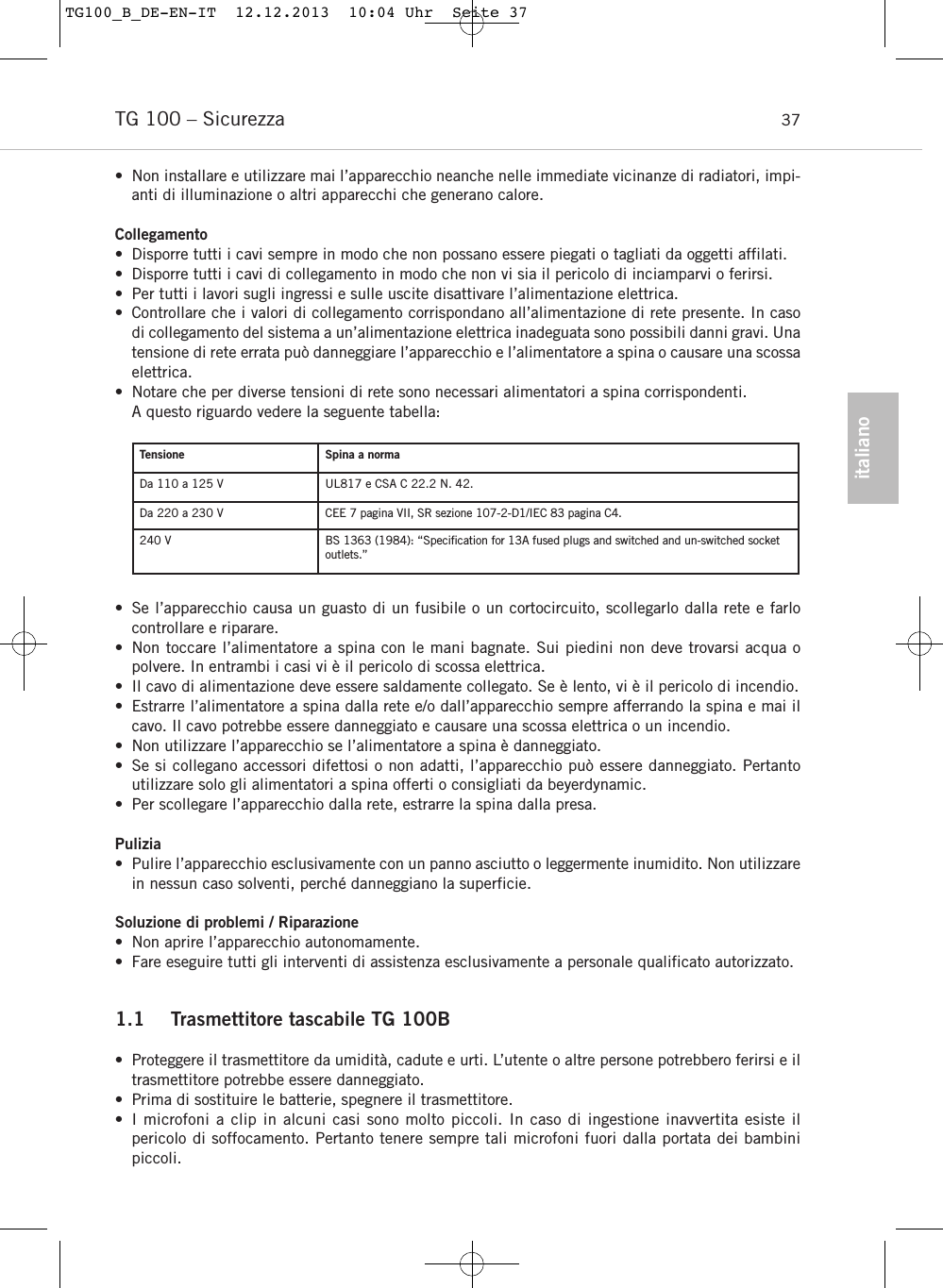 italianoTG 100 &ndash; Sicurezza 37&bull; Non installare e utilizzare mai l&rsquo;apparecchio neanche nelle immediate vicinanze di radiatori, impi-anti di illuminazione o altri apparecchi che generano calore.Collegamento&bull; Disporre tutti i cavi sempre in modo che non possano essere piegati o tagliati da oggetti affilati.&bull; Disporre tutti i cavi di collegamento in modo che non vi sia il pericolo di inciamparvi o ferirsi.&bull; Per tutti i lavori sugli ingressi e sulle uscite disattivare l&rsquo;alimentazione elettrica.&bull; Controllare che i valori di collegamento corrispondano all&rsquo;alimentazione di rete presente. In casodi collegamento del sistema a un&rsquo;alimentazione elettrica inadeguata sono possibili danni gravi. Unatensione di rete errata pu&ograve; danneggiare l&rsquo;apparecchio e l&rsquo;alimentatore a spina o causare una scossaelettrica.&bull; Notare che per diverse tensioni di rete sono necessari alimentatori a spina corrispondenti.A questo riguardo vedere la seguente tabella:&bull; Se l&rsquo;apparecchio causa un guasto di un fusibile o un cortocircuito, scollegarlo dalla rete e farlocontrollare e riparare.&bull; Non toccare l&rsquo;alimentatore a spina con le mani bagnate. Sui piedini non deve trovarsi acqua o polvere. In entrambi i casi vi &egrave; il pericolo di scossa elettrica.&bull; Il cavo di alimentazione deve essere saldamente collegato. Se &egrave; lento, vi &egrave; il pericolo di incendio.&bull; Estrarre l&rsquo;alimentatore a spina dalla rete e/o dall&rsquo;apparecchio sempre afferrando la spina e mai ilcavo. Il cavo potrebbe essere danneggiato e causare una scossa elettrica o un incendio.&bull; Non utilizzare l&rsquo;apparecchio se l&rsquo;alimentatore a spina &egrave; danneggiato.&bull; Se si collegano accessori difettosi o non adatti, l&rsquo;apparecchio pu&ograve; essere danneggiato. Pertantoutilizzare solo gli alimentatori a spina offerti o consigliati da beyerdynamic. &bull; Per scollegare l&rsquo;apparecchio dalla rete, estrarre la spina dalla presa.Pulizia&bull; Pulire l&rsquo;apparecchio esclusivamente con un panno asciutto o leggermente inumidito. Non utilizzarein nessun caso solventi, perch&eacute; danneggiano la superficie.Soluzione di problemi / Riparazione&bull; Non aprire l&rsquo;apparecchio autonomamente.  &bull; Fare eseguire tutti gli interventi di assistenza esclusivamente a personale qualificato autorizzato.1.1 Trasmettitore tascabile TG 100B&bull;  Proteggere il trasmettitore da umidit&agrave;, cadute e urti. L&rsquo;utente o altre persone potrebbero ferirsi e iltrasmettitore potrebbe essere danneggiato.&bull; Prima di sostituire le batterie, spegnere il trasmettitore.&bull; I microfoni a clip in alcuni casi sono molto piccoli. In caso di ingestione inavvertita esiste il pericolo di soffocamento. Pertanto tenere sempre tali microfoni fuori dalla portata dei bambini piccoli.Tensione Spina a normaDa 110 a 125 V UL817 e CSA C 22.2 N. 42.Da 220 a 230 V CEE 7 pagina VII, SR sezione 107-2-D1/IEC 83 pagina C4.240 V BS 1363 (1984): &ldquo;Speciﬁcation for 13A fused plugs and switched and un-switched socketoutlets.&rdquo;TG100_B_DE-EN-IT  12.12.2013  10:04 Uhr  Seite 37