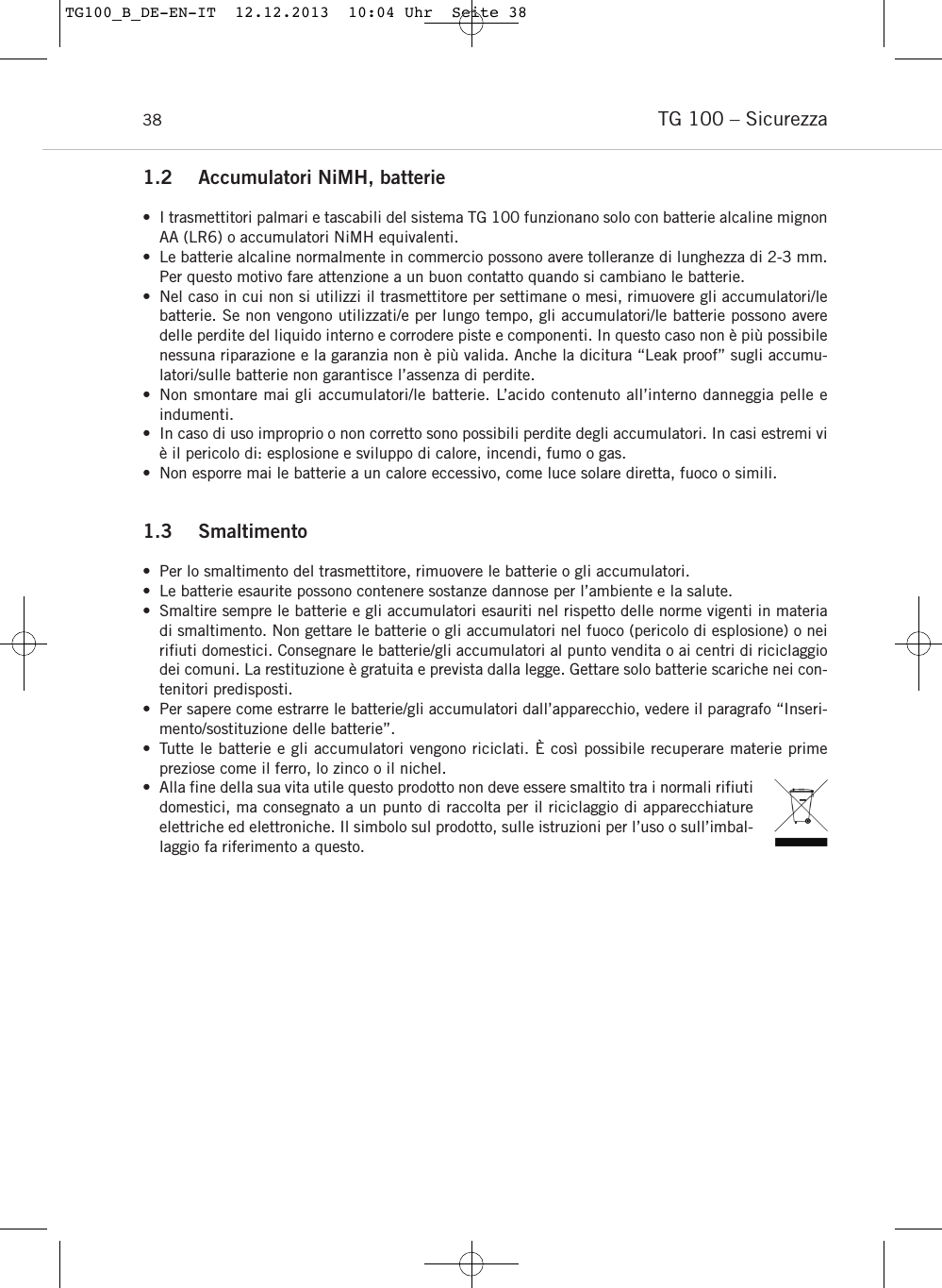 TG 100 &ndash; Sicurezza381.2 Accumulatori NiMH, batterie&bull; I trasmettitori palmari e tascabili del sistema TG 100 funzionano solo con batterie alcaline mignonAA (LR6) o accumulatori NiMH equivalenti.&bull; Le batterie alcaline normalmente in commercio possono avere tolleranze di lunghezza di 2-3 mm.Per questo motivo fare attenzione a un buon contatto quando si cambiano le batterie.&bull; Nel caso in cui non si utilizzi il trasmettitore per settimane o mesi, rimuovere gli accumulatori/lebatterie. Se non vengono utilizzati/e per lungo tempo, gli accumulatori/le batterie possono averedelle perdite del liquido interno e corrodere piste e componenti. In questo caso non &egrave; pi&ugrave; possibilenessuna riparazione e la garanzia non &egrave; pi&ugrave; valida. Anche la dicitura &ldquo;Leak proof&rdquo; sugli accumu-latori/sulle batterie non garantisce l&rsquo;assenza di perdite.&bull; Non smontare mai gli accumulatori/le batterie. L&rsquo;acido contenuto all&rsquo;interno danneggia pelle e indumenti.&bull; In caso di uso improprio o non corretto sono possibili perdite degli accumulatori. In casi estremi vi&egrave; il pericolo di: esplosione e sviluppo di calore, incendi, fumo o gas.&bull; Non esporre mai le batterie a un calore eccessivo, come luce solare diretta, fuoco o simili.1.3 Smaltimento  &bull; Per lo smaltimento del trasmettitore, rimuovere le batterie o gli accumulatori. &bull; Le batterie esaurite possono contenere sostanze dannose per l&rsquo;ambiente e la salute. &bull; Smaltire sempre le batterie e gli accumulatori esauriti nel rispetto delle norme vigenti in materiadi smaltimento. Non gettare le batterie o gli accumulatori nel fuoco (pericolo di esplosione) o neirifiuti domestici. Consegnare le batterie/gli accumulatori al punto vendita o ai centri di riciclaggiodei comuni. La restituzione &egrave; gratuita e prevista dalla legge. Gettare solo batterie scariche nei con-tenitori predisposti. &bull; Per sapere come estrarre le batterie/gli accumulatori dall&rsquo;apparecchio, vedere il paragrafo &ldquo;Inseri-mento/sostituzione delle batterie&rdquo;.&bull; Tutte le batterie e gli accumulatori vengono riciclati. &Egrave; cos&igrave; possibile recuperare materie prime preziose come il ferro, lo zinco o il nichel.&bull; Alla fine della sua vita utile questo prodotto non deve essere smaltito tra i normali rifiutidomestici, ma consegnato a un punto di raccolta per il riciclaggio di apparecchiatureelettriche ed elettroniche. Il simbolo sul prodotto, sulle istruzioni per l&rsquo;uso o sull&rsquo;imbal-laggio fa riferimento a questo.TG100_B_DE-EN-IT  12.12.2013  10:04 Uhr  Seite 38