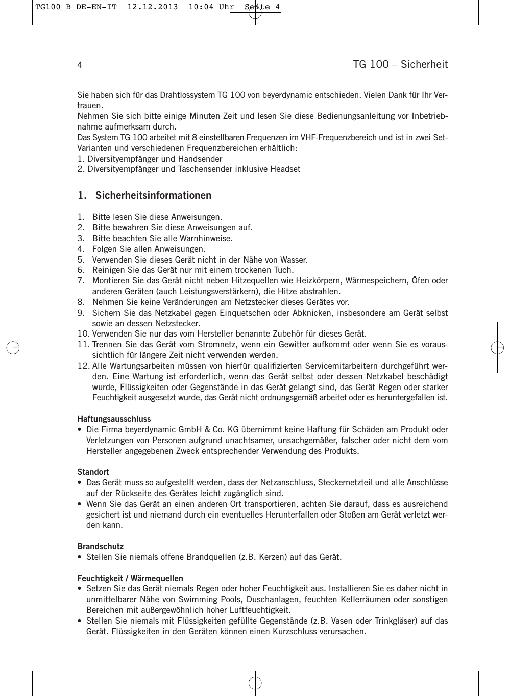 TG 100 &ndash; Sicherheit4Sie haben sich f&uuml;r das Drahtlossystem TG 100 von beyerdynamic entschieden. Vielen Dank f&uuml;r Ihr Ver-trauen.Nehmen Sie sich bitte einige Minuten Zeit und lesen Sie diese Bedienungsanleitung vor Inbetrieb-nahme aufmerksam durch.Das System TG 100 arbeitet mit 8 einstellbaren Frequenzen im VHF-Frequenzbereich und ist in zwei Set-Varianten und verschiedenen Frequenzbereichen erh&auml;ltlich:1. Diversityempf&auml;nger und Handsender2. Diversityempf&auml;nger und Taschensender inklusive Headset1. Sicherheitsinformationen1. Bitte lesen Sie diese Anweisungen.2. Bitte bewahren Sie diese Anweisungen auf.3. Bitte beachten Sie alle Warnhinweise.4. Folgen Sie allen Anweisungen.5. Verwenden Sie dieses Ger&auml;t nicht in der N&auml;he von Wasser.6. Reinigen Sie das Ger&auml;t nur mit einem trockenen Tuch.7. Montieren Sie das Ger&auml;t nicht neben Hitzequellen wie Heizk&ouml;rpern, W&auml;rmespeichern, &Ouml;fen oderanderen Ger&auml;ten (auch Leistungsverst&auml;rkern), die Hitze abstrahlen.8. Nehmen Sie keine Ver&auml;nderungen am Netzstecker dieses Ger&auml;tes vor. 9. Sichern Sie das Netzkabel gegen Einquetschen oder Abknicken, insbesondere am Ger&auml;t selbstsowie an dessen Netzstecker.10. Verwenden Sie nur das vom Hersteller benannte Zubeh&ouml;r f&uuml;r dieses Ger&auml;t.11. Trennen Sie das Ger&auml;t vom Stromnetz, wenn ein Gewitter aufkommt oder wenn Sie es voraus-sichtlich f&uuml;r l&auml;ngere Zeit nicht verwenden werden.12. Alle Wartungsarbeiten m&uuml;ssen von hierf&uuml;r qualiﬁzierten Servicemitarbeitern durchgef&uuml;hrt wer-den. Eine Wartung ist erforderlich, wenn das Ger&auml;t selbst oder dessen Netzkabel besch&auml;digtwurde, Fl&uuml;ssigkeiten oder Gegenst&auml;nde in das Ger&auml;t gelangt sind, das Ger&auml;t Regen oder starkerFeuchtigkeit ausgesetzt wurde, das Ger&auml;t nicht ordnungsgem&auml;&szlig; arbeitet oder es heruntergefallen ist.Haftungsausschluss&bull; Die Firma beyerdynamic GmbH &amp; Co. KG &uuml;bernimmt keine Haftung f&uuml;r Sch&auml;den am Produkt oderVerletzungen von Personen aufgrund unachtsamer, unsachgem&auml;&szlig;er, falscher oder nicht dem vomHersteller angegebenen Zweck entsprechender Verwendung des Produkts.Standort&bull; Das Ger&auml;t muss so aufgestellt werden, dass der Netzanschluss, Steckernetzteil und alle Anschl&uuml;sseauf der R&uuml;ckseite des Ger&auml;tes leicht zug&auml;nglich sind.&bull; Wenn Sie das Ger&auml;t an einen anderen Ort transportieren, achten Sie darauf, dass es ausreichendgesichert ist und niemand durch ein eventuelles Herunterfallen oder Sto&szlig;en am Ger&auml;t verletzt wer-den kann.Brandschutz&bull; Stellen Sie niemals offene Brandquellen (z.B. Kerzen) auf das Ger&auml;t.Feuchtigkeit / W&auml;rmequellen&bull; Setzen Sie das Ger&auml;t niemals Regen oder hoher Feuchtigkeit aus. Installieren Sie es daher nicht inunmittelbarer N&auml;he von Swimming Pools, Duschanlagen, feuchten Kellerr&auml;umen oder sonstigenBereichen mit au&szlig;ergew&ouml;hnlich hoher Luftfeuchtigkeit.&bull; Stellen Sie niemals mit Fl&uuml;ssigkeiten gef&uuml;llte Gegenst&auml;nde (z.B. Vasen oder Trinkgl&auml;ser) auf dasGer&auml;t. Fl&uuml;ssigkeiten in den Ger&auml;ten k&ouml;nnen einen Kurzschluss verursachen.TG100_B_DE-EN-IT  12.12.2013  10:04 Uhr  Seite 4