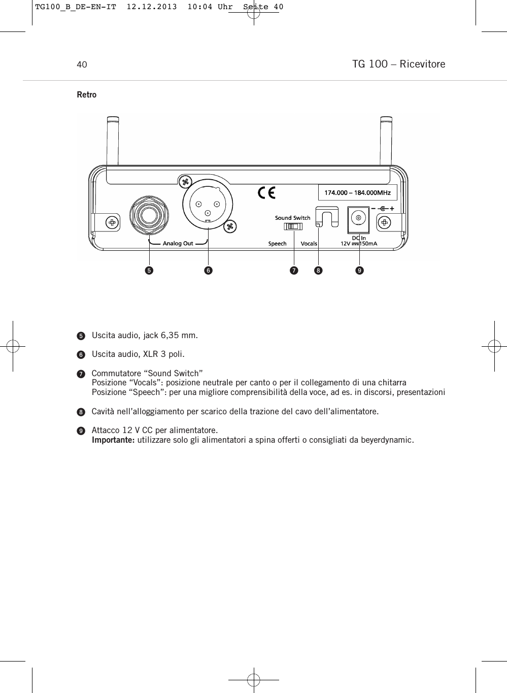 TG 100 &ndash; Ricevitore40Uscita audio, jack 6,35 mm.Uscita audio, XLR 3 poli.Commutatore &ldquo;Sound Switch&rdquo;Posizione &ldquo;Vocals&rdquo;: posizione neutrale per canto o per il collegamento di una chitarraPosizione &ldquo;Speech&rdquo;: per una migliore comprensibilit&agrave; della voce, ad es. in discorsi, presentazioniCavit&agrave; nell&rsquo;alloggiamento per scarico della trazione del cavo dell&rsquo;alimentatore.Attacco 12 V CC per alimentatore.Importante: utilizzare solo gli alimentatori a spina offerti o consigliati da beyerdynamic.     RetroTG100_B_DE-EN-IT  12.12.2013  10:04 Uhr  Seite 40