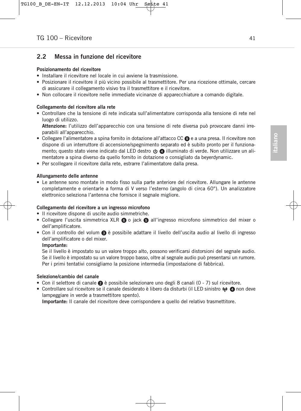 italianoTG 100 &ndash; Ricevitore 412.2 Messa in funzione del ricevitorePosizionamento del ricevitore&bull; Installare il ricevitore nel locale in cui avviene la trasmissione. &bull; Posizionare il ricevitore il pi&ugrave; vicino possibile al trasmettitore. Per una ricezione ottimale, cercaredi assicurare il collegamento visivo tra il trasmettitore e il ricevitore.&bull; Non collocare il ricevitore nelle immediate vicinanze di apparecchiature a comando digitale.Collegamento del ricevitore alla rete&bull; Controllare che la tensione di rete indicata sull&rsquo;alimentatore corrisponda alla tensione di rete nelluogo di utilizzo. Attenzione: l&rsquo;utilizzo dell&rsquo;apparecchio con una tensione di rete diversa pu&ograve; provocare danni irre-parabili all&rsquo;apparecchio.&bull; Collegare l&rsquo;alimentatore a spina fornito in dotazione all&rsquo;attacco CC e a una presa. Il ricevitore nondispone di un interruttore di accensione/spegnimento separato ed &egrave; subito pronto per il funziona-mento; questo stato viene indicato dal LED destro      illuminato di verde. Non utilizzare un ali-mentatore a spina diverso da quello fornito in dotazione o consigliato da beyerdynamic.&bull; Per scollegare il ricevitore dalla rete, estrarre l&rsquo;alimentatore dalla presa.Allungamento delle antenne&bull; Le antenne sono montate in modo fisso sulla parte anteriore del ricevitore. Allungare le antennecompletamente e orientarle a forma di V verso l&rsquo;esterno (angolo di circa 60&deg;). Un analizzatore elettronico seleziona l&rsquo;antenna che fornisce il segnale migliore.Collegamento del ricevitore a un ingresso microfono&bull; Il ricevitore dispone di uscite audio simmetriche.&bull; Collegare l&rsquo;uscita simmetrica XLR o jack all&rsquo;ingresso microfono simmetrico del mixer o dell&rsquo;amplificatore.&bull; Con il controllo del volum  &egrave; possibile adattare il livello dell&rsquo;uscita audio al livello di ingressodell&rsquo;amplificatore o del mixer. Importante:Se il livello &egrave; impostato su un valore troppo alto, possono verificarsi distorsioni del segnale audio.Se il livello &egrave; impostato su un valore troppo basso, oltre al segnale audio pu&ograve; presentarsi un rumore.Per i primi tentativi consigliamo la posizione intermedia (impostazione di fabbrica).Selezione/cambio del canale&bull; Con il selettore di canale &egrave; possibile selezionare uno degli 8 canali (0 - 7) sul ricevitore.&bull; Controllare sul ricevitore se il canale desiderato &egrave; libero da disturbi (il LED sinistro        non develampeggiare in verde a trasmettitore spento).Importante: Il canale del ricevitore deve corrispondere a quello del relativo trasmettitore.TG100_B_DE-EN-IT  12.12.2013  10:04 Uhr  Seite 41
